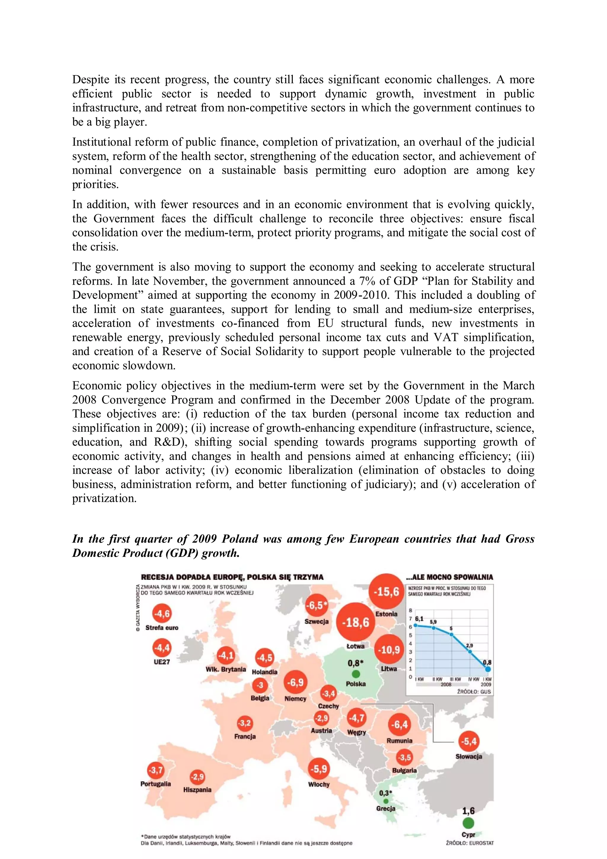 Despite its recent progress, the country still faces significant economic challenges. A more
efficient public sector is needed to support dynamic growth, investment in public
infrastructure, and retreat from non-competitive sectors in which the government continues to
be a big player.
Institutional reform of public finance, completion of privatization, an overhaul of the judicial
system, reform of the health sector, strengthening of the education sector, and achievement of
nominal convergence on a sustainable basis permitting euro adoption are among key
priorities.
In addition, with fewer resources and in an economic environment that is evolving quickly,
the Government faces the difficult challenge to reconcile three objectives: ensure fiscal
consolidation over the medium-term, protect priority programs, and mitigate the social cost of
the crisis.
The government is also moving to support the economy and seeking to accelerate structural
reforms. In late November, the government announced a 7% of GDP “Plan for Stability and
Development” aimed at supporting the economy in 2009-2010. This included a doubling of
the limit on state guarantees, support for lending to small and medium-size enterprises,
acceleration of investments co-financed from EU structural funds, new investments in
renewable energy, previously scheduled personal income tax cuts and VAT simplification,
and creation of a Reserve of Social Solidarity to support people vulnerable to the projected
economic slowdown.
Economic policy objectives in the medium-term were set by the Government in the March
2008 Convergence Program and confirmed in the December 2008 Update of the program.
These objectives are: (i) reduction of the tax burden (personal income tax reduction and
simplification in 2009); (ii) increase of growth-enhancing expenditure (infrastructure, science,
education, and R&D), shifting social spending towards programs supporting growth of
economic activity, and changes in health and pensions aimed at enhancing efficiency; (iii)
increase of labor activity; (iv) economic liberalization (elimination of obstacles to doing
business, administration reform, and better functioning of judiciary); and (v) acceleration of
privatization.


In the first quarter of 2009 Poland was among few European countries that had Gross
Domestic Product (GDP) growth.
 