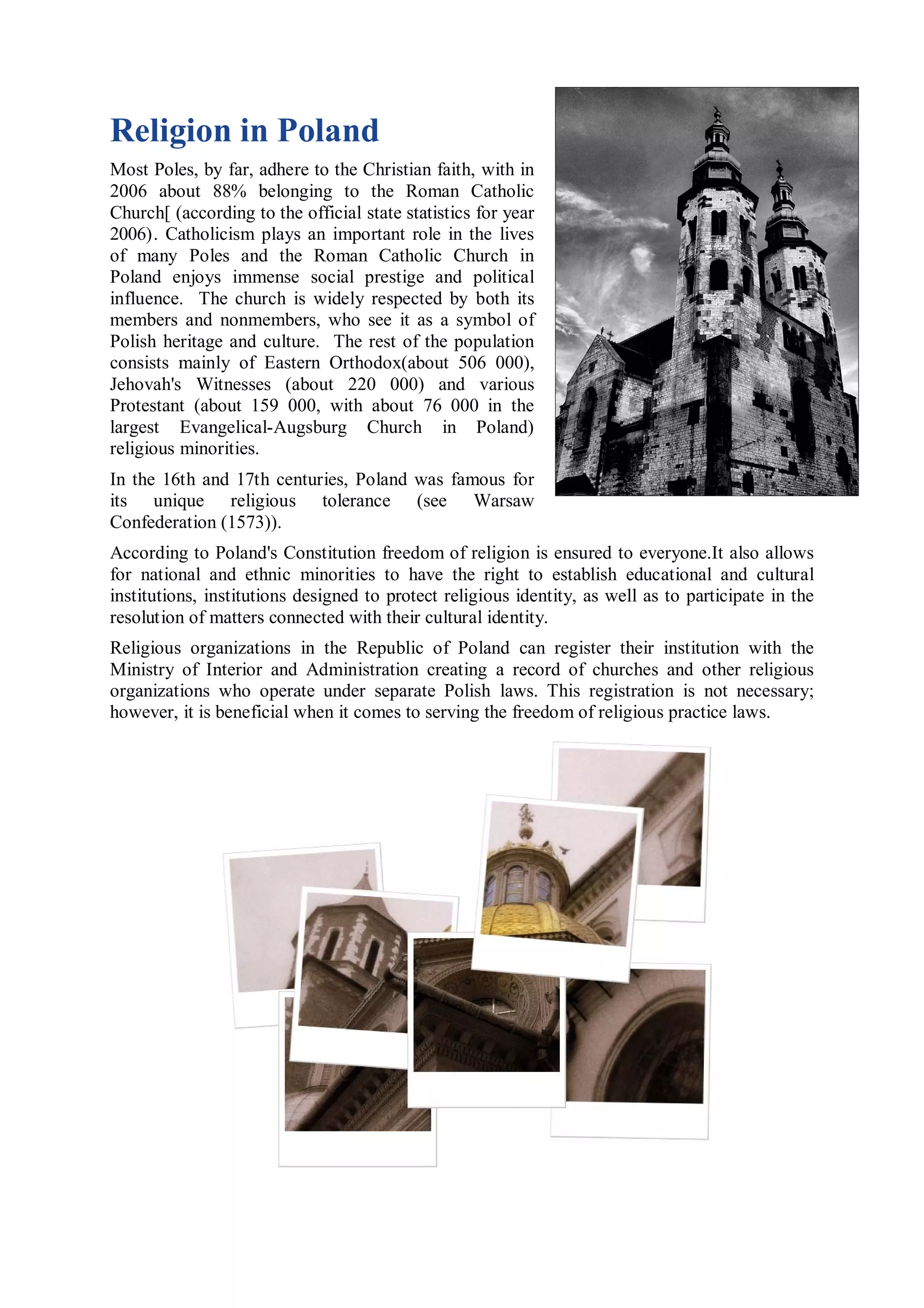 Religion in Poland
Most Poles, by far, adhere to the Christian faith, with in
2006 about 88% belonging to the Roman Catholic
Church[ (according to the official state statistics for year
2006). Catholicism plays an important role in the lives
of many Poles and the Roman Catholic Church in
Poland enjoys immense social prestige and political
influence. The church is widely respected by both its
members and nonmembers, who see it as a symbol of
Polish heritage and culture. The rest of the population
consists mainly of Eastern Orthodox(about 506 000),
Jehovah's Witnesses (about 220 000) and various
Protestant (about 159 000, with about 76 000 in the
largest Evangelical-Augsburg Church in Poland)
religious minorities.
In the 16th and 17th centuries, Poland was famous for
its unique religious tolerance (see Warsaw
Confederation (1573)).
According to Poland's Constitution freedom of religion is ensured to everyone.It also allows
for national and ethnic minorities to have the right to establish educational and cultural
institutions, institutions designed to protect religious identity, as well as to participate in the
resolution of matters connected with their cultural identity.
Religious organizations in the Republic of Poland can register their institution with the
Ministry of Interior and Administration creating a record of churches and other religious
organizations who operate under separate Polish laws. This registration is not necessary;
however, it is beneficial when it comes to serving the freedom of religious practice laws.
 