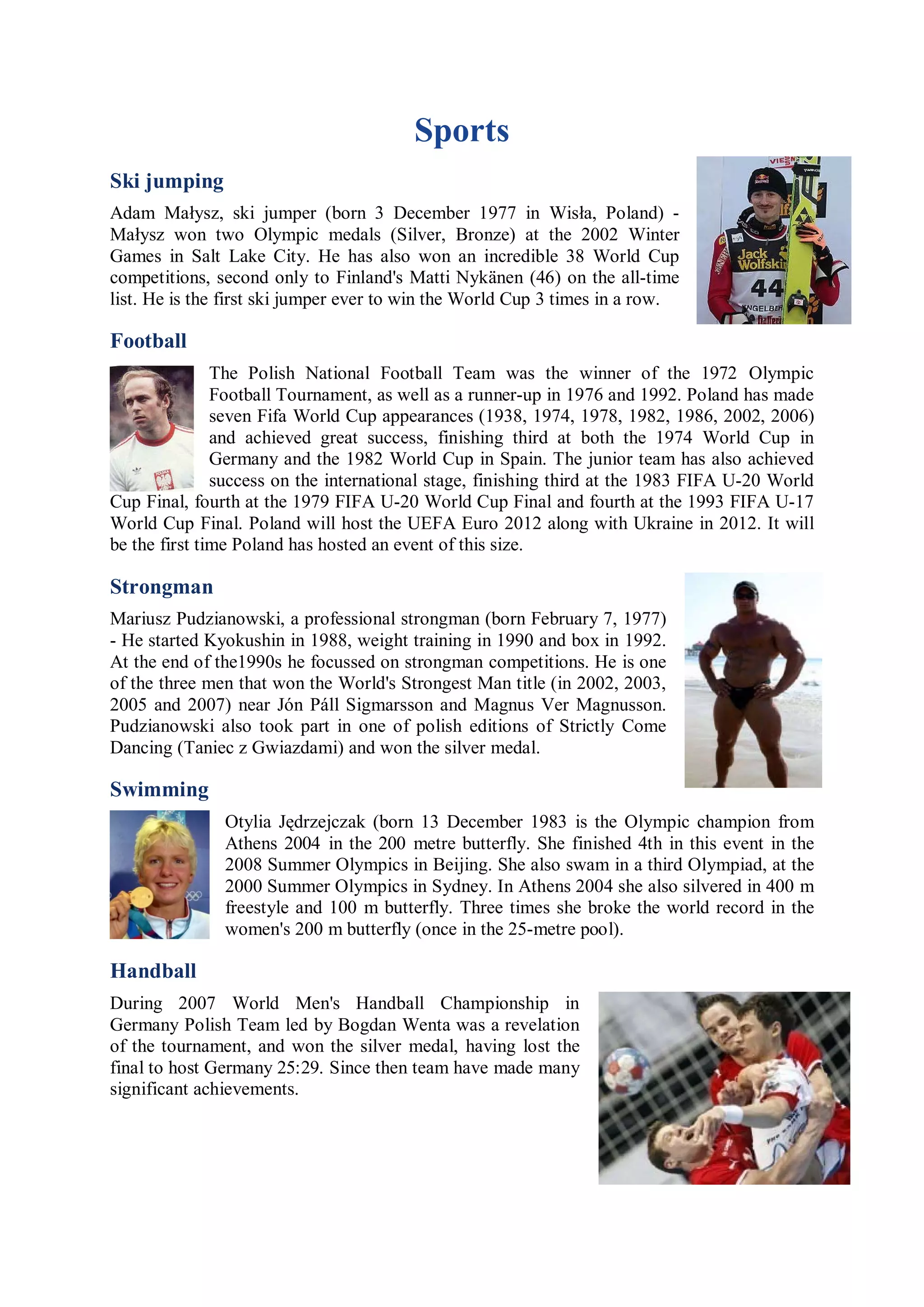 Sports
Ski jumping
Adam Małysz, ski jumper (born 3 December 1977 in Wisła, Poland) -
Małysz won two Olympic medals (Silver, Bronze) at the 2002 Winter
Games in Salt Lake City. He has also won an incredible 38 World Cup
competitions, second only to Finland's Matti Nykänen (46) on the all-time
list. He is the first ski jumper ever to win the World Cup 3 times in a row.

Football
               The Polish National Football Team was the winner of the 1972 Olympic
               Football Tournament, as well as a runner-up in 1976 and 1992. Poland has made
               seven Fifa World Cup appearances (1938, 1974, 1978, 1982, 1986, 2002, 2006)
               and achieved great success, finishing third at both the 1974 World Cup in
               Germany and the 1982 World Cup in Spain. The junior team has also achieved
               success on the international stage, finishing third at the 1983 FIFA U-20 World
Cup Final, fourth at the 1979 FIFA U-20 World Cup Final and fourth at the 1993 FIFA U-17
World Cup Final. Poland will host the UEFA Euro 2012 along with Ukraine in 2012. It will
be the first time Poland has hosted an event of this size.

Strongman
Mariusz Pudzianowski, a professional strongman (born February 7, 1977)
- He started Kyokushin in 1988, weight training in 1990 and box in 1992.
At the end of the1990s he focussed on strongman competitions. He is one
of the three men that won the World's Strongest Man title (in 2002, 2003,
2005 and 2007) near Jón Páll Sigmarsson and Magnus Ver Magnusson.
Pudzianowski also took part in one of polish editions of Strictly Come
Dancing (Taniec z Gwiazdami) and won the silver medal.

Swimming
               Otylia Jędrzejczak (born 13 December 1983 is the Olympic champion from
               Athens 2004 in the 200 metre butterfly. She finished 4th in this event in the
               2008 Summer Olympics in Beijing. She also swam in a third Olympiad, at the
               2000 Summer Olympics in Sydney. In Athens 2004 she also silvered in 400 m
               freestyle and 100 m butterfly. Three times she broke the world record in the
               women's 200 m butterfly (once in the 25-metre pool).

Handball
During 2007 World Men's Handball Championship in
Germany Polish Team led by Bogdan Wenta was a revelation
of the tournament, and won the silver medal, having lost the
final to host Germany 25:29. Since then team have made many
significant achievements.
 