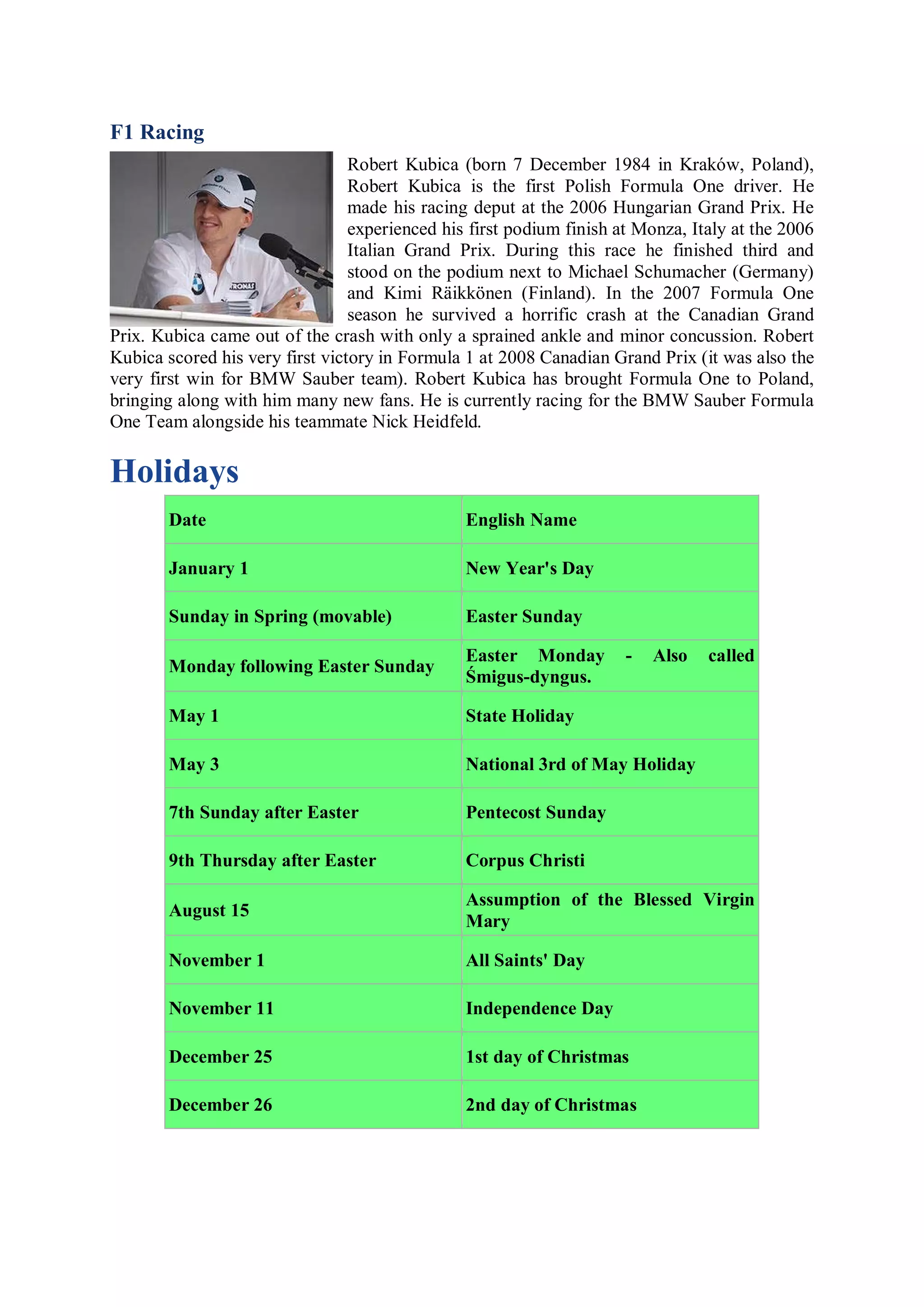 F1 Racing
                                 Robert Kubica (born 7 December 1984 in Kraków, Poland),
                                 Robert Kubica is the first Polish Formula One driver. He
                                 made his racing deput at the 2006 Hungarian Grand Prix. He
                                 experienced his first podium finish at Monza, Italy at the 2006
                                 Italian Grand Prix. During this race he finished third and
                                 stood on the podium next to Michael Schumacher (Germany)
                                 and Kimi Räikkönen (Finland). In the 2007 Formula One
                                 season he survived a horrific crash at the Canadian Grand
Prix. Kubica came out of the crash with only a sprained ankle and minor concussion. Robert
Kubica scored his very first victory in Formula 1 at 2008 Canadian Grand Prix (it was also the
very first win for BMW Sauber team). Robert Kubica has brought Formula One to Poland,
bringing along with him many new fans. He is currently racing for the BMW Sauber Formula
One Team alongside his teammate Nick Heidfeld.

Holidays
        Date                                    English Name

        January 1                               New Year's Day

        Sunday in Spring (movable)              Easter Sunday

                                                Easter Monday         -   Also   called
        Monday following Easter Sunday
                                                Śmigus-dyngus.

        May 1                                   State Holiday

        May 3                                   National 3rd of May Holiday

        7th Sunday after Easter                 Pentecost Sunday

        9th Thursday after Easter               Corpus Christi

                                                Assumption of the Blessed Virgin
        August 15
                                                Mary

        November 1                              All Saints' Day

        November 11                             Independence Day

        December 25                             1st day of Christmas

        December 26                             2nd day of Christmas
 