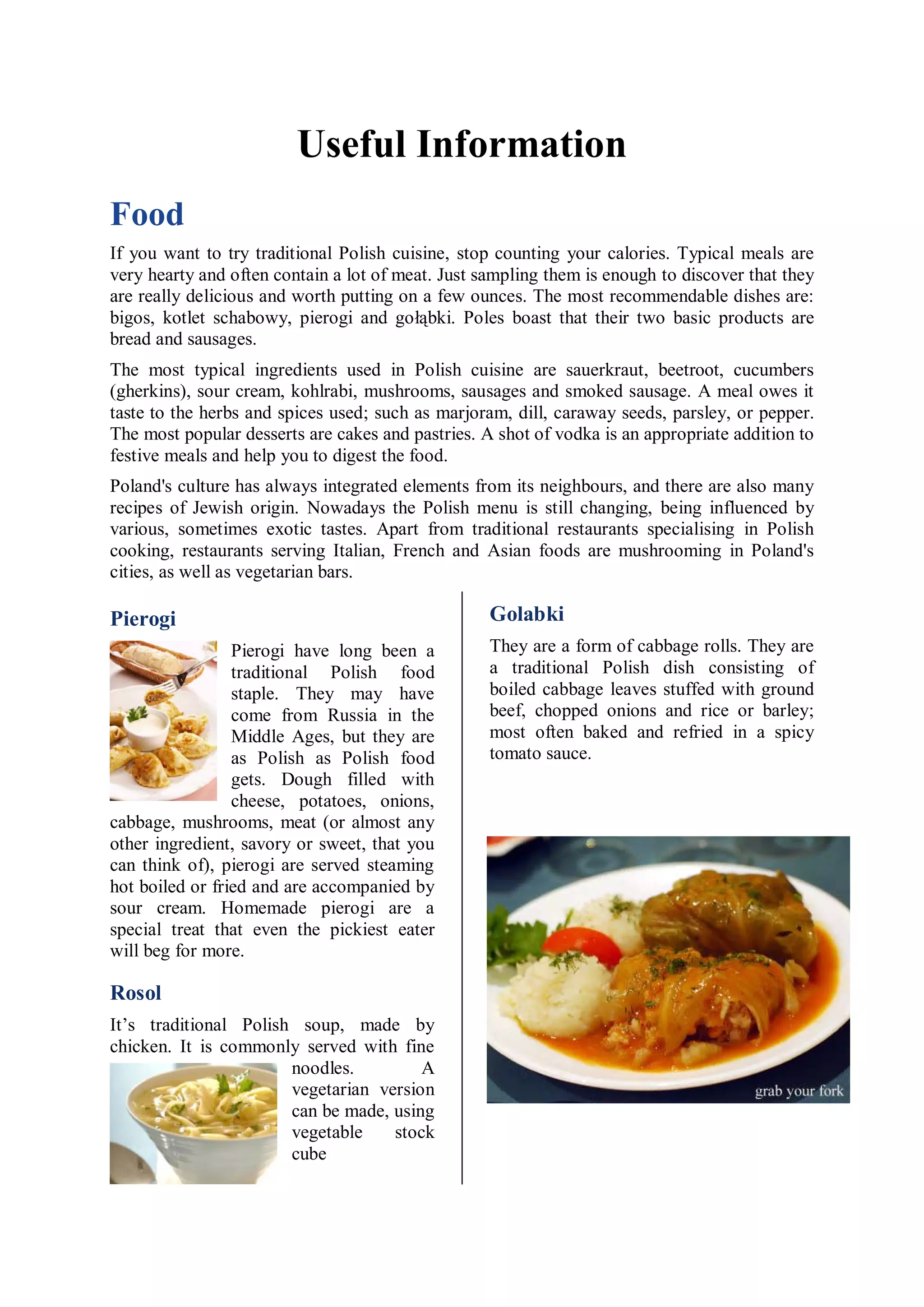 Useful Information
Fоod
If you want to try traditional Polish cuisine, stop counting your calories. Typical meals are
very hearty and often contain a lot of meat. Just sampling them is enough to discover that they
are really delicious and worth putting on a few ounces. The most recommendable dishes are:
bigos, kotlet schabowy, pierogi and gołąbki. Poles boast that their two basic products are
bread and sausages.
The most typical ingredients used in Polish cuisine are sauerkraut, beetroot, cucumbers
(gherkins), sour cream, kohlrabi, mushrooms, sausages and smoked sausage. A meal owes it
taste to the herbs and spices used; such as marjoram, dill, caraway seeds, parsley, or pepper.
The most popular desserts are cakes and pastries. A shot of vodka is an appropriate addition to
festive meals and help you to digest the food.
Poland's culture has always integrated elements from its neighbours, and there are also many
recipes of Jewish origin. Nowadays the Polish menu is still changing, being influenced by
various, sometimes exotic tastes. Apart from traditional restaurants specialising in Polish
cooking, restaurants serving Italian, French and Asian foods are mushrooming in Poland's
cities, as well as vegetarian bars.

Pierogi                                            Golabki
                 Pierogi have long been a          They are a form of cabbage rolls. They are
                 traditional Polish food           a traditional Polish dish consisting of
                 staple. They may have             boiled cabbage leaves stuffed with ground
                 come from Russia in the           beef, chopped onions and rice or barley;
                 Middle Ages, but they are         most often baked and refried in a spicy
                 as Polish as Polish food          tomato sauce.
                 gets. Dough filled with
                 cheese, potatoes, onions,
cabbage, mushrooms, meat (or almost any
other ingredient, savory or sweet, that you
can think of), pierogi are served steaming
hot boiled or fried and are accompanied by
sour cream. Homemade pierogi are a
special treat that even the pickiest eater
will beg for more.

Rosol
It’s traditional Polish soup, made by
chicken. It is commonly served with fine
                       noodles.         A
                       vegetarian version
                       can be made, using
                       vegetable    stock
                       cube
 