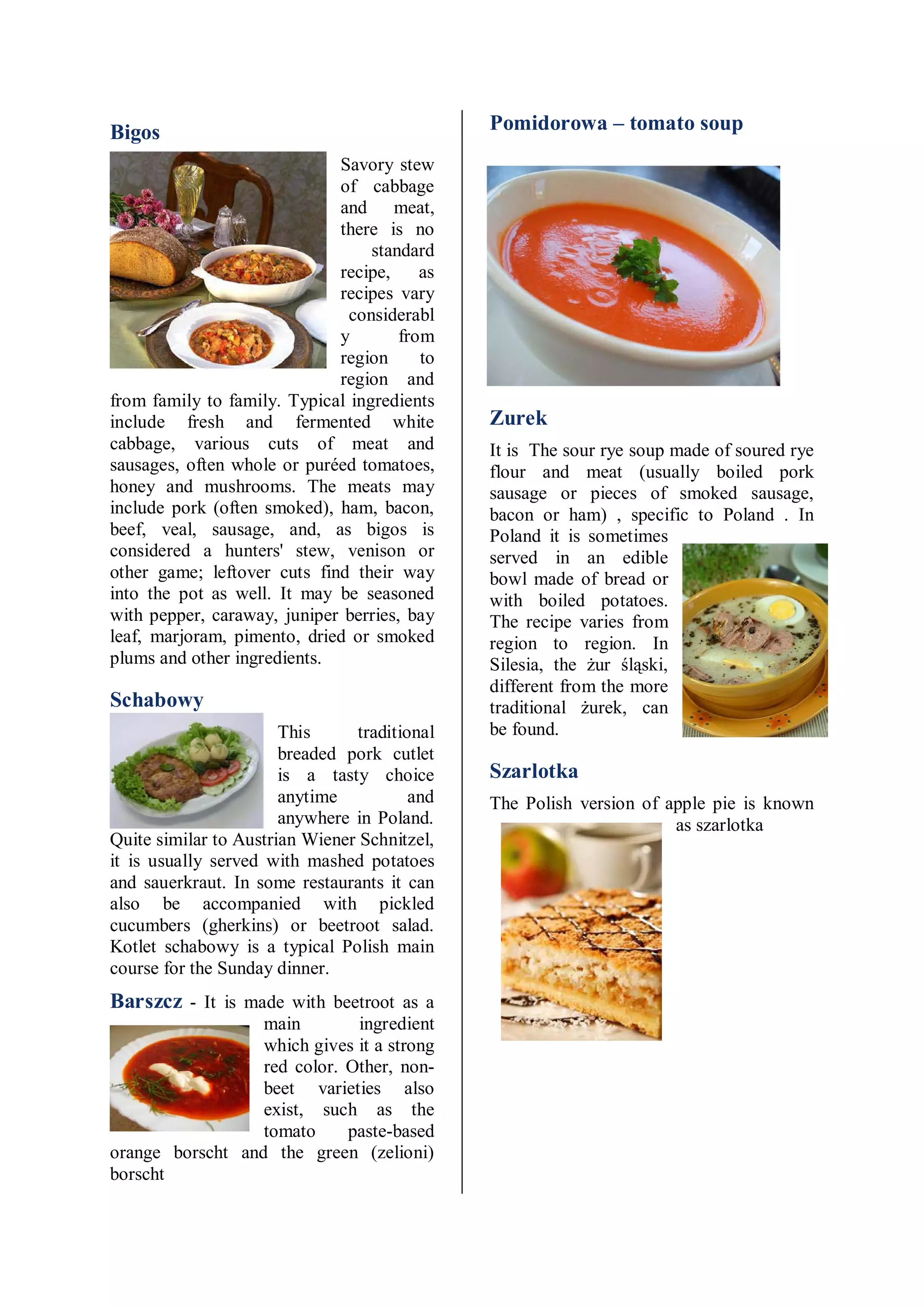 Bigos                                         Pomidorowa – tomato soup
                             Savory stew
                             of cabbage
                             and meat,
                             there is no
                                  standard
                             recipe,     as
                             recipes vary
                               considerabl
                             y        from
                             region      to
                             region and
from family to family. Typical ingredients
include fresh and fermented white             Zurek
cabbage, various cuts of meat and             It is The sour rye soup made of soured rye
sausages, often whole or puréed tomatoes,     flour and meat (usually boiled pork
honey and mushrooms. The meats may            sausage or pieces of smoked sausage,
include pork (often smoked), ham, bacon,      bacon or ham) , specific to Poland . In
beef, veal, sausage, and, as bigos is         Poland it is sometimes
considered a hunters' stew, venison or        served in an edible
other game; leftover cuts find their way      bowl made of bread or
into the pot as well. It may be seasoned      with boiled potatoes.
with pepper, caraway, juniper berries, bay    The recipe varies from
leaf, marjoram, pimento, dried or smoked      region to region. In
plums and other ingredients.                  Silesia, the żur śląski,
                                              different from the more
Schabowy                                      traditional żurek, can
                       This     traditional   be found.
                       breaded pork cutlet
                       is a tasty choice      Szarlotka
                       anytime          and   The Polish version of apple pie is known
                       anywhere in Poland.                           as szarlotka
Quite similar to Austrian Wiener Schnitzel,
it is usually served with mashed potatoes
and sauerkraut. In some restaurants it can
also be accompanied with pickled
cucumbers (gherkins) or beetroot salad.
Kotlet schabowy is a typical Polish main
course for the Sunday dinner.
Barszcz - It is made with beetroot as a
                  main        ingredient
                  which gives it a strong
                  red color. Other, non-
                  beet varieties also
                  exist, such as the
                  tomato     paste-based
orange borscht and the green (zelioni)
borscht
 