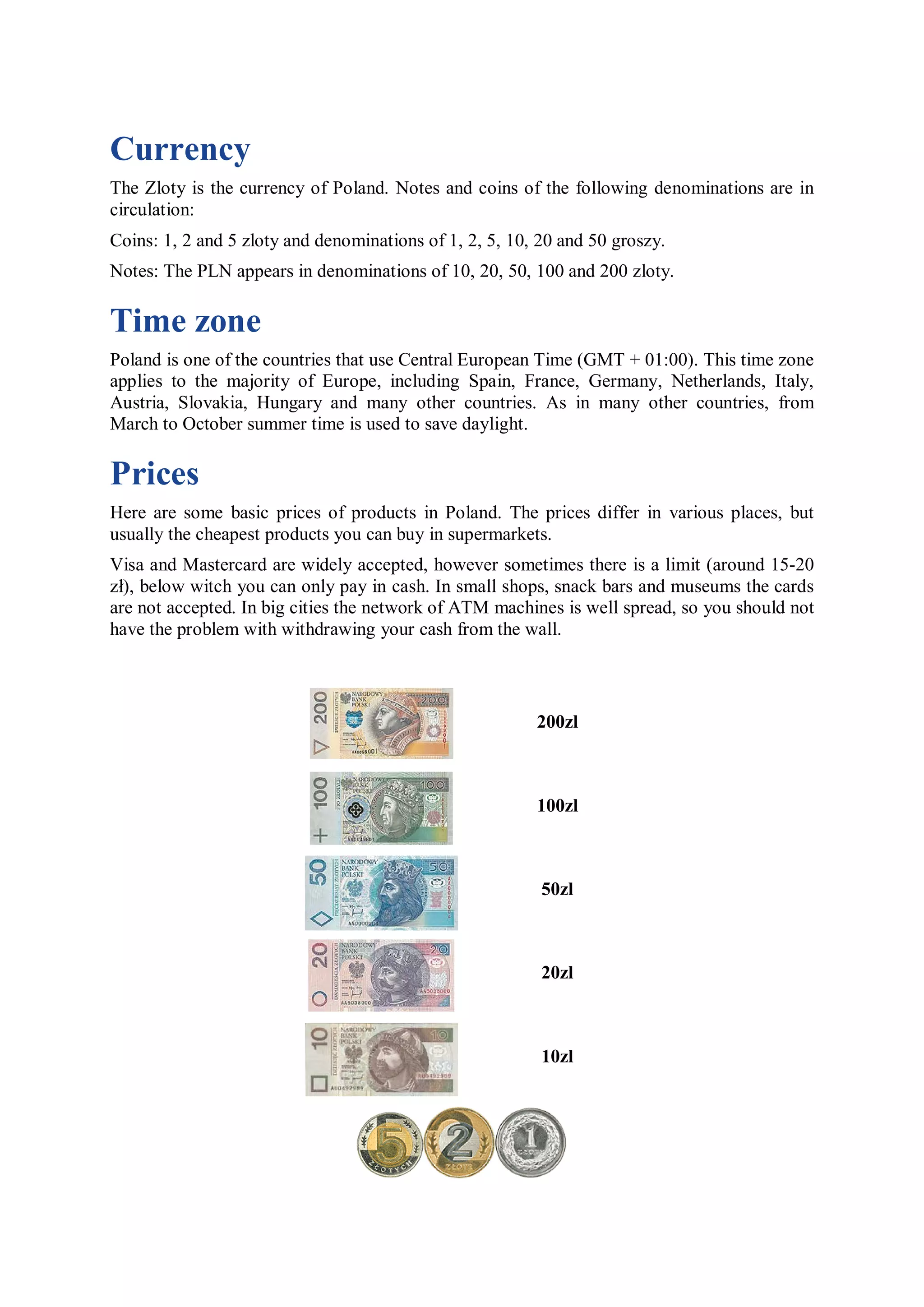 Currency
The Zloty is the currency of Poland. Notes and coins of the following denominations are in
circulation:
Coins: 1, 2 and 5 zloty and denominations of 1, 2, 5, 10, 20 and 50 groszy.
Notes: The PLN appears in denominations of 10, 20, 50, 100 and 200 zloty.

Time zone
Poland is one of the countries that use Central European Time (GMT + 01:00). This time zone
applies to the majority of Europe, including Spain, France, Germany, Netherlands, Italy,
Austria, Slovakia, Hungary and many other countries. As in many other countries, from
March to October summer time is used to save daylight.

Prices
Here are some basic prices of products in Poland. The prices differ in various places, but
usually the cheapest products you can buy in supermarkets.
Visa and Mastercard are widely accepted, however sometimes there is a limit (around 15-20
zł), below witch you can only pay in cash. In small shops, snack bars and museums the cards
are not accepted. In big cities the network of ATM machines is well spread, so you should not
have the problem with withdrawing your cash from the wall.



                                                         200zl



                                                         100zl



                                                          50zl



                                                          20zl



                                                          10zl
 