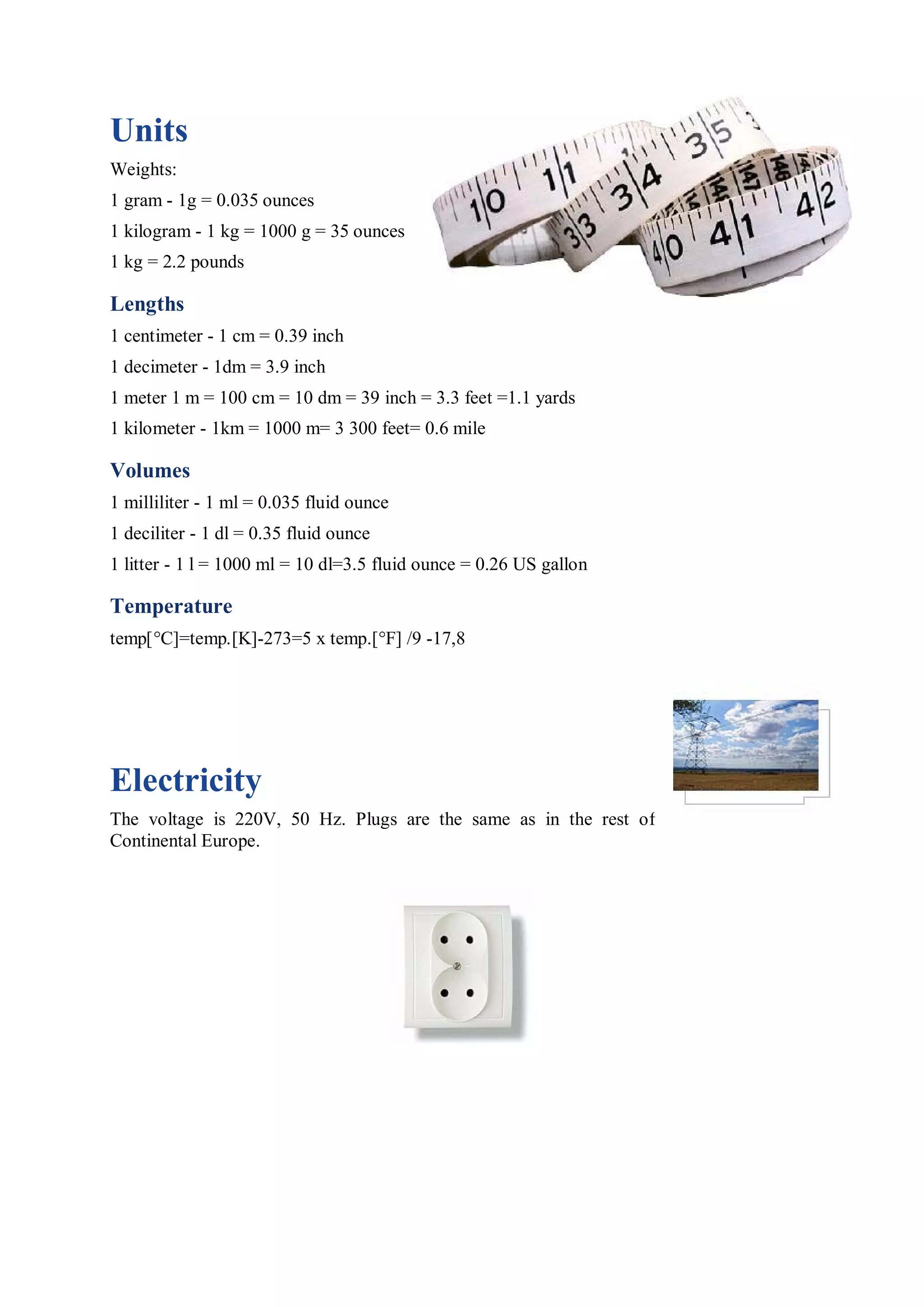 Units
Weights:
1 gram - 1g = 0.035 ounces
1 kilogram - 1 kg = 1000 g = 35 ounces
1 kg = 2.2 pounds

Lengths
1 centimeter - 1 cm = 0.39 inch
1 decimeter - 1dm = 3.9 inch
1 meter 1 m = 100 cm = 10 dm = 39 inch = 3.3 feet =1.1 yards
1 kilometer - 1km = 1000 m= 3 300 feet= 0.6 mile

Volumes
1 milliliter - 1 ml = 0.035 fluid ounce
1 deciliter - 1 dl = 0.35 fluid ounce
1 litter - 1 l = 1000 ml = 10 dl=3.5 fluid ounce = 0.26 US gallon

Temperature
temp[°C]=temp.[K]-273=5 x temp.[°F] /9 -17,8




Electricity
The voltage is 220V, 50 Hz. Plugs are the same as in the rest of
Continental Europe.
 
