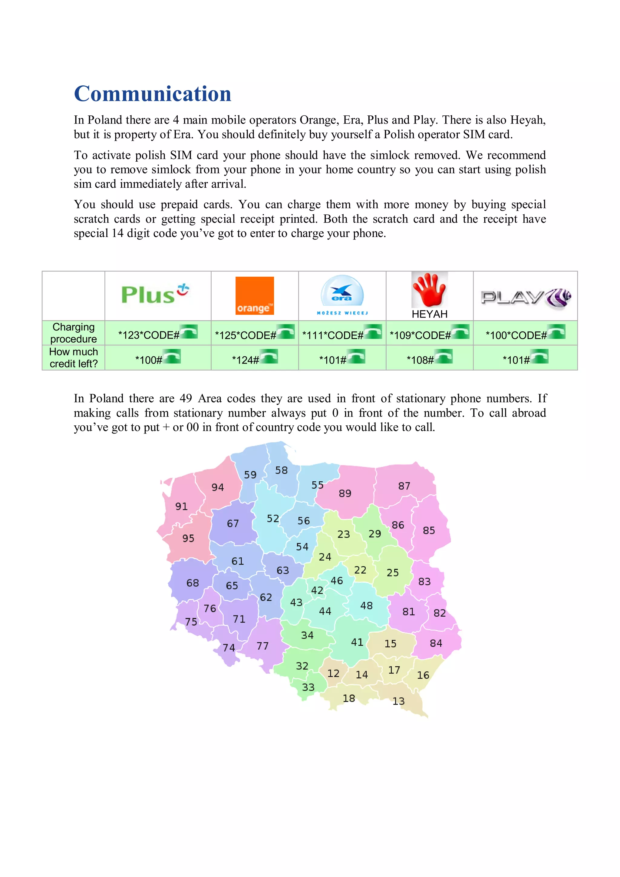Communication
      In Poland there are 4 main mobile operators Orange, Era, Plus and Play. There is also Heyah,
      but it is property of Era. You should definitely buy yourself a Polish operator SIM card.
      To activate polish SIM card your phone should have the simlock removed. We recommend
      you to remove simlock from your phone in your home country so you can start using polish
      sim card immediately after arrival.
      You should use prepaid cards. You can charge them with more money by buying special
      scratch cards or getting special receipt printed. Both the scratch card and the receipt have
      special 14 digit code you’ve got to enter to charge your phone.




                                                                       HEYAH
 Charging
procedure      *123*CODE#        *125*CODE#       *111*CODE#       *109*CODE#         *100*CODE#
How much
credit left?     *100#              *124#            *101#            *108#              *101#


      In Poland there are 49 Area codes they are used in front of stationary phone numbers. If
      making calls from stationary number always put 0 in front of the number. To call abroad
      you’ve got to put + or 00 in front of country code you would like to call.
 