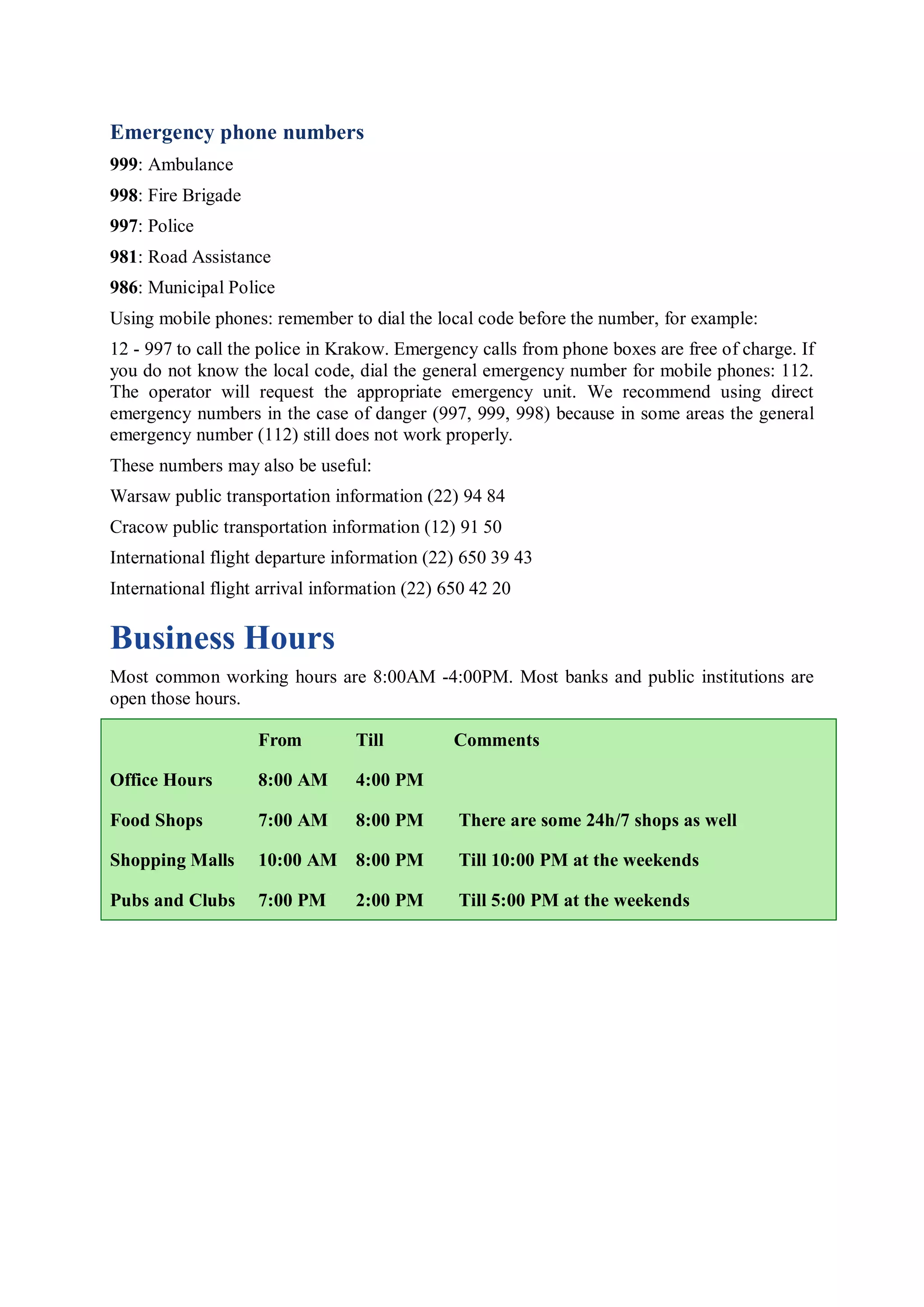 Emergency phone numbers
999: Ambulance
998: Fire Brigade
997: Police
981: Road Assistance
986: Municipal Police
Using mobile phones: remember to dial the local code before the number, for example:
12 - 997 to call the police in Krakow. Emergency calls from phone boxes are free of charge. If
you do not know the local code, dial the general emergency number for mobile phones: 112.
The operator will request the appropriate emergency unit. We recommend using direct
emergency numbers in the case of danger (997, 999, 998) because in some areas the general
emergency number (112) still does not work properly.
These numbers may also be useful:
Warsaw public transportation information (22) 94 84
Cracow public transportation information (12) 91 50
International flight departure information (22) 650 39 43
International flight arrival information (22) 650 42 20

Business Hours
Most common working hours are 8:00AM -4:00PM. Most banks and public institutions are
open those hours.

                    From         Till          Comments

Office Hours        8:00 AM      4:00 PM

Food Shops          7:00 AM      8:00 PM       There are some 24h/7 shops as well

Shopping Malls      10:00 AM 8:00 PM           Till 10:00 PM at the weekends

Pubs and Clubs      7:00 PM      2:00 PM       Till 5:00 PM at the weekends
 
