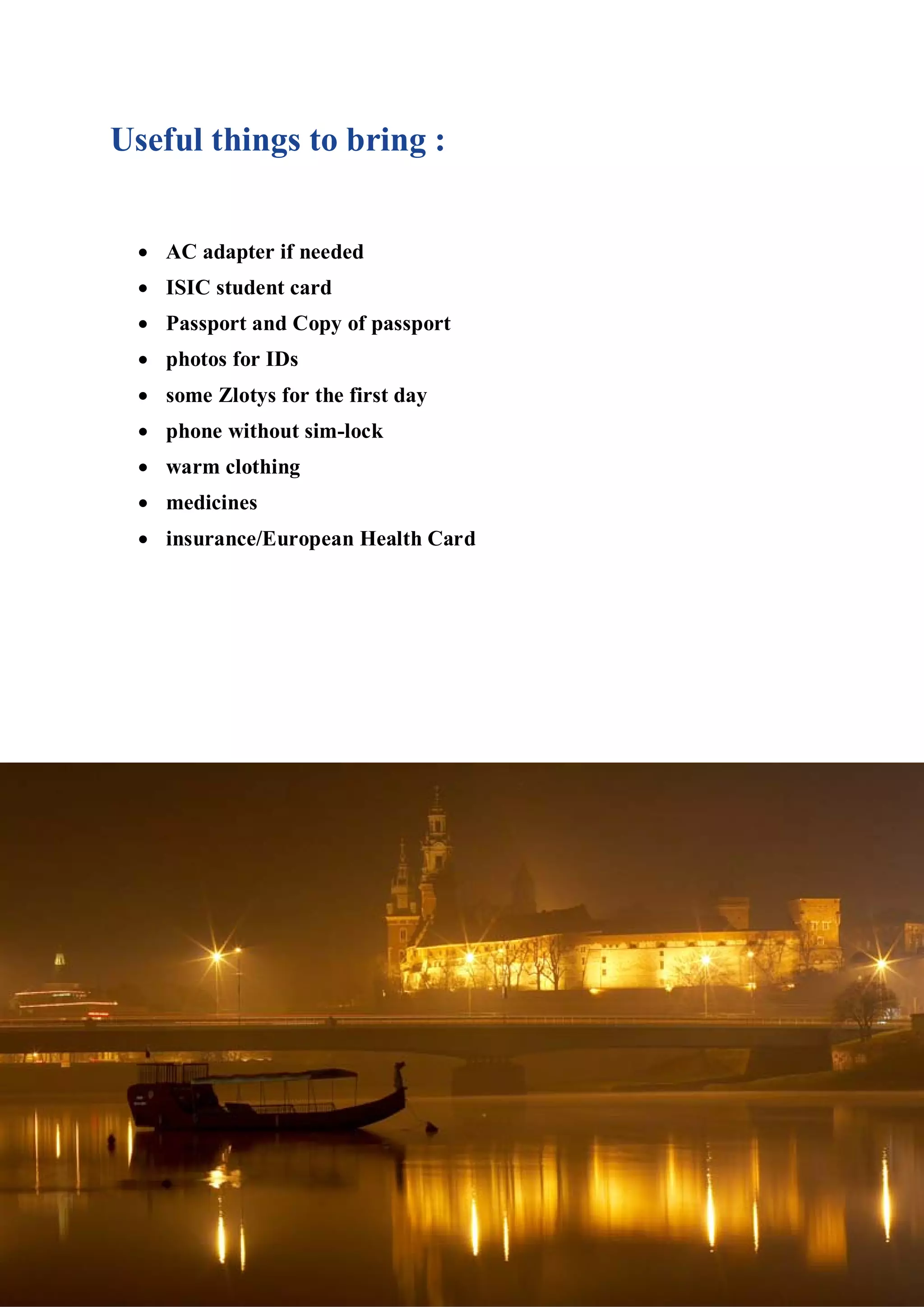 Useful things to bring :


 • AC adapter if needed
 • ISIC student card
 • Passport and Copy of passport
  • photos for IDs
  • some Zlotys for the first day
  • phone without sim-lock
  • warm clothing
  • medicines
  • insurance/European Health Card
 