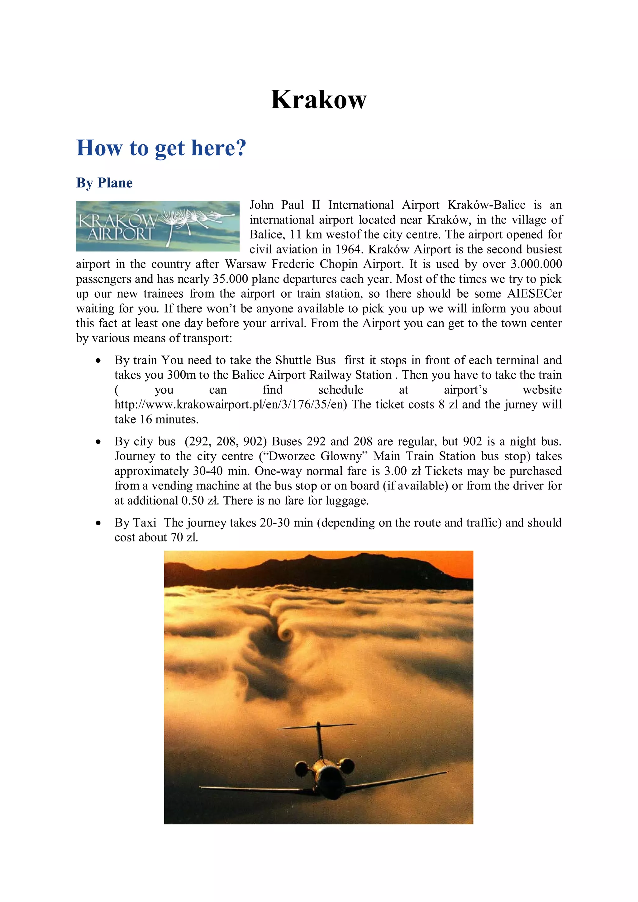 Krakow
How to get here?
By Plane
                                   John Paul II International Airport Kraków-Balice is an
                                   international airport located near Kraków, in the village of
                                   Balice, 11 km westof the city centre. The airport opened for
                                   civil aviation in 1964. Kraków Airport is the second busiest
airport in the country after Warsaw Frederic Chopin Airport. It is used by over 3.000.000
passengers and has nearly 35.000 plane departures each year. Most of the times we try to pick
up our new trainees from the airport or train station, so there should be some AIESECer
waiting for you. If there won’t be anyone available to pick you up we will inform you about
this fact at least one day before your arrival. From the Airport you can get to the town center
by various means of transport:
   •   By train You need to take the Shuttle Bus first it stops in front of each terminal and
       takes you 300m to the Balice Airport Railway Station . Then you have to take the train
       (       you      can        find      schedule         at       airport’s      website
       http://www.krakowairport.pl/en/3/176/35/en) The ticket costs 8 zl and the jurney will
       take 16 minutes.
   •   By city bus (292, 208, 902) Buses 292 and 208 are regular, but 902 is a night bus.
       Journey to the city centre (“Dworzec Glowny” Main Train Station bus stop) takes
       approximately 30-40 min. One-way normal fare is 3.00 zł Tickets may be purchased
       from a vending machine at the bus stop or on board (if available) or from the driver for
       at additional 0.50 zł. There is no fare for luggage.
   •   By Taxi The journey takes 20-30 min (depending on the route and traffic) and should
       cost about 70 zl.
 