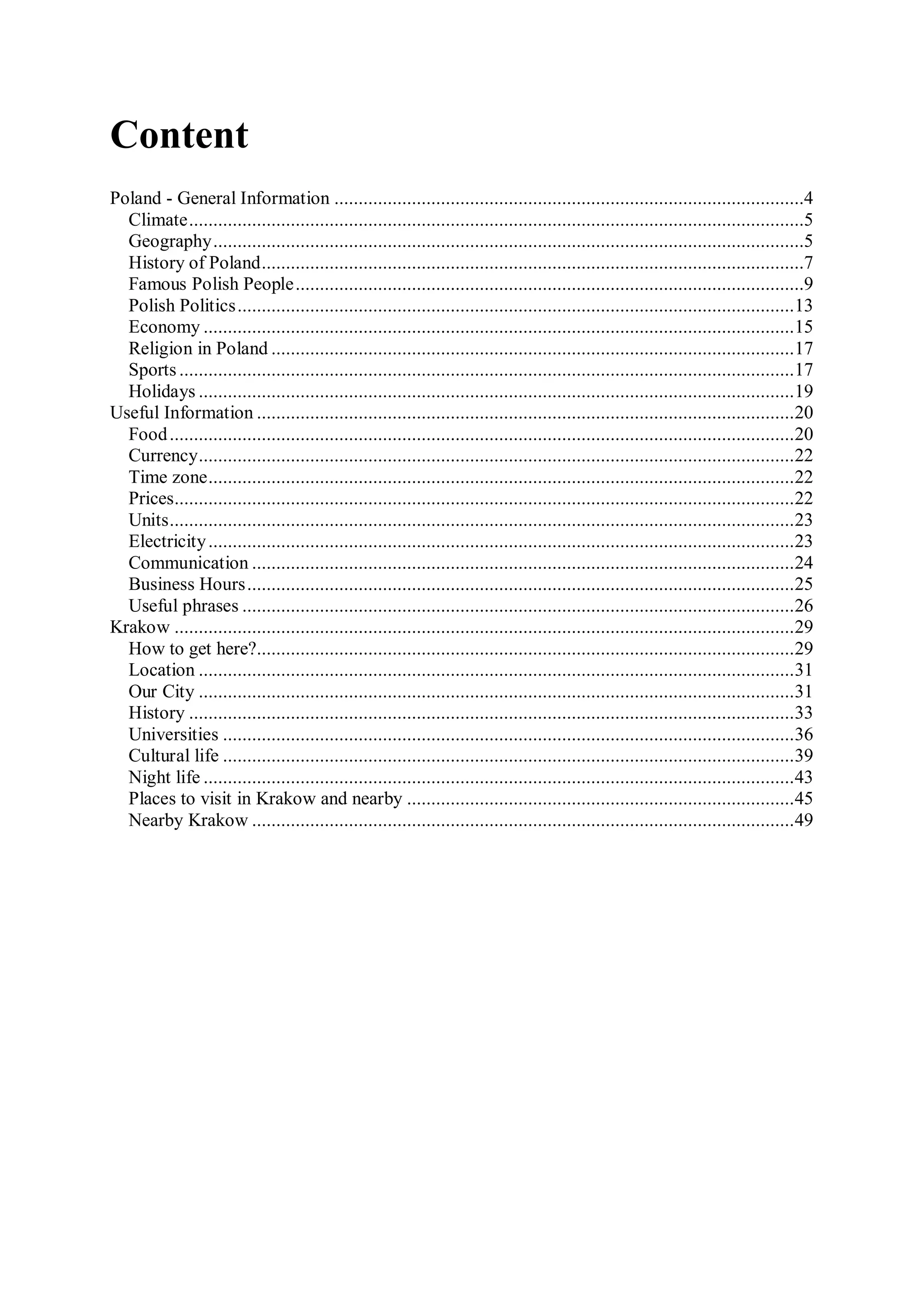 Content
Poland - General Information .................................................................................................4
  Climate ...............................................................................................................................5
  Geography ..........................................................................................................................5
  History of Poland ................................................................................................................7
  Famous Polish People .........................................................................................................9
  Polish Politics ...................................................................................................................13
  Economy ..........................................................................................................................15
  Religion in Poland ............................................................................................................17
  Sports ...............................................................................................................................17
  Holidays ...........................................................................................................................19
Useful Information ...............................................................................................................20
  Fоod .................................................................................................................................20
  Currency ...........................................................................................................................22
  Time zone .........................................................................................................................22
  Prices ................................................................................................................................22
  Units .................................................................................................................................23
  Electricity .........................................................................................................................23
  Communication ................................................................................................................24
  Business Hours .................................................................................................................25
  Useful phrases ..................................................................................................................26
Krakow ................................................................................................................................29
  How to get here?...............................................................................................................29
  Location ...........................................................................................................................31
  Our City ...........................................................................................................................31
  History .............................................................................................................................33
  Universities ......................................................................................................................36
  Cultural life ......................................................................................................................39
  Night life ..........................................................................................................................43
  Places to visit in Krakow and nearby ................................................................................45
  Nearby Krakow ................................................................................................................49
 