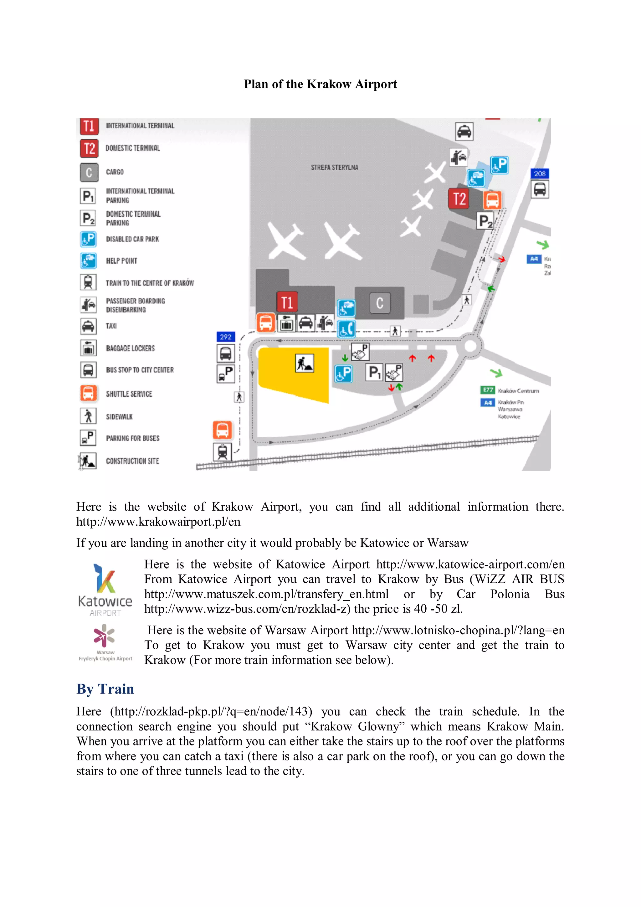 Plan of the Krakow Airport




Here is the website of Krakow Airport, you can find all additional information there.
http://www.krakowairport.pl/en
If you are landing in another city it would probably be Katowice or Warsaw
             Here is the website of Katowice Airport http://www.katowice-airport.com/en
             From Katowice Airport you can travel to Krakow by Bus (WiZZ AIR BUS
             http://www.matuszek.com.pl/transfery_en.html or by Car Polonia Bus
             http://www.wizz-bus.com/en/rozklad-z) the price is 40 -50 zl.
             Here is the website of Warsaw Airport http://www.lotnisko-chopina.pl/?lang=en
             To get to Krakow you must get to Warsaw city center and get the train to
             Krakow (For more train information see below).

By Train
Here (http://rozklad-pkp.pl/?q=en/node/143) you can check the train schedule. In the
connection search engine you should put “Krakow Glowny” which means Krakow Main.
When you arrive at the platform you can either take the stairs up to the roof over the platforms
from where you can catch a taxi (there is also a car park on the roof), or you can go down the
stairs to one of three tunnels lead to the city.
 