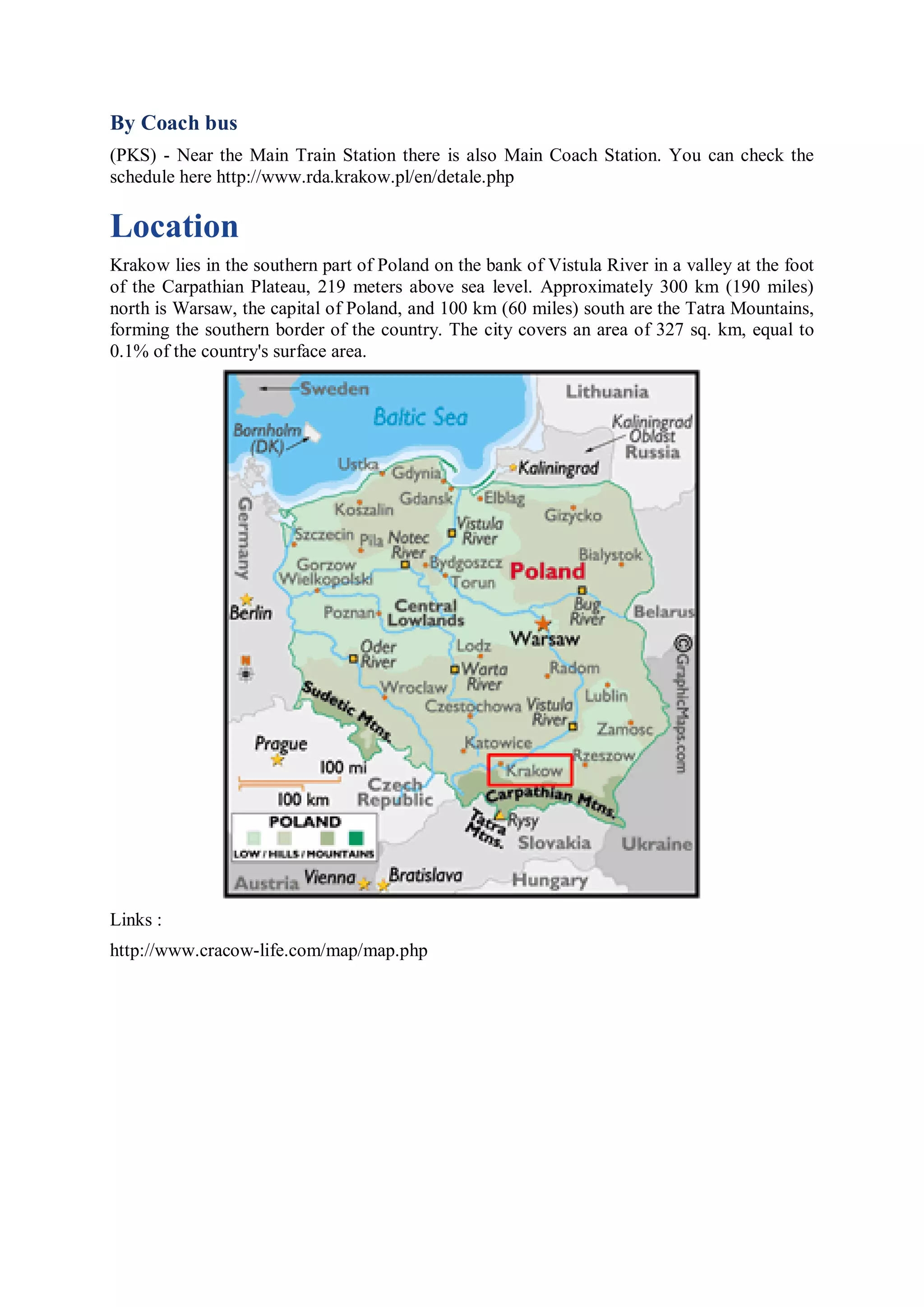 By Coach bus
(PKS) - Near the Main Train Station there is also Main Coach Station. You can check the
schedule here http://www.rda.krakow.pl/en/detale.php

Location
Krakow lies in the southern part of Poland on the bank of Vistula River in a valley at the foot
of the Carpathian Plateau, 219 meters above sea level. Approximately 300 km (190 miles)
north is Warsaw, the capital of Poland, and 100 km (60 miles) south are the Tatra Mountains,
forming the southern border of the country. The city covers an area of 327 sq. km, equal to
0.1% of the country's surface area.




Links :
http://www.cracow-life.com/map/map.php
 
