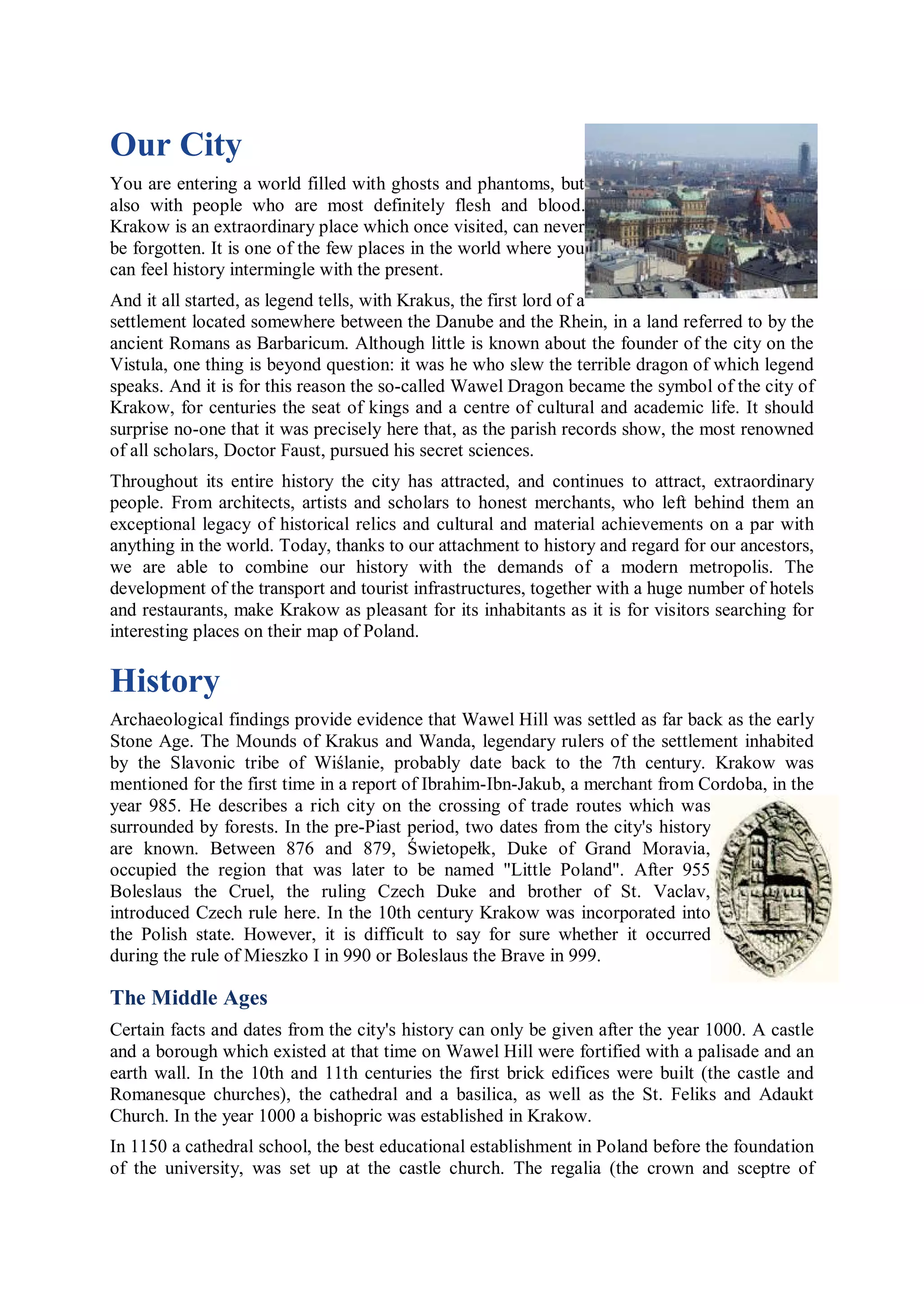 Our City
You are entering a world filled with ghosts and phantoms, but
also with people who are most definitely flesh and blood.
Krakow is an extraordinary place which once visited, can never
be forgotten. It is one of the few places in the world where you
can feel history intermingle with the present.
And it all started, as legend tells, with Krakus, the first lord of a
settlement located somewhere between the Danube and the Rhein, in a land referred to by the
ancient Romans as Barbaricum. Although little is known about the founder of the city on the
Vistula, one thing is beyond question: it was he who slew the terrible dragon of which legend
speaks. And it is for this reason the so-called Wawel Dragon became the symbol of the city of
Krakow, for centuries the seat of kings and a centre of cultural and academic life. It should
surprise no-one that it was precisely here that, as the parish records show, the most renowned
of all scholars, Doctor Faust, pursued his secret sciences.
Throughout its entire history the city has attracted, and continues to attract, extraordinary
people. From architects, artists and scholars to honest merchants, who left behind them an
exceptional legacy of historical relics and cultural and material achievements on a par with
anything in the world. Today, thanks to our attachment to history and regard for our ancestors,
we are able to combine our history with the demands of a modern metropolis. The
development of the transport and tourist infrastructures, together with a huge number of hotels
and restaurants, make Krakow as pleasant for its inhabitants as it is for visitors searching for
interesting places on their map of Poland.

History
Archaeological findings provide evidence that Wawel Hill was settled as far back as the early
Stone Age. The Mounds of Krakus and Wanda, legendary rulers of the settlement inhabited
by the Slavonic tribe of Wiślanie, probably date back to the 7th century. Krakow was
mentioned for the first time in a report of Ibrahim-Ibn-Jakub, a merchant from Cordoba, in the
year 985. He describes a rich city on the crossing of trade routes which was
surrounded by forests. In the pre-Piast period, two dates from the city's history
are known. Between 876 and 879, Świetopełk, Duke of Grand Moravia,
occupied the region that was later to be named "Little Poland". After 955
Boleslaus the Cruel, the ruling Czech Duke and brother of St. Vaclav,
introduced Czech rule here. In the 10th century Krakow was incorporated into
the Polish state. However, it is difficult to say for sure whether it occurred
during the rule of Mieszko I in 990 or Boleslaus the Brave in 999.

The Middle Ages
Certain facts and dates from the city's history can only be given after the year 1000. A castle
and a borough which existed at that time on Wawel Hill were fortified with a palisade and an
earth wall. In the 10th and 11th centuries the first brick edifices were built (the castle and
Romanesque churches), the cathedral and a basilica, as well as the St. Feliks and Adaukt
Church. In the year 1000 a bishopric was established in Krakow.
In 1150 a cathedral school, the best educational establishment in Poland before the foundation
of the university, was set up at the castle church. The regalia (the crown and sceptre of
 