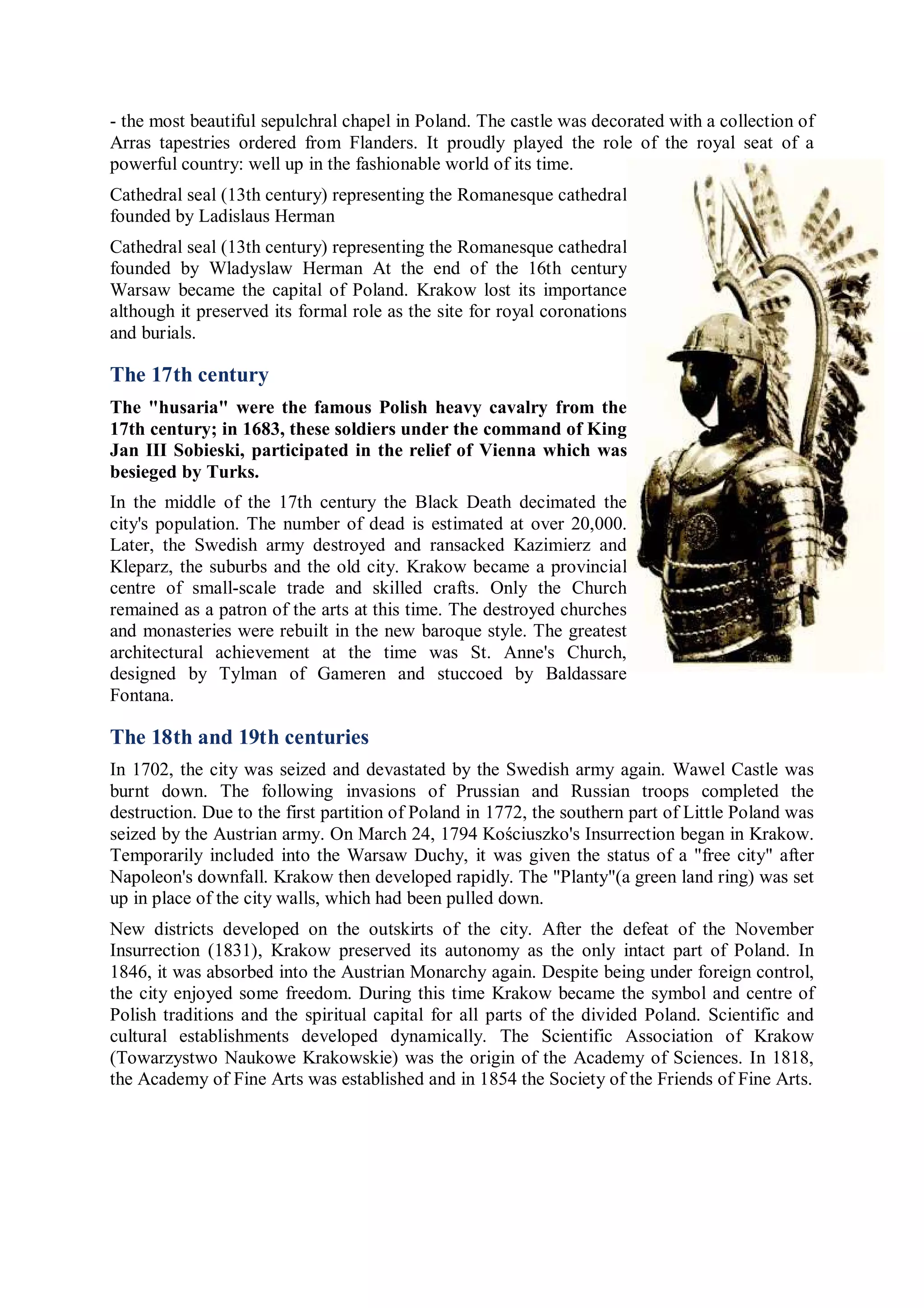 - the most beautiful sepulchral chapel in Poland. The castle was decorated with a collection of
Arras tapestries ordered from Flanders. It proudly played the role of the royal seat of a
powerful country: well up in the fashionable world of its time.
Cathedral seal (13th century) representing the Romanesque cathedral
founded by Ladislaus Herman
Cathedral seal (13th century) representing the Romanesque cathedral
founded by Wladyslaw Herman At the end of the 16th century
Warsaw became the capital of Poland. Krakow lost its importance
although it preserved its formal role as the site for royal coronations
and burials.

The 17th century
The "husaria" were the famous Polish heavy cavalry from the
17th century; in 1683, these soldiers under the command of King
Jan III Sobieski, participated in the relief of Vienna which was
besieged by Turks.
In the middle of the 17th century the Black Death decimated the
city's population. The number of dead is estimated at over 20,000.
Later, the Swedish army destroyed and ransacked Kazimierz and
Kleparz, the suburbs and the old city. Krakow became a provincial
centre of small-scale trade and skilled crafts. Only the Church
remained as a patron of the arts at this time. The destroyed churches
and monasteries were rebuilt in the new baroque style. The greatest
architectural achievement at the time was St. Anne's Church,
designed by Tylman of Gameren and stuccoed by Baldassare
Fontana.

The 18th and 19th centuries
In 1702, the city was seized and devastated by the Swedish army again. Wawel Castle was
burnt down. The following invasions of Prussian and Russian troops completed the
destruction. Due to the first partition of Poland in 1772, the southern part of Little Poland was
seized by the Austrian army. On March 24, 1794 Kościuszko's Insurrection began in Krakow.
Temporarily included into the Warsaw Duchy, it was given the status of a "free city" after
Napoleon's downfall. Krakow then developed rapidly. The "Planty"(a green land ring) was set
up in place of the city walls, which had been pulled down.
New districts developed on the outskirts of the city. After the defeat of the November
Insurrection (1831), Krakow preserved its autonomy as the only intact part of Poland. In
1846, it was absorbed into the Austrian Monarchy again. Despite being under foreign control,
the city enjoyed some freedom. During this time Krakow became the symbol and centre of
Polish traditions and the spiritual capital for all parts of the divided Poland. Scientific and
cultural establishments developed dynamically. The Scientific Association of Krakow
(Towarzystwo Naukowe Krakowskie) was the origin of the Academy of Sciences. In 1818,
the Academy of Fine Arts was established and in 1854 the Society of the Friends of Fine Arts.
 