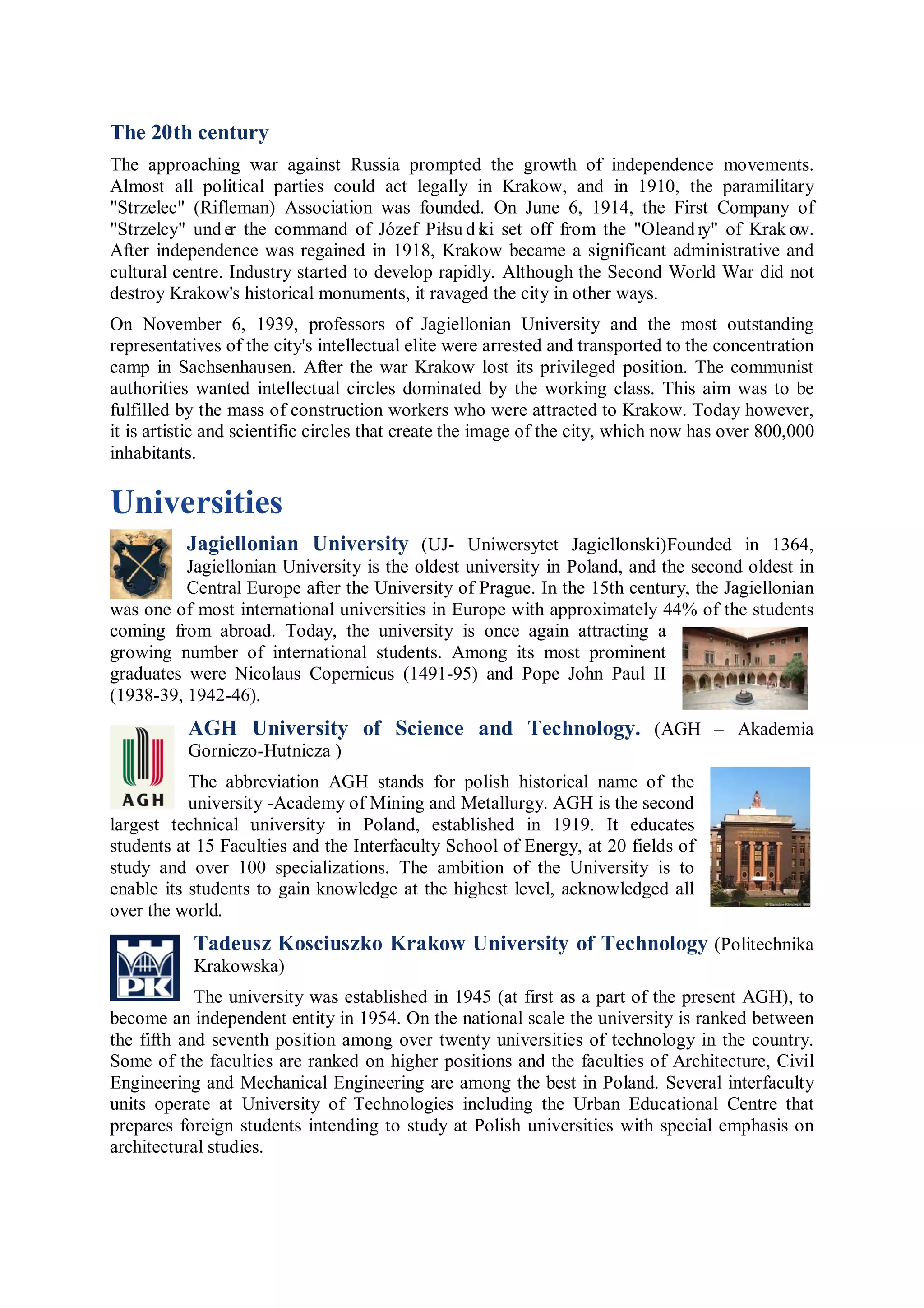 The 20th century
The approaching war against Russia prompted the growth of independence movements.
Almost all political parties could act legally in Krakow, and in 1910, the paramilitary
"Strzelec" (Rifleman) Association was founded. On June 6, 1914, the First Company of
"Strzelcy" und er the command of Józef Piłsu d s i set off from the "Oleand ry" of Krak ow.
                                                  k
After independence was regained in 1918, Krakow became a significant administrative and
cultural centre. Industry started to develop rapidly. Although the Second World War did not
destroy Krakow's historical monuments, it ravaged the city in other ways.
On November 6, 1939, professors of Jagiellonian University and the most outstanding
representatives of the city's intellectual elite were arrested and transported to the concentration
camp in Sachsenhausen. After the war Krakow lost its privileged position. The communist
authorities wanted intellectual circles dominated by the working class. This aim was to be
fulfilled by the mass of construction workers who were attracted to Krakow. Today however,
it is artistic and scientific circles that create the image of the city, which now has over 800,000
inhabitants.

Universities
          Jagiellonian University (UJ- Uniwersytet Jagiellonski)Founded in 1364,
          Jagiellonian University is the oldest university in Poland, and the second oldest in
          Central Europe after the University of Prague. In the 15th century, the Jagiellonian
was one of most international universities in Europe with approximately 44% of the students
coming from abroad. Today, the university is once again attracting a
growing number of international students. Among its most prominent
graduates were Nicolaus Copernicus (1491-95) and Pope John Paul II
(1938-39, 1942-46).
          AGH University of Science and Technology. (AGH – Akademia
          Gorniczo-Hutnicza )
           The abbreviation AGH stands for polish historical name of the
           university -Academy of Mining and Metallurgy. AGH is the second
largest technical university in Poland, established in 1919. It educates
students at 15 Faculties and the Interfaculty School of Energy, at 20 fields of
study and over 100 specializations. The ambition of the University is to
enable its students to gain knowledge at the highest level, acknowledged all
over the world.
           Tadeusz Kosciuszko Krakow University of Technology (Politechnika
           Krakowska)
            The university was established in 1945 (at first as a part of the present AGH), to
become an independent entity in 1954. On the national scale the university is ranked between
the fifth and seventh position among over twenty universities of technology in the country.
Some of the faculties are ranked on higher positions and the faculties of Architecture, Civil
Engineering and Mechanical Engineering are among the best in Poland. Several interfaculty
units operate at University of Technologies including the Urban Educational Centre that
prepares foreign students intending to study at Polish universities with special emphasis on
architectural studies.
 