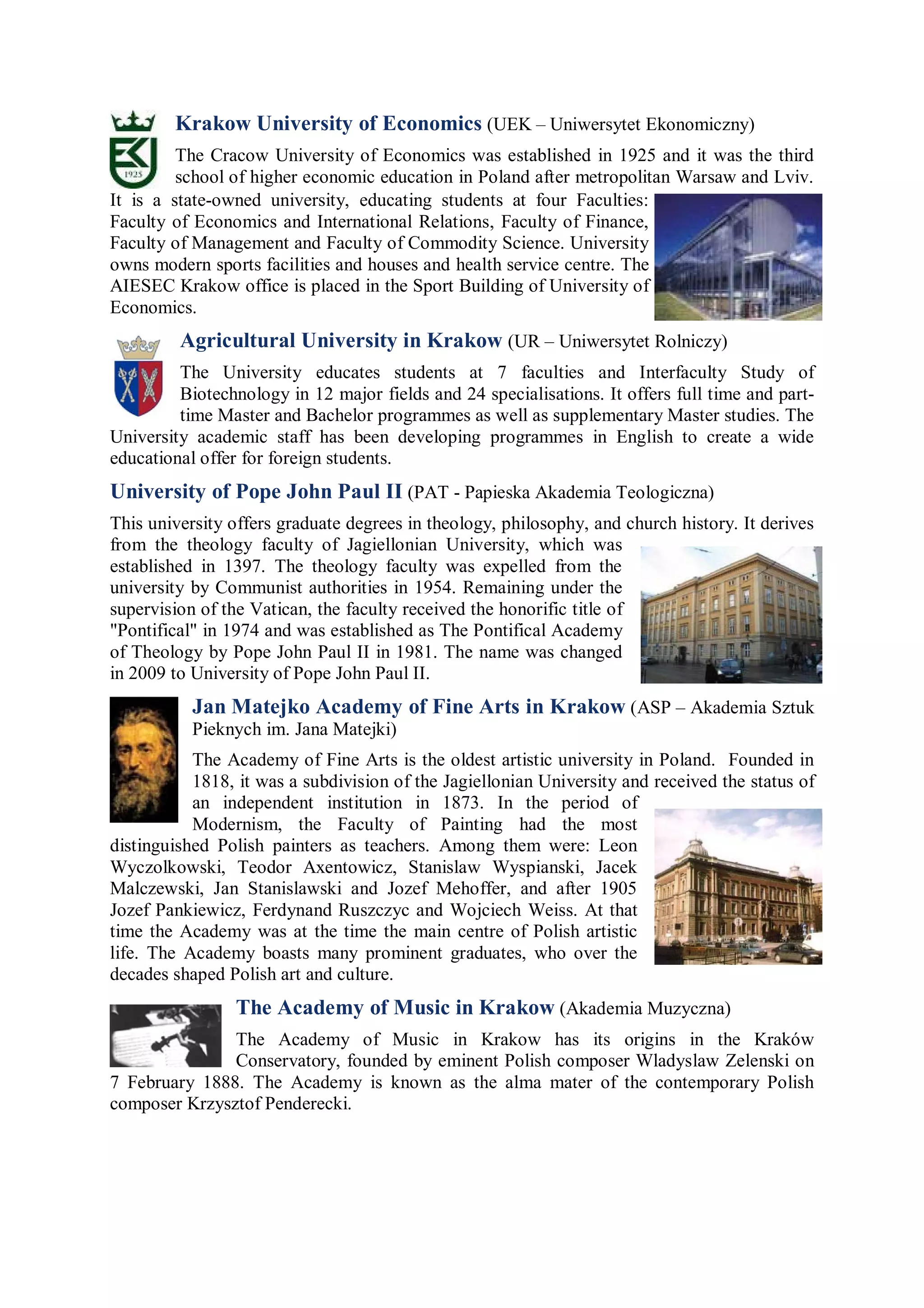 Krakow University of Economics (UEK – Uniwersytet Ekonomiczny)
         The Cracow University of Economics was established in 1925 and it was the third
         school of higher economic education in Poland after metropolitan Warsaw and Lviv.
It is a state-owned university, educating students at four Faculties:
Faculty of Economics and International Relations, Faculty of Finance,
Faculty of Management and Faculty of Commodity Science. University
owns modern sports facilities and houses and health service centre. The
AIESEC Krakow office is placed in the Sport Building of University of
Economics.
         Agricultural University in Krakow (UR – Uniwersytet Rolniczy)
         The University educates students at 7 faculties and Interfaculty Study of
         Biotechnology in 12 major fields and 24 specialisations. It offers full time and part-
         time Master and Bachelor programmes as well as supplementary Master studies. The
University academic staff has been developing programmes in English to create a wide
educational offer for foreign students.
University of Pope John Paul II (PAT - Papieska Akademia Teologiczna)
This university offers graduate degrees in theology, philosophy, and church history. It derives
from the theology faculty of Jagiellonian University, which was
established in 1397. The theology faculty was expelled from the
university by Communist authorities in 1954. Remaining under the
supervision of the Vatican, the faculty received the honorific title of
"Pontifical" in 1974 and was established as The Pontifical Academy
of Theology by Pope John Paul II in 1981. The name was changed
in 2009 to University of Pope John Paul II.
           Jan Matejko Academy of Fine Arts in Krakow (ASP – Akademia Sztuk
           Pieknych im. Jana Matejki)
           The Academy of Fine Arts is the oldest artistic university in Poland. Founded in
           1818, it was a subdivision of the Jagiellonian University and received the status of
           an independent institution in 1873. In the period of
           Modernism, the Faculty of Painting had the most
distinguished Polish painters as teachers. Among them were: Leon
Wyczolkowski, Teodor Axentowicz, Stanislaw Wyspianski, Jacek
Malczewski, Jan Stanislawski and Jozef Mehoffer, and after 1905
Jozef Pankiewicz, Ferdynand Ruszczyc and Wojciech Weiss. At that
time the Academy was at the time the main centre of Polish artistic
life. The Academy boasts many prominent graduates, who over the
decades shaped Polish art and culture.
                The Academy of Music in Krakow (Akademia Muzyczna)
               The Academy of Music in Krakow has its origins in the Kraków
               Conservatory, founded by eminent Polish composer Wladyslaw Zelenski on
7 February 1888. The Academy is known as the alma mater of the contemporary Polish
composer Krzysztof Penderecki.
 