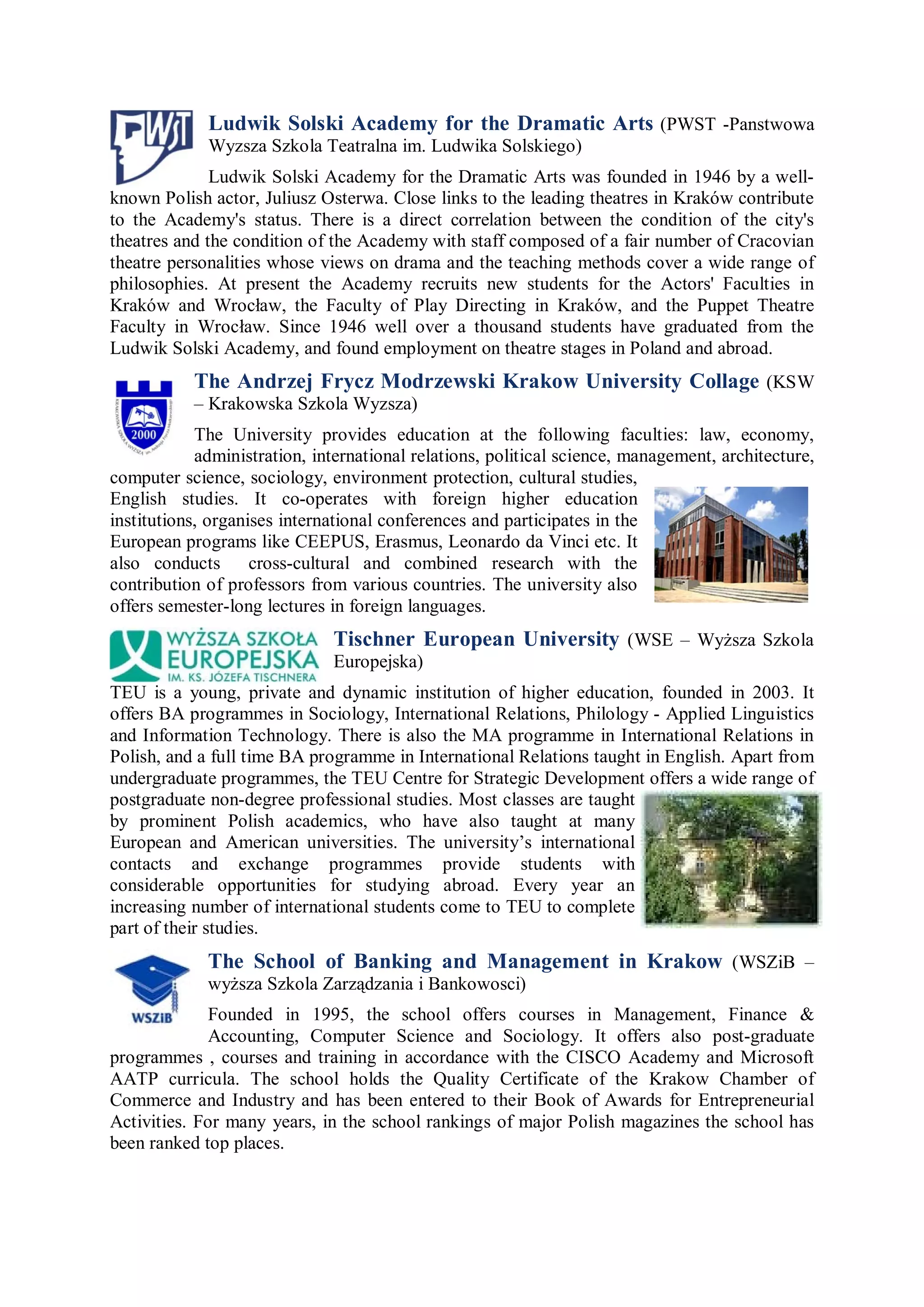 Ludwik Solski Academy for the Dramatic Arts (PWST -Panstwowa
             Wyzsza Szkola Teatralna im. Ludwika Solskiego)
              Ludwik Solski Academy for the Dramatic Arts was founded in 1946 by a well-
known Polish actor, Juliusz Osterwa. Close links to the leading theatres in Kraków contribute
to the Academy's status. There is a direct correlation between the condition of the city's
theatres and the condition of the Academy with staff composed of a fair number of Cracovian
theatre personalities whose views on drama and the teaching methods cover a wide range of
philosophies. At present the Academy recruits new students for the Actors' Faculties in
Kraków and Wrocław, the Faculty of Play Directing in Kraków, and the Puppet Theatre
Faculty in Wrocław. Since 1946 well over a thousand students have graduated from the
Ludwik Solski Academy, and found employment on theatre stages in Poland and abroad.
           The Andrzej Frycz Modrzewski Krakow University Collage (KSW
           – Krakowska Szkola Wyzsza)
            The University provides education at the following faculties: law, economy,
            administration, international relations, political science, management, architecture,
computer science, sociology, environment protection, cultural studies,
English studies. It co-operates with foreign higher education
institutions, organises international conferences and participates in the
European programs like CEEPUS, Erasmus, Leonardo da Vinci etc. It
also conducts       cross-cultural and combined research with the
contribution of professors from various countries. The university also
offers semester-long lectures in foreign languages.
                              Tischner European University (WSE – Wyższa Szkola
                              Europejska)
TEU is a young, private and dynamic institution of higher education, founded in 2003. It
offers BA programmes in Sociology, International Relations, Philology - Applied Linguistics
and Information Technology. There is also the MA programme in International Relations in
Polish, and a full time BA programme in International Relations taught in English. Apart from
undergraduate programmes, the TEU Centre for Strategic Development offers a wide range of
postgraduate non-degree professional studies. Most classes are taught
by prominent Polish academics, who have also taught at many
European and American universities. The university’s international
contacts and exchange programmes provide students with
considerable opportunities for studying abroad. Every year an
increasing number of international students come to TEU to complete
part of their studies.
             The School of Banking and Management in Krakow (WSZiB –
             wyższa Szkola Zarządzania i Bankowosci)
             Founded in 1995, the school offers courses in Management, Finance &
             Accounting, Computer Science and Sociology. It offers also post-graduate
programmes , courses and training in accordance with the CISCO Academy and Microsoft
AATP curricula. The school holds the Quality Certificate of the Krakow Chamber of
Commerce and Industry and has been entered to their Book of Awards for Entrepreneurial
Activities. For many years, in the school rankings of major Polish magazines the school has
been ranked top places.
 