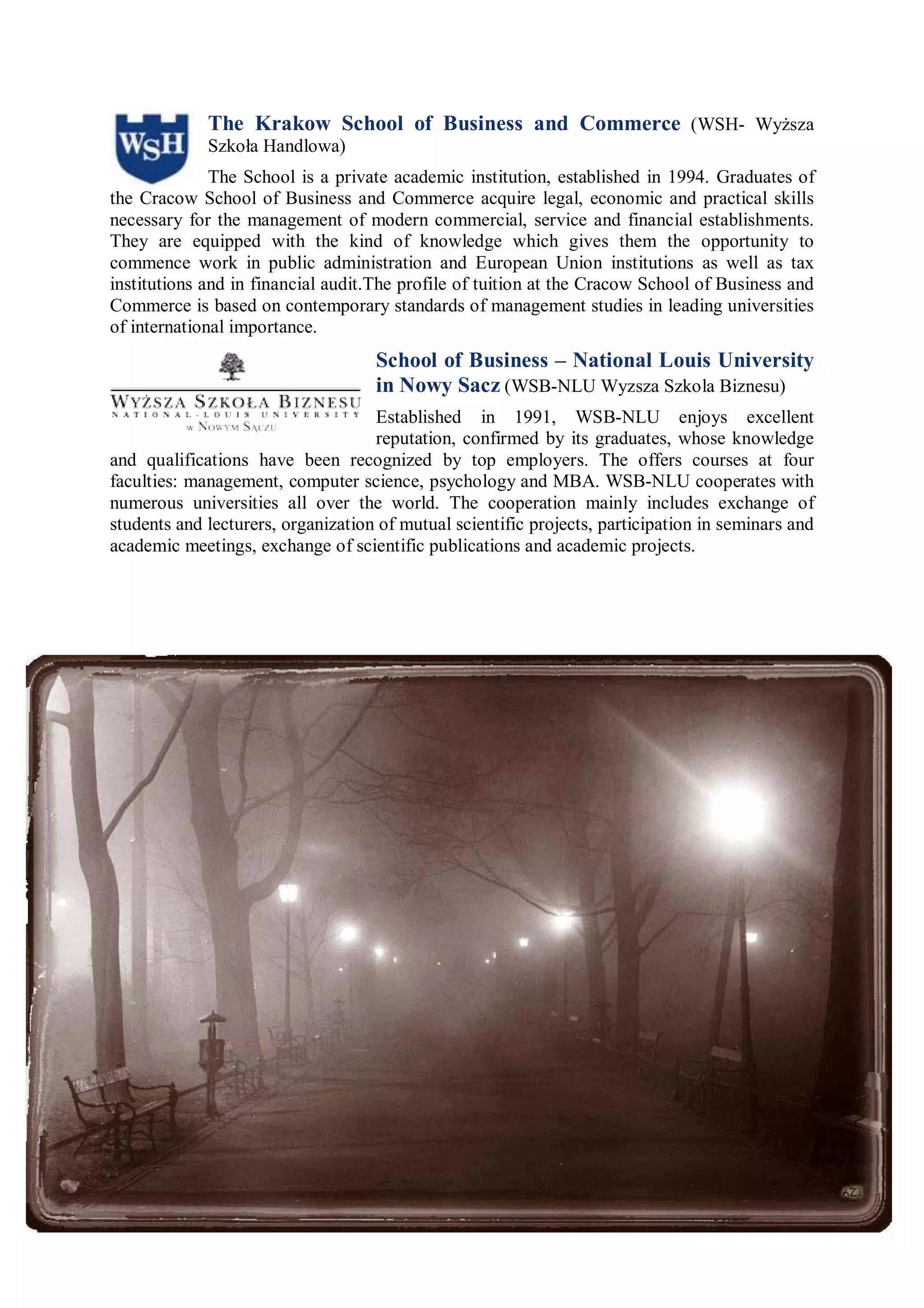 The Krakow School of Business and Commerce (WSH- Wyższa
             Szkoła Handlowa)
              The School is a private academic institution, established in 1994. Graduates of
the Cracow School of Business and Commerce acquire legal, economic and practical skills
necessary for the management of modern commercial, service and financial establishments.
They are equipped with the kind of knowledge which gives them the opportunity to
commence work in public administration and European Union institutions as well as tax
institutions and in financial audit.The profile of tuition at the Cracow School of Business and
Commerce is based on contemporary standards of management studies in leading universities
of international importance.
                                    School of Business – National Louis University
                                    in Nowy Sacz (WSB-NLU Wyzsza Szkola Biznesu)
                                    Established in 1991, WSB-NLU enjoys excellent
                                    reputation, confirmed by its graduates, whose knowledge
and qualifications have been recognized by top employers. The offers courses at four
faculties: management, computer science, psychology and MBA. WSB-NLU cooperates with
numerous universities all over the world. The cooperation mainly includes exchange of
students and lecturers, organization of mutual scientific projects, participation in seminars and
academic meetings, exchange of scientific publications and academic projects.
 