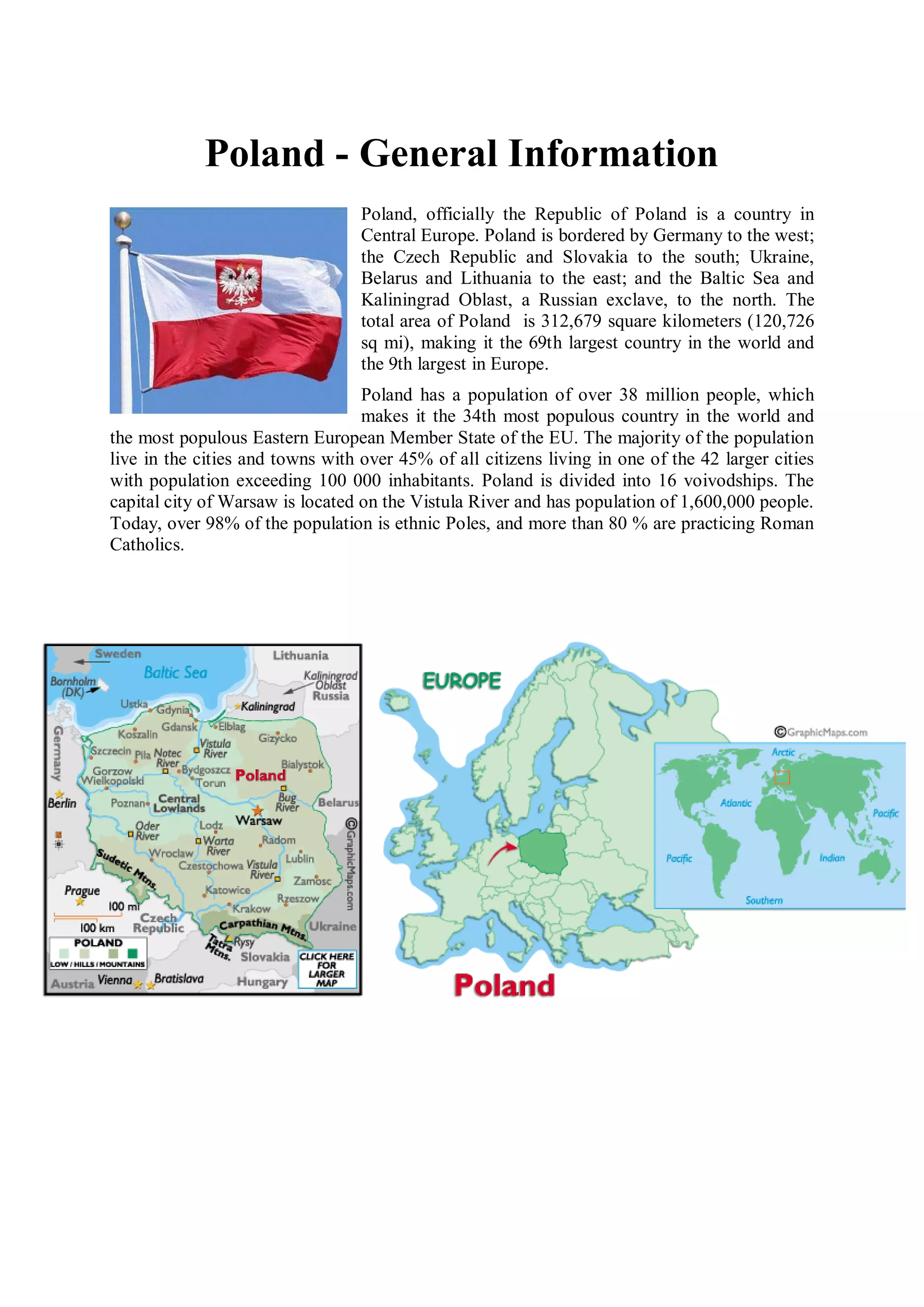 Poland - General Information
                                  Poland, officially the Republic of Poland is a country in
                                  Central Europe. Poland is bordered by Germany to the west;
                                  the Czech Republic and Slovakia to the south; Ukraine,
                                  Belarus and Lithuania to the east; and the Baltic Sea and
                                  Kaliningrad Oblast, a Russian exclave, to the north. The
                                  total area of Poland is 312,679 square kilometers (120,726
                                  sq mi), making it the 69th largest country in the world and
                                  the 9th largest in Europe.
                                  Poland has a population of over 38 million people, which
                                  makes it the 34th most populous country in the world and
the most populous Eastern European Member State of the EU. The majority of the population
live in the cities and towns with over 45% of all citizens living in one of the 42 larger cities
with population exceeding 100 000 inhabitants. Poland is divided into 16 voivodships. The
capital city of Warsaw is located on the Vistula River and has population of 1,600,000 people.
Today, over 98% of the population is ethnic Poles, and more than 80 % are practicing Roman
Catholics.
 