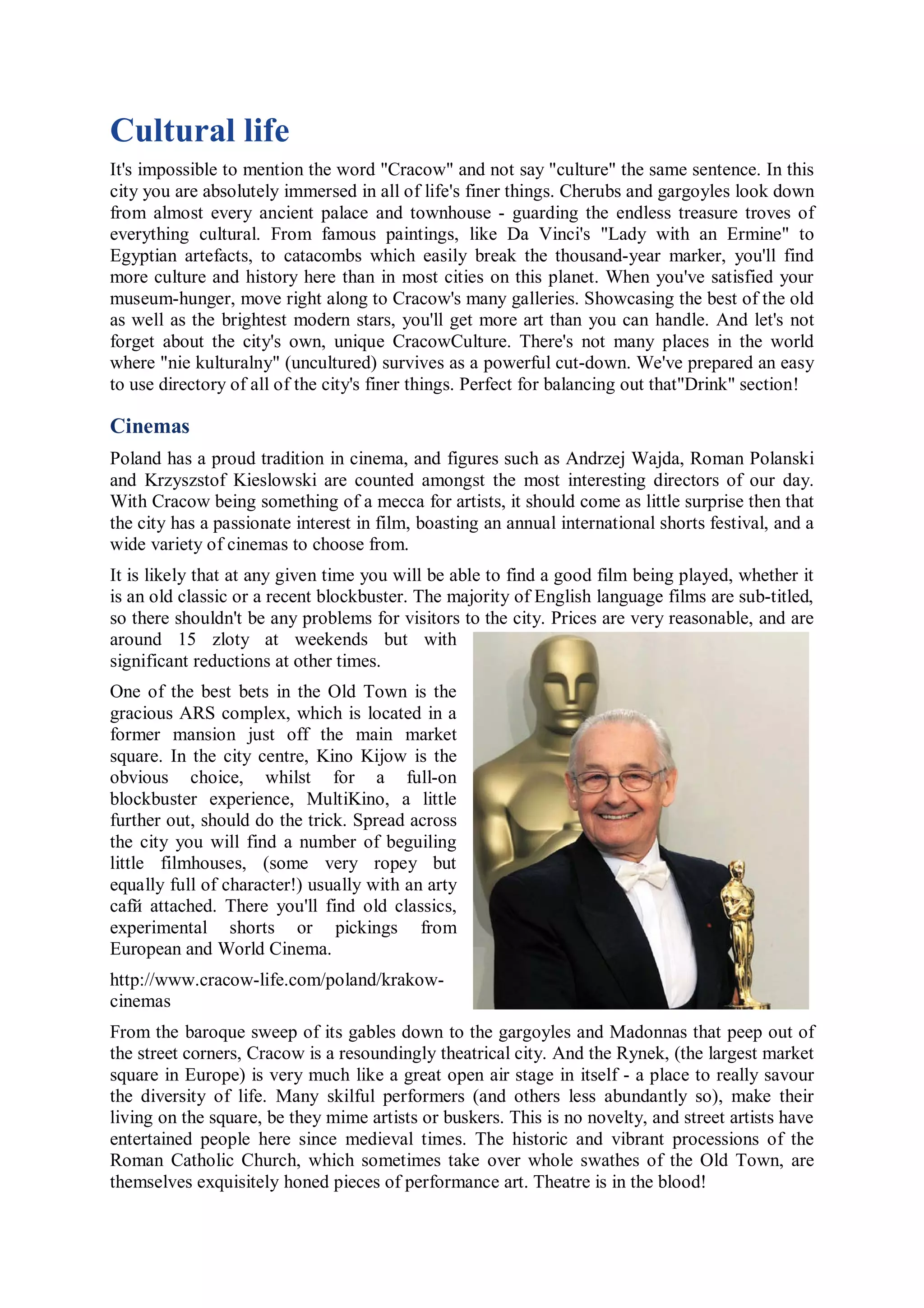 Cultural life
It's impossible to mention the word "Cracow" and not say "culture" the same sentence. In this
city you are absolutely immersed in all of life's finer things. Cherubs and gargoyles look down
from almost every ancient palace and townhouse - guarding the endless treasure troves of
everything cultural. From famous paintings, like Da Vinci's "Lady with an Ermine" to
Egyptian artefacts, to catacombs which easily break the thousand-year marker, you'll find
more culture and history here than in most cities on this planet. When you've satisfied your
museum-hunger, move right along to Cracow's many galleries. Showcasing the best of the old
as well as the brightest modern stars, you'll get more art than you can handle. And let's not
forget about the city's own, unique CracowCulture. There's not many places in the world
where "nie kulturalny" (uncultured) survives as a powerful cut-down. We've prepared an easy
to use directory of all of the city's finer things. Perfect for balancing out that"Drink" section!

Cinemas
Poland has a proud tradition in cinema, and figures such as Andrzej Wajda, Roman Polanski
and Krzyszstof Kieslowski are counted amongst the most interesting directors of our day.
With Cracow being something of a mecca for artists, it should come as little surprise then that
the city has a passionate interest in film, boasting an annual international shorts festival, and a
wide variety of cinemas to choose from.
It is likely that at any given time you will be able to find a good film being played, whether it
is an old classic or a recent blockbuster. The majority of English language films are sub-titled,
so there shouldn't be any problems for visitors to the city. Prices are very reasonable, and are
around 15 zloty at weekends but with
significant reductions at other times.
One of the best bets in the Old Town is the
gracious ARS complex, which is located in a
former mansion just off the main market
square. In the city centre, Kino Kijow is the
obvious choice, whilst for a full-on
blockbuster experience, MultiKino, a little
further out, should do the trick. Spread across
the city you will find a number of beguiling
little filmhouses, (some very ropey but
equally full of character!) usually with an arty
cafй attached. There you'll find old classics,
experimental shorts or pickings from
European and World Cinema.
http://www.cracow-life.com/poland/krakow-
cinemas
From the baroque sweep of its gables down to the gargoyles and Madonnas that peep out of
the street corners, Cracow is a resoundingly theatrical city. And the Rynek, (the largest market
square in Europe) is very much like a great open air stage in itself - a place to really savour
the diversity of life. Many skilful performers (and others less abundantly so), make their
living on the square, be they mime artists or buskers. This is no novelty, and street artists have
entertained people here since medieval times. The historic and vibrant processions of the
Roman Catholic Church, which sometimes take over whole swathes of the Old Town, are
themselves exquisitely honed pieces of performance art. Theatre is in the blood!
 