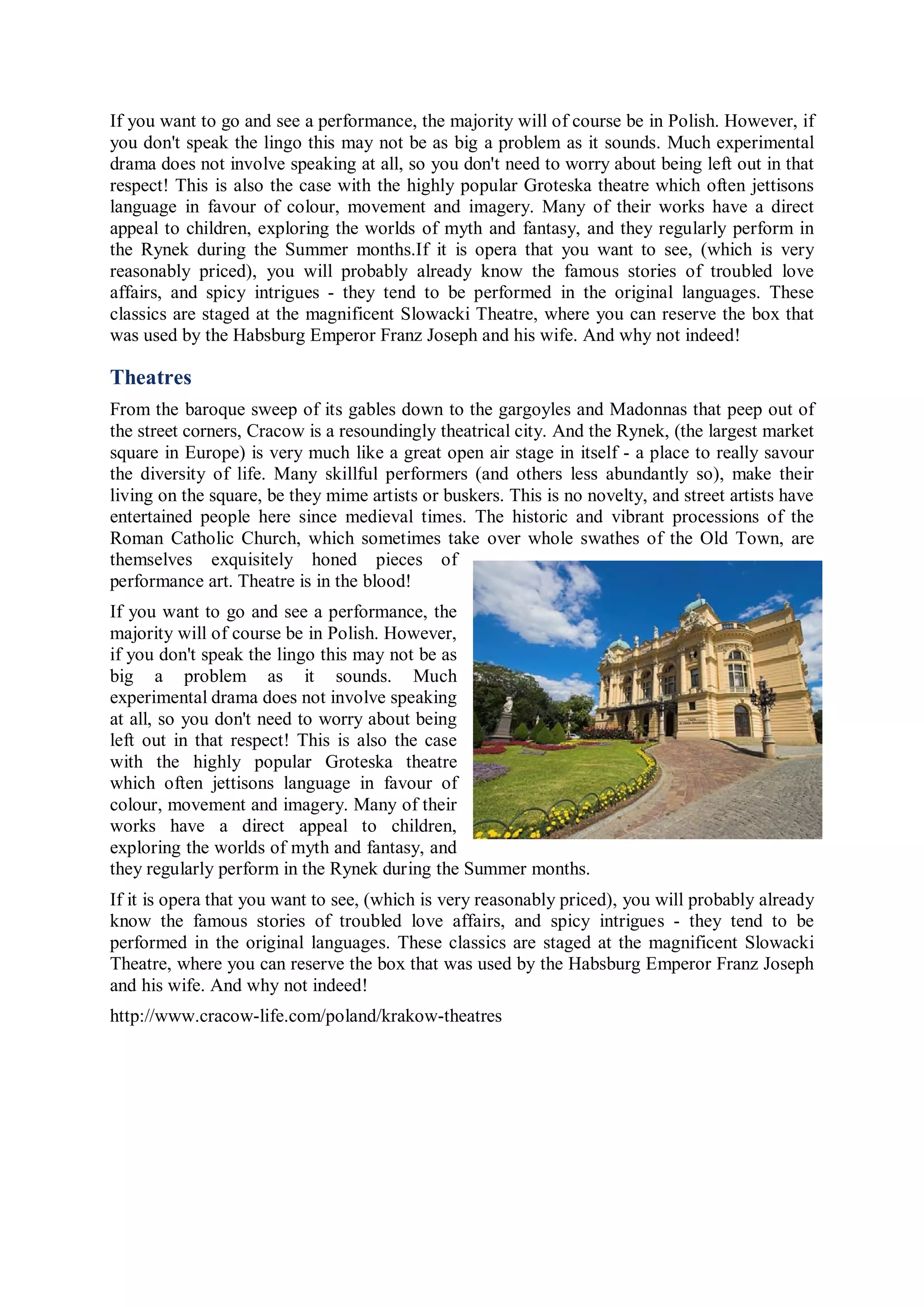 If you want to go and see a performance, the majority will of course be in Polish. However, if
you don't speak the lingo this may not be as big a problem as it sounds. Much experimental
drama does not involve speaking at all, so you don't need to worry about being left out in that
respect! This is also the case with the highly popular Groteska theatre which often jettisons
language in favour of colour, movement and imagery. Many of their works have a direct
appeal to children, exploring the worlds of myth and fantasy, and they regularly perform in
the Rynek during the Summer months.If it is opera that you want to see, (which is very
reasonably priced), you will probably already know the famous stories of troubled love
affairs, and spicy intrigues - they tend to be performed in the original languages. These
classics are staged at the magnificent Slowacki Theatre, where you can reserve the box that
was used by the Habsburg Emperor Franz Joseph and his wife. And why not indeed!

Theatres
From the baroque sweep of its gables down to the gargoyles and Madonnas that peep out of
the street corners, Cracow is a resoundingly theatrical city. And the Rynek, (the largest market
square in Europe) is very much like a great open air stage in itself - a place to really savour
the diversity of life. Many skillful performers (and others less abundantly so), make their
living on the square, be they mime artists or buskers. This is no novelty, and street artists have
entertained people here since medieval times. The historic and vibrant processions of the
Roman Catholic Church, which sometimes take over whole swathes of the Old Town, are
themselves exquisitely honed pieces of
performance art. Theatre is in the blood!
If you want to go and see a performance, the
majority will of course be in Polish. However,
if you don't speak the lingo this may not be as
big a problem as it sounds. Much
experimental drama does not involve speaking
at all, so you don't need to worry about being
left out in that respect! This is also the case
with the highly popular Groteska theatre
which often jettisons language in favour of
colour, movement and imagery. Many of their
works have a direct appeal to children,
exploring the worlds of myth and fantasy, and
they regularly perform in the Rynek during the Summer months.
If it is opera that you want to see, (which is very reasonably priced), you will probably already
know the famous stories of troubled love affairs, and spicy intrigues - they tend to be
performed in the original languages. These classics are staged at the magnificent Slowacki
Theatre, where you can reserve the box that was used by the Habsburg Emperor Franz Joseph
and his wife. And why not indeed!
http://www.cracow-life.com/poland/krakow-theatres
 