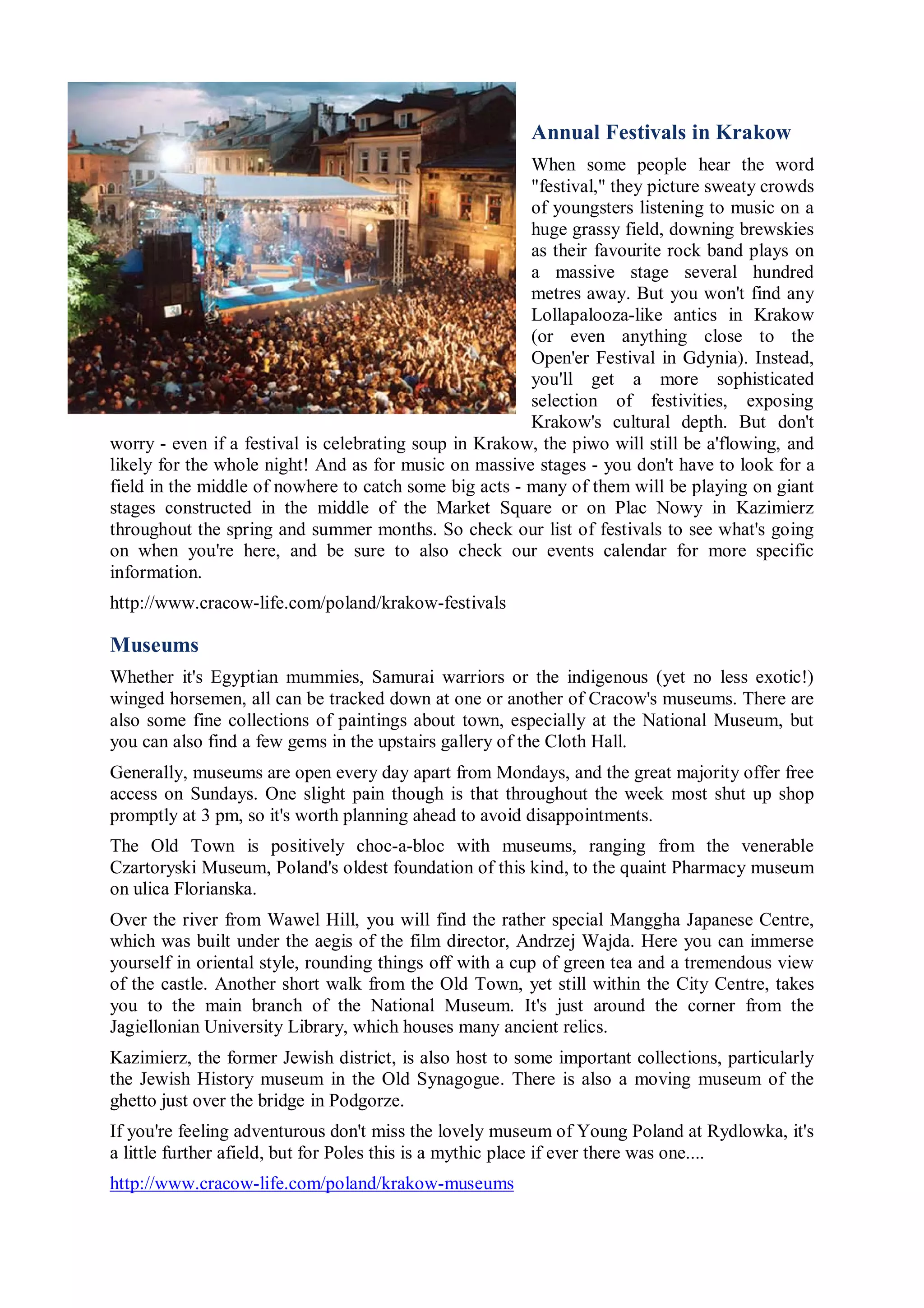 Annual Festivals in Krakow
                                                        When some people hear the word
                                                        "festival," they picture sweaty crowds
                                                        of youngsters listening to music on a
                                                        huge grassy field, downing brewskies
                                                        as their favourite rock band plays on
                                                        a massive stage several hundred
                                                        metres away. But you won't find any
                                                        Lollapalooza-like antics in Krakow
                                                        (or even anything close to the
                                                        Open'er Festival in Gdynia). Instead,
                                                        you'll get a more sophisticated
                                                        selection of festivities, exposing
                                                        Krakow's cultural depth. But don't
worry - even if a festival is celebrating soup in Krakow, the piwo will still be a'flowing, and
likely for the whole night! And as for music on massive stages - you don't have to look for a
field in the middle of nowhere to catch some big acts - many of them will be playing on giant
stages constructed in the middle of the Market Square or on Plac Nowy in Kazimierz
throughout the spring and summer months. So check our list of festivals to see what's going
on when you're here, and be sure to also check our events calendar for more specific
information.
http://www.cracow-life.com/poland/krakow-festivals

Museums
Whether it's Egyptian mummies, Samurai warriors or the indigenous (yet no less exotic!)
winged horsemen, all can be tracked down at one or another of Cracow's museums. There are
also some fine collections of paintings about town, especially at the National Museum, but
you can also find a few gems in the upstairs gallery of the Cloth Hall.
Generally, museums are open every day apart from Mondays, and the great majority offer free
access on Sundays. One slight pain though is that throughout the week most shut up shop
promptly at 3 pm, so it's worth planning ahead to avoid disappointments.
The Old Town is positively choc-a-bloc with museums, ranging from the venerable
Czartoryski Museum, Poland's oldest foundation of this kind, to the quaint Pharmacy museum
on ulica Florianska.
Over the river from Wawel Hill, you will find the rather special Manggha Japanese Centre,
which was built under the aegis of the film director, Andrzej Wajda. Here you can immerse
yourself in oriental style, rounding things off with a cup of green tea and a tremendous view
of the castle. Another short walk from the Old Town, yet still within the City Centre, takes
you to the main branch of the National Museum. It's just around the corner from the
Jagiellonian University Library, which houses many ancient relics.
Kazimierz, the former Jewish district, is also host to some important collections, particularly
the Jewish History museum in the Old Synagogue. There is also a moving museum of the
ghetto just over the bridge in Podgorze.
If you're feeling adventurous don't miss the lovely museum of Young Poland at Rydlowka, it's
a little further afield, but for Poles this is a mythic place if ever there was one....
http://www.cracow-life.com/poland/krakow-museums
 