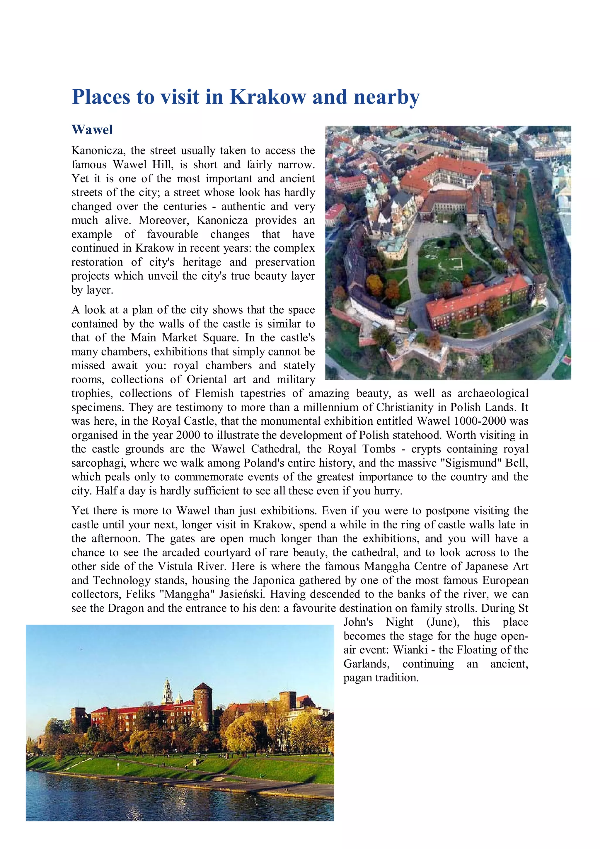 Places to visit in Krakow and nearby
Wawel
Kanonicza, the street usually taken to access the
famous Wawel Hill, is short and fairly narrow.
Yet it is one of the most important and ancient
streets of the city; a street whose look has hardly
changed over the centuries - authentic and very
much alive. Moreover, Kanonicza provides an
example of favourable changes that have
continued in Krakow in recent years: the complex
restoration of city's heritage and preservation
projects which unveil the city's true beauty layer
by layer.
A look at a plan of the city shows that the space
contained by the walls of the castle is similar to
that of the Main Market Square. In the castle's
many chambers, exhibitions that simply cannot be
missed await you: royal chambers and stately
rooms, collections of Oriental art and military
trophies, collections of Flemish tapestries of amazing beauty, as well as archaeological
specimens. They are testimony to more than a millennium of Christianity in Polish Lands. It
was here, in the Royal Castle, that the monumental exhibition entitled Wawel 1000-2000 was
organised in the year 2000 to illustrate the development of Polish statehood. Worth visiting in
the castle grounds are the Wawel Cathedral, the Royal Tombs - crypts containing royal
sarcophagi, where we walk among Poland's entire history, and the massive "Sigismund" Bell,
which peals only to commemorate events of the greatest importance to the country and the
city. Half a day is hardly sufficient to see all these even if you hurry.
Yet there is more to Wawel than just exhibitions. Even if you were to postpone visiting the
castle until your next, longer visit in Krakow, spend a while in the ring of castle walls late in
the afternoon. The gates are open much longer than the exhibitions, and you will have a
chance to see the arcaded courtyard of rare beauty, the cathedral, and to look across to the
other side of the Vistula River. Here is where the famous Manggha Centre of Japanese Art
and Technology stands, housing the Japonica gathered by one of the most famous European
collectors, Feliks "Manggha" Jasieński. Having descended to the banks of the river, we can
see the Dragon and the entrance to his den: a favourite destination on family strolls. During St
                                                         John's Night (June), this place
                                                         becomes the stage for the huge open-
                                                         air event: Wianki - the Floating of the
                                                         Garlands, continuing an ancient,
                                                         pagan tradition.
 