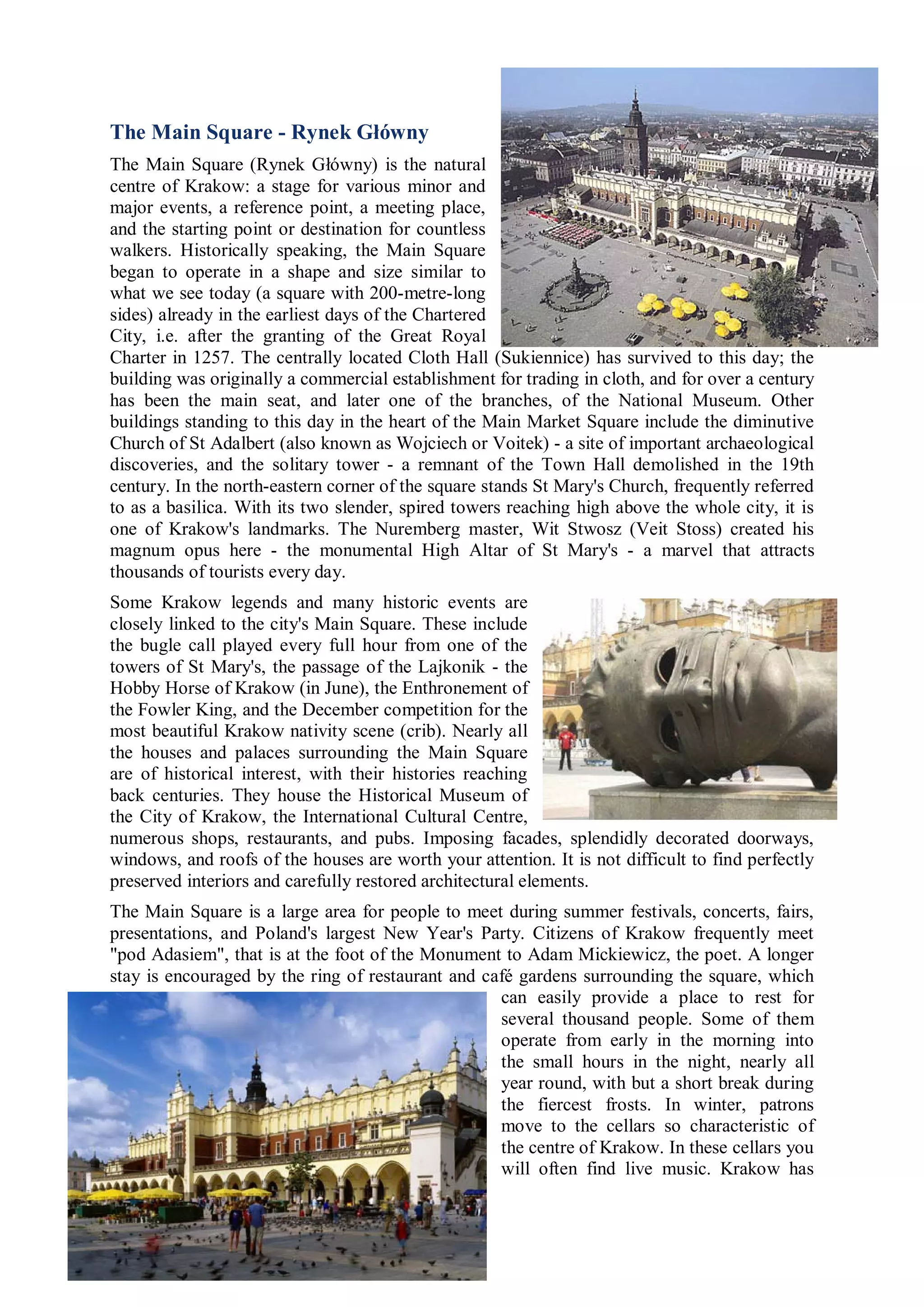 The Main Square - Rynek Główny
The Main Square (Rynek Główny) is the natural
centre of Krakow: a stage for various minor and
major events, a reference point, a meeting place,
and the starting point or destination for countless
walkers. Historically speaking, the Main Square
began to operate in a shape and size similar to
what we see today (a square with 200-metre-long
sides) already in the earliest days of the Chartered
City, i.e. after the granting of the Great Royal
Charter in 1257. The centrally located Cloth Hall (Sukiennice) has survived to this day; the
building was originally a commercial establishment for trading in cloth, and for over a century
has been the main seat, and later one of the branches, of the National Museum. Other
buildings standing to this day in the heart of the Main Market Square include the diminutive
Church of St Adalbert (also known as Wojciech or Voitek) - a site of important archaeological
discoveries, and the solitary tower - a remnant of the Town Hall demolished in the 19th
century. In the north-eastern corner of the square stands St Mary's Church, frequently referred
to as a basilica. With its two slender, spired towers reaching high above the whole city, it is
one of Krakow's landmarks. The Nuremberg master, Wit Stwosz (Veit Stoss) created his
magnum opus here - the monumental High Altar of St Mary's - a marvel that attracts
thousands of tourists every day.
Some Krakow legends and many historic events are
closely linked to the city's Main Square. These include
the bugle call played every full hour from one of the
towers of St Mary's, the passage of the Lajkonik - the
Hobby Horse of Krakow (in June), the Enthronement of
the Fowler King, and the December competition for the
most beautiful Krakow nativity scene (crib). Nearly all
the houses and palaces surrounding the Main Square
are of historical interest, with their histories reaching
back centuries. They house the Historical Museum of
the City of Krakow, the International Cultural Centre,
numerous shops, restaurants, and pubs. Imposing facades, splendidly decorated doorways,
windows, and roofs of the houses are worth your attention. It is not difficult to find perfectly
preserved interiors and carefully restored architectural elements.
The Main Square is a large area for people to meet during summer festivals, concerts, fairs,
presentations, and Poland's largest New Year's Party. Citizens of Krakow frequently meet
"pod Adasiem", that is at the foot of the Monument to Adam Mickiewicz, the poet. A longer
stay is encouraged by the ring of restaurant and café gardens surrounding the square, which
                                                   can easily provide a place to rest for
                                                   several thousand people. Some of them
                                                   operate from early in the morning into
                                                   the small hours in the night, nearly all
                                                   year round, with but a short break during
                                                   the fiercest frosts. In winter, patrons
                                                   move to the cellars so characteristic of
                                                   the centre of Krakow. In these cellars you
                                                   will often find live music. Krakow has
 