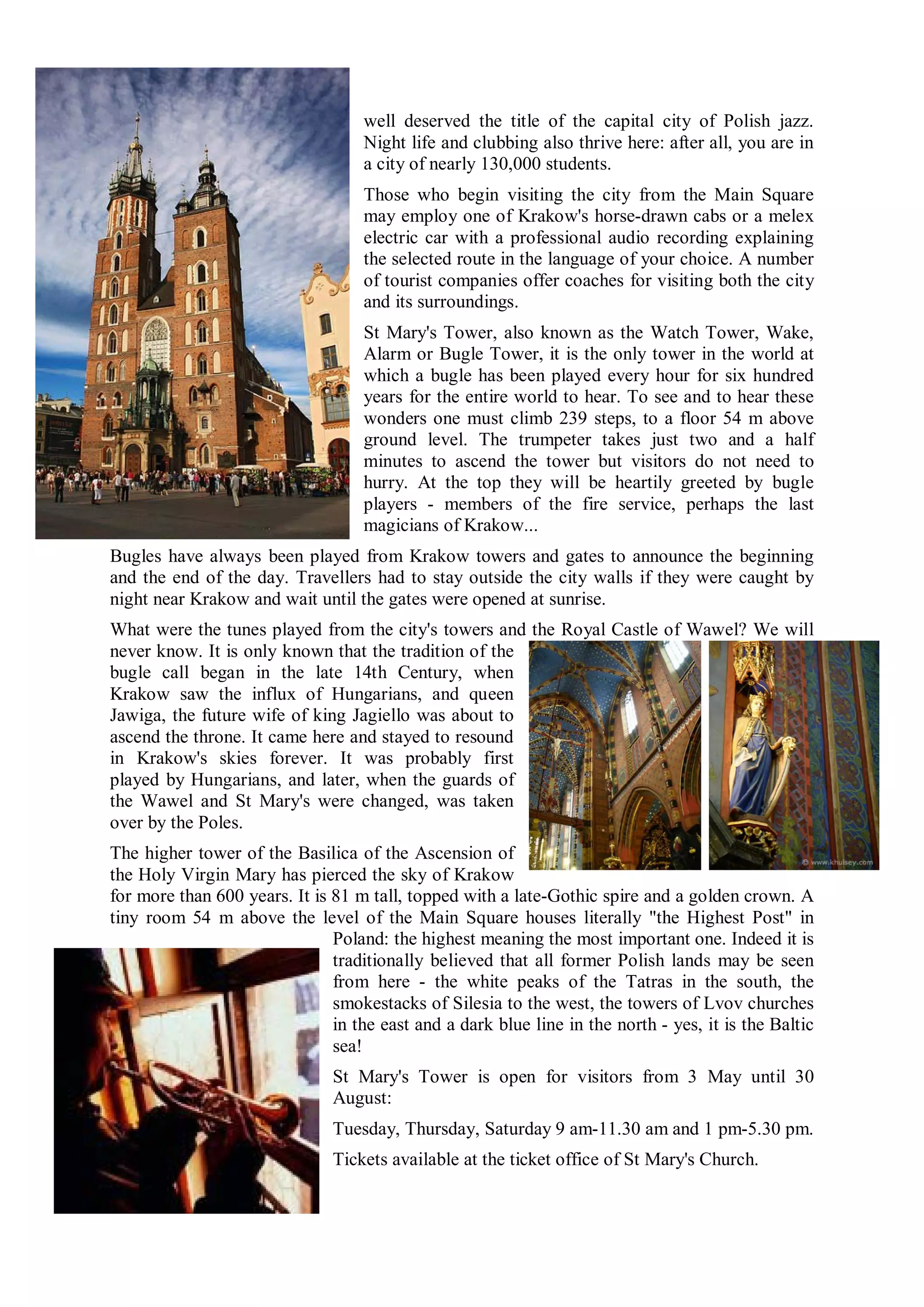 well deserved the title of the capital city of Polish jazz.
                                    Night life and clubbing also thrive here: after all, you are in
                                    a city of nearly 130,000 students.
                                    Those who begin visiting the city from the Main Square
                                    may employ one of Krakow's horse-drawn cabs or a melex
                                    electric car with a professional audio recording explaining
                                    the selected route in the language of your choice. A number
                                    of tourist companies offer coaches for visiting both the city
                                    and its surroundings.
                                    St Mary's Tower, also known as the Watch Tower, Wake,
                                    Alarm or Bugle Tower, it is the only tower in the world at
                                    which a bugle has been played every hour for six hundred
                                    years for the entire world to hear. To see and to hear these
                                    wonders one must climb 239 steps, to a floor 54 m above
                                    ground level. The trumpeter takes just two and a half
                                    minutes to ascend the tower but visitors do not need to
                                    hurry. At the top they will be heartily greeted by bugle
                                    players - members of the fire service, perhaps the last
                                    magicians of Krakow...
Bugles have always been played from Krakow towers and gates to announce the beginning
and the end of the day. Travellers had to stay outside the city walls if they were caught by
night near Krakow and wait until the gates were opened at sunrise.
What were the tunes played from the city's towers and the Royal Castle of Wawel? We will
never know. It is only known that the tradition of the
bugle call began in the late 14th Century, when
Krakow saw the influx of Hungarians, and queen
Jawiga, the future wife of king Jagiello was about to
ascend the throne. It came here and stayed to resound
in Krakow's skies forever. It was probably first
played by Hungarians, and later, when the guards of
the Wawel and St Mary's were changed, was taken
over by the Poles.
The higher tower of the Basilica of the Ascension of
the Holy Virgin Mary has pierced the sky of Krakow
for more than 600 years. It is 81 m tall, topped with a late-Gothic spire and a golden crown. A
tiny room 54 m above the level of the Main Square houses literally "the Highest Post" in
                               Poland: the highest meaning the most important one. Indeed it is
                               traditionally believed that all former Polish lands may be seen
                               from here - the white peaks of the Tatras in the south, the
                               smokestacks of Silesia to the west, the towers of Lvov churches
                               in the east and a dark blue line in the north - yes, it is the Baltic
                               sea!
                               St Mary's Tower is open for visitors from 3 May until 30
                               August:
                               Tuesday, Thursday, Saturday 9 am-11.30 am and 1 pm-5.30 pm.
                               Tickets available at the ticket office of St Mary's Church.
 