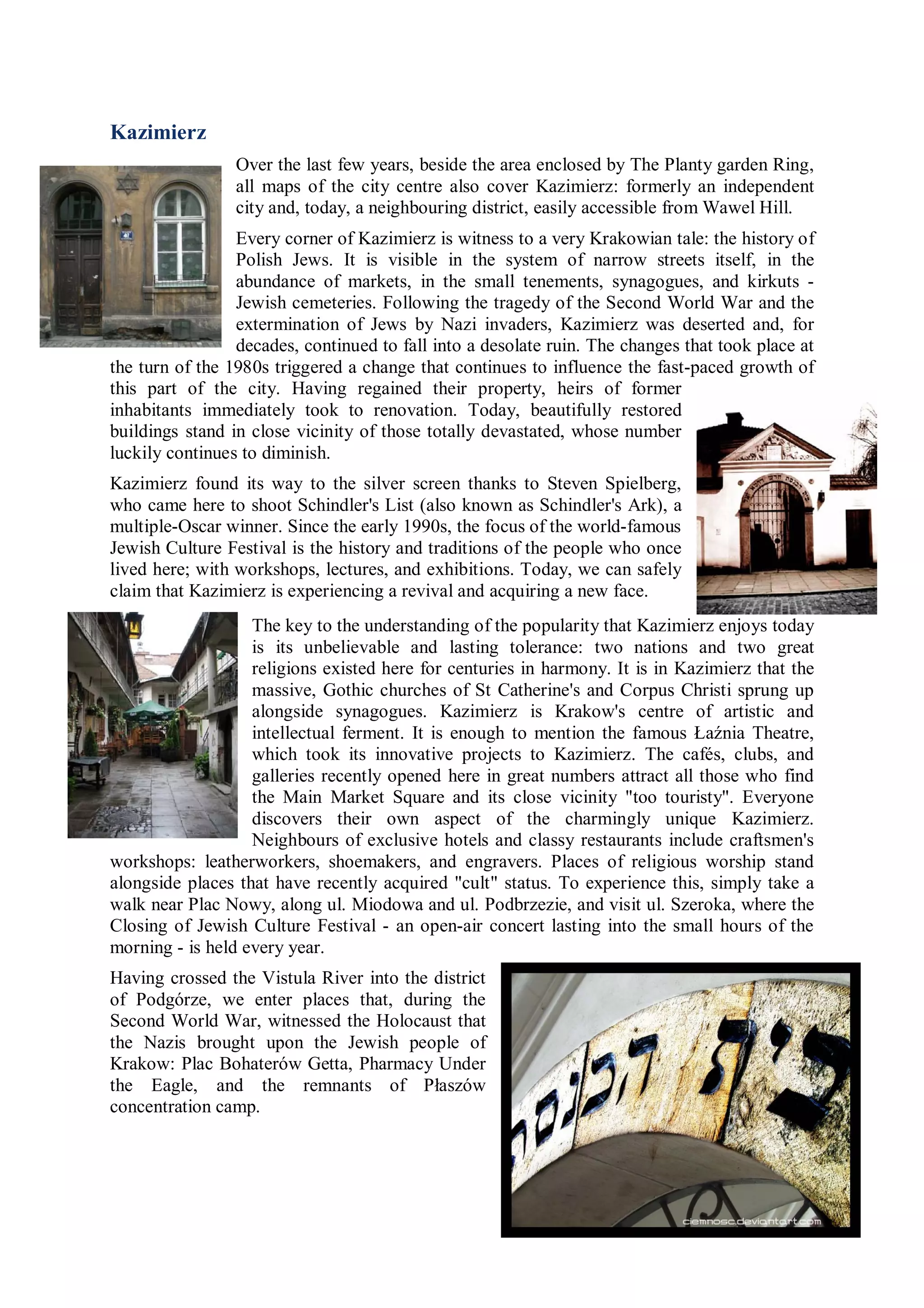 Kazimierz
                 Over the last few years, beside the area enclosed by The Planty garden Ring,
                 all maps of the city centre also cover Kazimierz: formerly an independent
                 city and, today, a neighbouring district, easily accessible from Wawel Hill.
                 Every corner of Kazimierz is witness to a very Krakowian tale: the history of
                 Polish Jews. It is visible in the system of narrow streets itself, in the
                 abundance of markets, in the small tenements, synagogues, and kirkuts -
                 Jewish cemeteries. Following the tragedy of the Second World War and the
                 extermination of Jews by Nazi invaders, Kazimierz was deserted and, for
                 decades, continued to fall into a desolate ruin. The changes that took place at
the turn of the 1980s triggered a change that continues to influence the fast-paced growth of
this part of the city. Having regained their property, heirs of former
inhabitants immediately took to renovation. Today, beautifully restored
buildings stand in close vicinity of those totally devastated, whose number
luckily continues to diminish.
Kazimierz found its way to the silver screen thanks to Steven Spielberg,
who came here to shoot Schindler's List (also known as Schindler's Ark), a
multiple-Oscar winner. Since the early 1990s, the focus of the world-famous
Jewish Culture Festival is the history and traditions of the people who once
lived here; with workshops, lectures, and exhibitions. Today, we can safely
claim that Kazimierz is experiencing a revival and acquiring a new face.
                   The key to the understanding of the popularity that Kazimierz enjoys today
                   is its unbelievable and lasting tolerance: two nations and two great
                   religions existed here for centuries in harmony. It is in Kazimierz that the
                   massive, Gothic churches of St Catherine's and Corpus Christi sprung up
                   alongside synagogues. Kazimierz is Krakow's centre of artistic and
                   intellectual ferment. It is enough to mention the famous Łaźnia Theatre,
                   which took its innovative projects to Kazimierz. The cafés, clubs, and
                   galleries recently opened here in great numbers attract all those who find
                   the Main Market Square and its close vicinity "too touristy". Everyone
                   discovers their own aspect of the charmingly unique Kazimierz.
                   Neighbours of exclusive hotels and classy restaurants include craftsmen's
workshops: leatherworkers, shoemakers, and engravers. Places of religious worship stand
alongside places that have recently acquired "cult" status. To experience this, simply take a
walk near Plac Nowy, along ul. Miodowa and ul. Podbrzezie, and visit ul. Szeroka, where the
Closing of Jewish Culture Festival - an open-air concert lasting into the small hours of the
morning - is held every year.
Having crossed the Vistula River into the district
of Podgórze, we enter places that, during the
Second World War, witnessed the Holocaust that
the Nazis brought upon the Jewish people of
Krakow: Plac Bohaterów Getta, Pharmacy Under
the Eagle, and the remnants of Płaszów
concentration camp.
 
