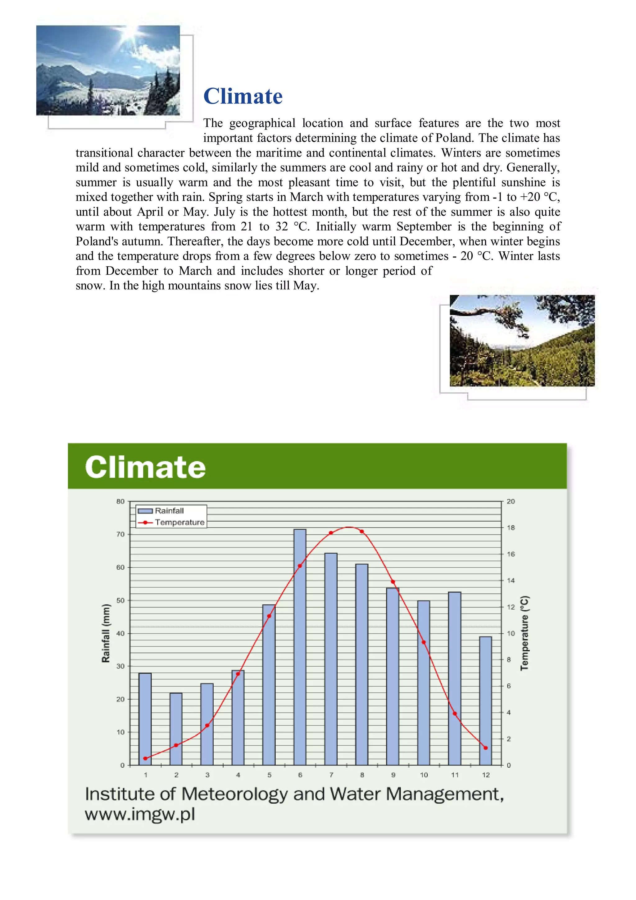 Climate
                          The geographical location and surface features are the two most
                          important factors determining the climate of Poland. The climate has
transitional character between the maritime and continental climates. Winters are sometimes
mild and sometimes cold, similarly the summers are cool and rainy or hot and dry. Generally,
summer is usually warm and the most pleasant time to visit, but the plentiful sunshine is
mixed together with rain. Spring starts in March with temperatures varying from -1 to +20 °C,
until about April or May. July is the hottest month, but the rest of the summer is also quite
warm with temperatures from 21 to 32 °C. Initially warm September is the beginning of
Poland's autumn. Thereafter, the days become more cold until December, when winter begins
and the temperature drops from a few degrees below zero to sometimes - 20 °C. Winter lasts
from December to March and includes shorter or longer period of
snow. In the high mountains snow lies till May.
 