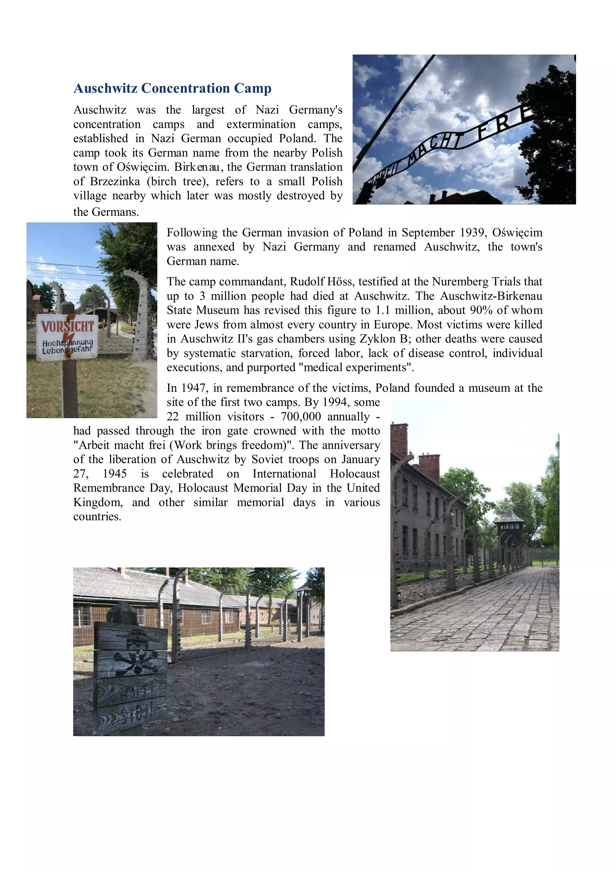 Auschwitz Concentration Camp
Auschwitz was the largest of Nazi Germany's
concentration camps and extermination camps,
established in Nazi German occupied Poland. The
camp took its German name from the nearby Polish
town of Oświęcim. Birkenau, the German translation
of Brzezinka (birch tree), refers to a small Polish
village nearby which later was mostly destroyed by
the Germans.
                 Following the German invasion of Poland in September 1939, Oświęcim
                 was annexed by Nazi Germany and renamed Auschwitz, the town's
                 German name.
                 The camp commandant, Rudolf Höss, testified at the Nuremberg Trials that
                 up to 3 million people had died at Auschwitz. The Auschwitz-Birkenau
                 State Museum has revised this figure to 1.1 million, about 90% of whom
                 were Jews from almost every country in Europe. Most victims were killed
                 in Auschwitz II's gas chambers using Zyklon B; other deaths were caused
                 by systematic starvation, forced labor, lack of disease control, individual
                 executions, and purported "medical experiments".
                   In 1947, in remembrance of the victims, Poland founded a museum at the
                   site of the first two camps. By 1994, some
                   22 million visitors - 700,000 annually -
had passed through the iron gate crowned with the motto
"Arbeit macht frei (Work brings freedom)". The anniversary
of the liberation of Auschwitz by Soviet troops on January
27, 1945 is celebrated on International Holocaust
Remembrance Day, Holocaust Memorial Day in the United
Kingdom, and other similar memorial days in various
countries.
 