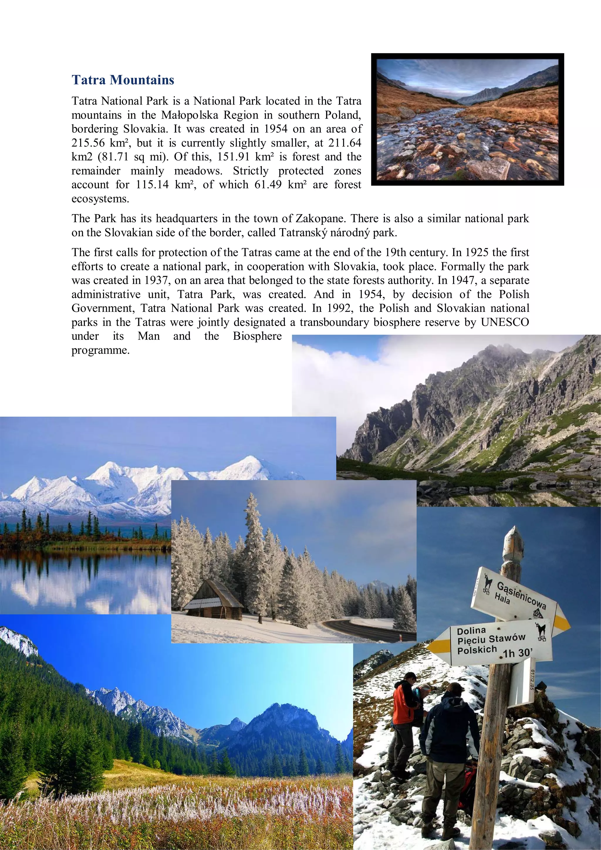 Tatra Mountains
Tatra National Park is a National Park located in the Tatra
mountains in the Małopolska Region in southern Poland,
bordering Slovakia. It was created in 1954 on an area of
215.56 km², but it is currently slightly smaller, at 211.64
km2 (81.71 sq mi). Of this, 151.91 km² is forest and the
remainder mainly meadows. Strictly protected zones
account for 115.14 km², of which 61.49 km² are forest
ecosystems.
The Park has its headquarters in the town of Zakopane. There is also a similar national park
on the Slovakian side of the border, called Tatranský národný park.
The first calls for protection of the Tatras came at the end of the 19th century. In 1925 the first
efforts to create a national park, in cooperation with Slovakia, took place. Formally the park
was created in 1937, on an area that belonged to the state forests authority. In 1947, a separate
administrative unit, Tatra Park, was created. And in 1954, by decision of the Polish
Government, Tatra National Park was created. In 1992, the Polish and Slovakian national
parks in the Tatras were jointly designated a transboundary biosphere reserve by UNESCO
under its Man and the Biosphere
programme.
 