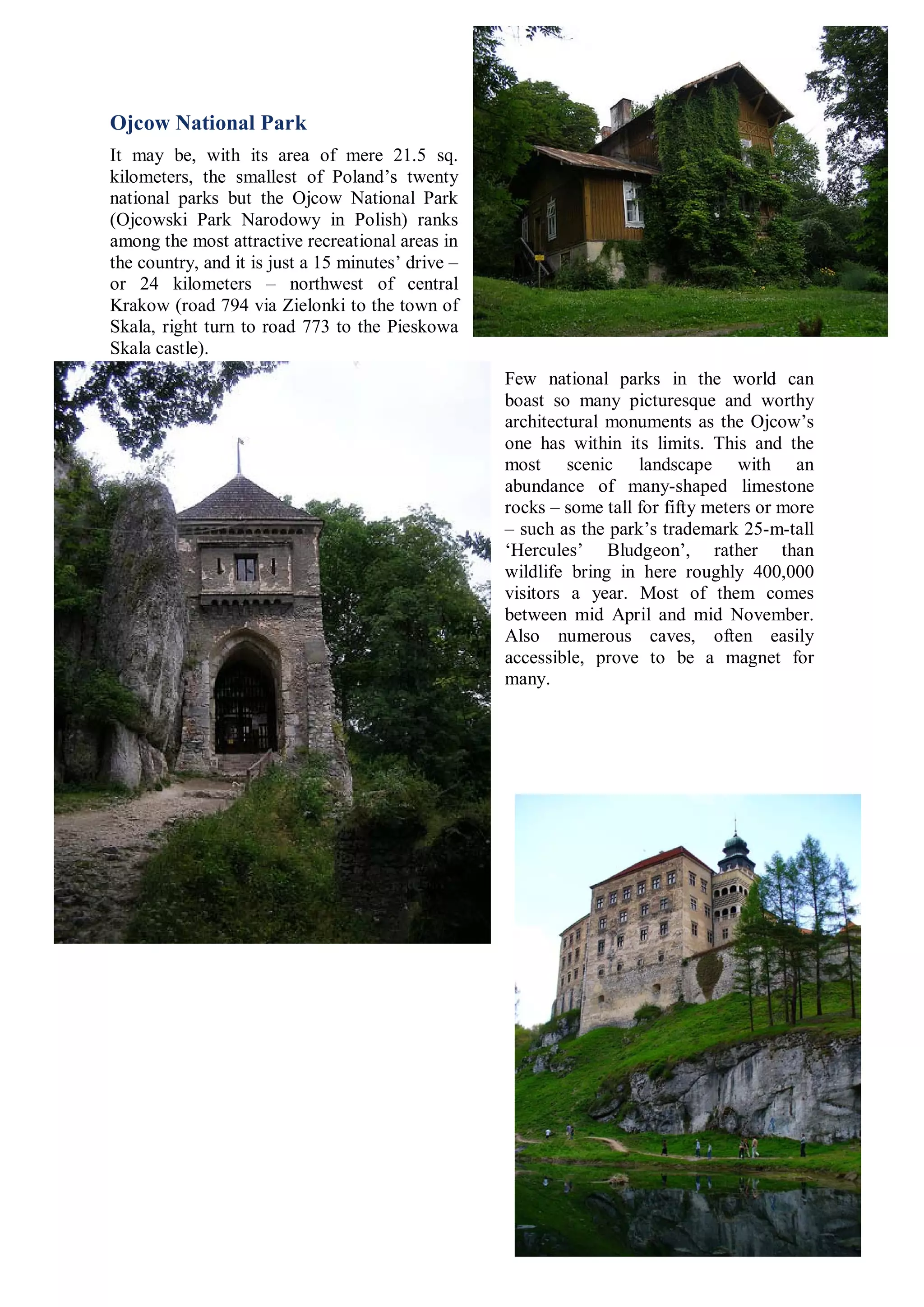 Ojcow National Park
It may be, with its area of mere 21.5 sq.
kilometers, the smallest of Poland’s twenty
national parks but the Ojcow National Park
(Ojcowski Park Narodowy in Polish) ranks
among the most attractive recreational areas in
the country, and it is just a 15 minutes’ drive –
or 24 kilometers – northwest of central
Krakow (road 794 via Zielonki to the town of
Skala, right turn to road 773 to the Pieskowa
Skala castle).
                                                    Few national parks in the world can
                                                    boast so many picturesque and worthy
                                                    architectural monuments as the Ojcow’s
                                                    one has within its limits. This and the
                                                    most scenic landscape with an
                                                    abundance of many-shaped limestone
                                                    rocks – some tall for fifty meters or more
                                                    – such as the park’s trademark 25-m-tall
                                                    ‘Hercules’ Bludgeon’, rather than
                                                    wildlife bring in here roughly 400,000
                                                    visitors a year. Most of them comes
                                                    between mid April and mid November.
                                                    Also numerous caves, often easily
                                                    accessible, prove to be a magnet for
                                                    many.
 