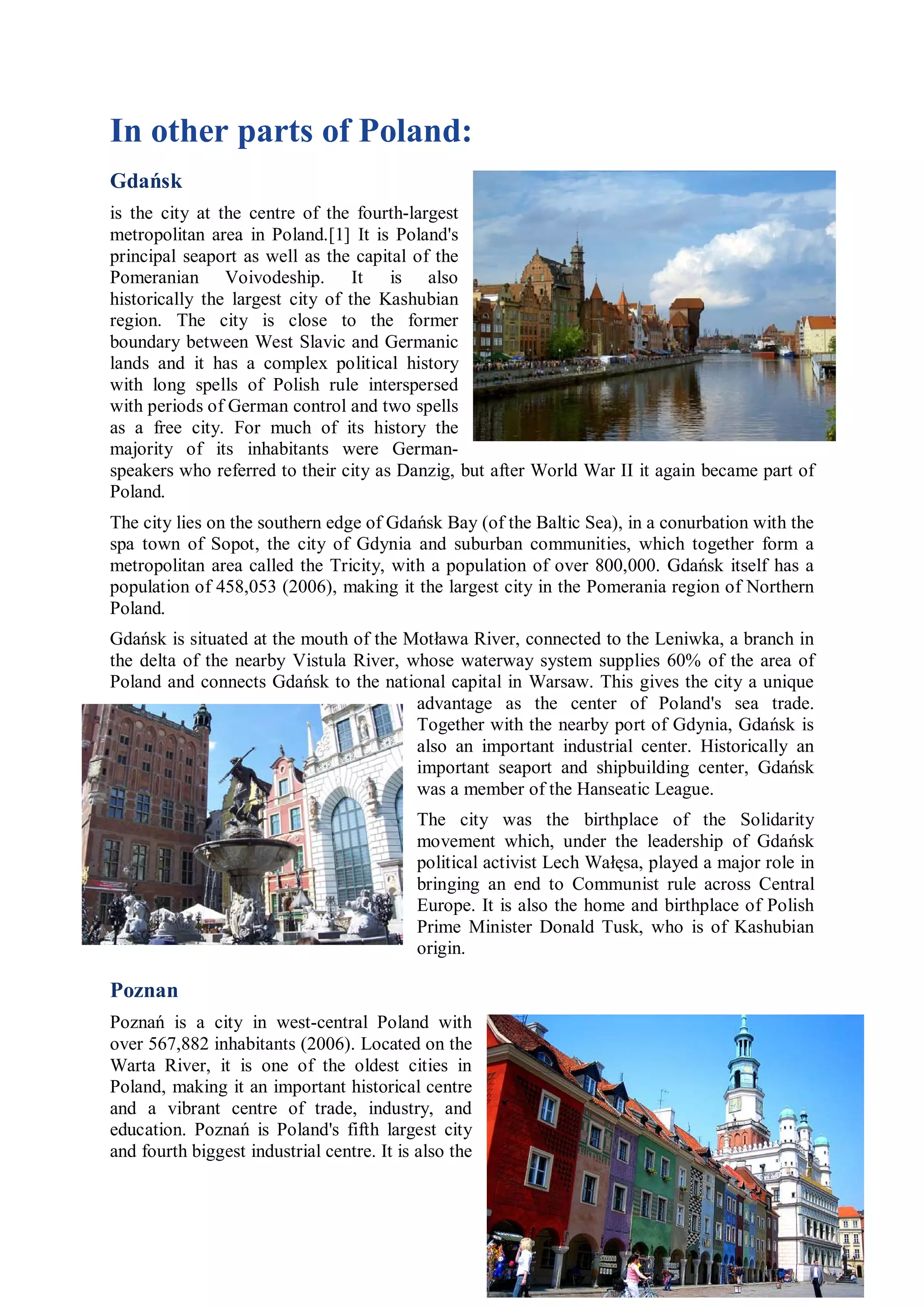 In other parts of Poland:
Gdańsk
is the city at the centre of the fourth-largest
metropolitan area in Poland.[1] It is Poland's
principal seaport as well as the capital of the
Pomeranian Voivodeship. It is also
historically the largest city of the Kashubian
region. The city is close to the former
boundary between West Slavic and Germanic
lands and it has a complex political history
with long spells of Polish rule interspersed
with periods of German control and two spells
as a free city. For much of its history the
majority of its inhabitants were German-
speakers who referred to their city as Danzig, but after World War II it again became part of
Poland.
The city lies on the southern edge of Gdańsk Bay (of the Baltic Sea), in a conurbation with the
spa town of Sopot, the city of Gdynia and suburban communities, which together form a
metropolitan area called the Tricity, with a population of over 800,000. Gdańsk itself has a
population of 458,053 (2006), making it the largest city in the Pomerania region of Northern
Poland.
Gdańsk is situated at the mouth of the Motława River, connected to the Leniwka, a branch in
the delta of the nearby Vistula River, whose waterway system supplies 60% of the area of
Poland and connects Gdańsk to the national capital in Warsaw. This gives the city a unique
                                        advantage as the center of Poland's sea trade.
                                        Together with the nearby port of Gdynia, Gdańsk is
                                        also an important industrial center. Historically an
                                        important seaport and shipbuilding center, Gdańsk
                                        was a member of the Hanseatic League.
                                            The city was the birthplace of the Solidarity
                                            movement which, under the leadership of Gdańsk
                                            political activist Lech Wałęsa, played a major role in
                                            bringing an end to Communist rule across Central
                                            Europe. It is also the home and birthplace of Polish
                                            Prime Minister Donald Tusk, who is of Kashubian
                                            origin.

Poznan
Poznań is a city in west-central Poland with
over 567,882 inhabitants (2006). Located on the
Warta River, it is one of the oldest cities in
Poland, making it an important historical centre
and a vibrant centre of trade, industry, and
education. Poznań is Poland's fifth largest city
and fourth biggest industrial centre. It is also the
 