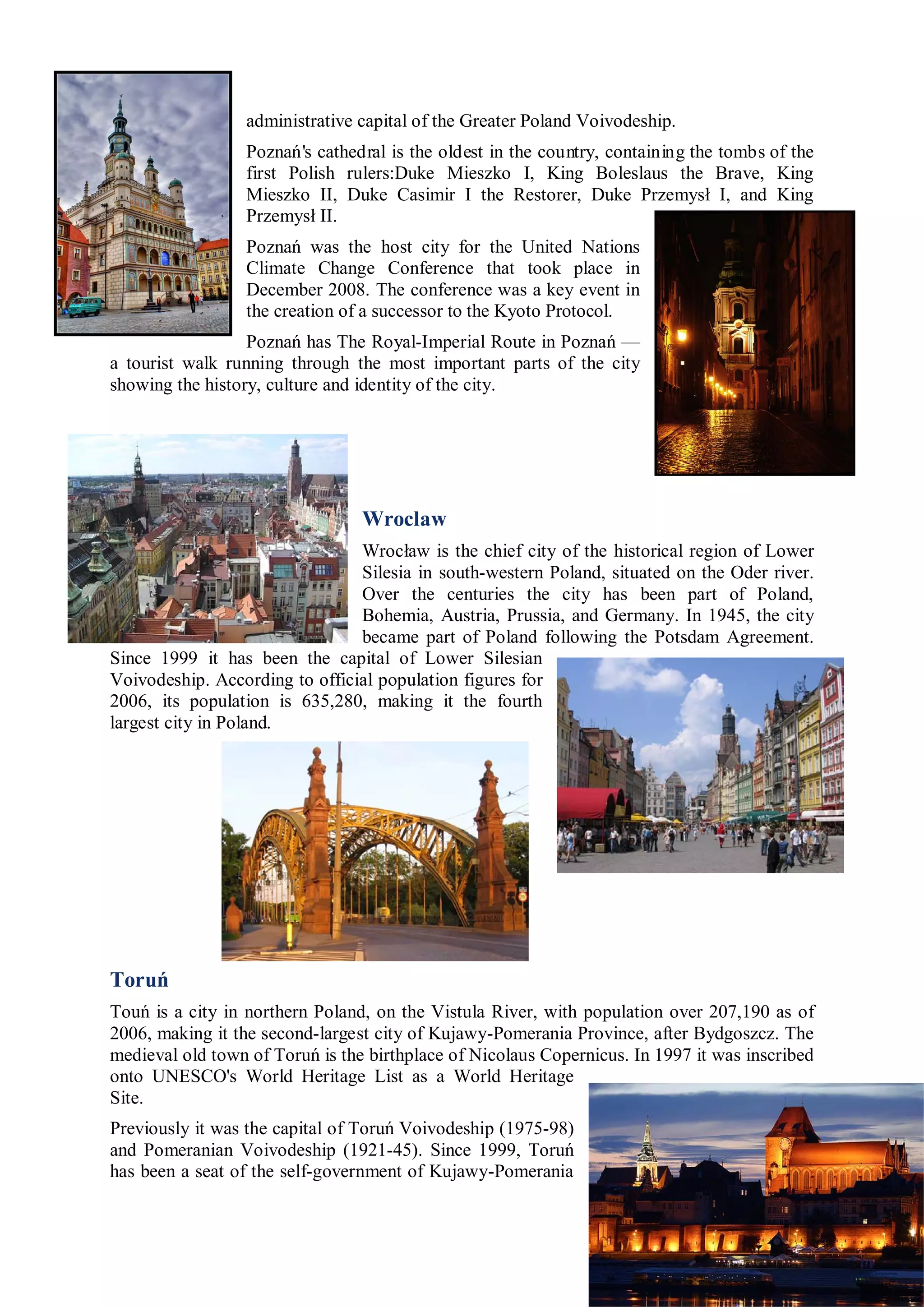 administrative capital of the Greater Poland Voivodeship.
                  Poznań's cathedral is the oldest in the country, containing the tombs of the
                  first Polish rulers:Duke Mieszko I, King Boleslaus the Brave, King
                  Mieszko II, Duke Casimir I the Restorer, Duke Przemysł I, and King
                  Przemysł II.
                  Poznań was the host city for the United Nations
                  Climate Change Conference that took place in
                  December 2008. The conference was a key event in
                  the creation of a successor to the Kyoto Protocol.
                  Poznań has The Royal-Imperial Route in Poznań —
a tourist walk running through the most important parts of the city
showing the history, culture and identity of the city.




                                 Wroclaw
                                Wrocław is the chief city of the historical region of Lower
                                Silesia in south-western Poland, situated on the Oder river.
                                Over the centuries the city has been part of Poland,
                                Bohemia, Austria, Prussia, and Germany. In 1945, the city
                                became part of Poland following the Potsdam Agreement.
Since 1999 it has been the capital of Lower Silesian
Voivodeship. According to official population figures for
2006, its population is 635,280, making it the fourth
largest city in Poland.




Toruń
Touń is a city in northern Poland, on the Vistula River, with population over 207,190 as of
2006, making it the second-largest city of Kujawy-Pomerania Province, after Bydgoszcz. The
medieval old town of Toruń is the birthplace of Nicolaus Copernicus. In 1997 it was inscribed
onto UNESCO's World Heritage List as a World Heritage
Site.
Previously it was the capital of Toruń Voivodeship (1975-98)
and Pomeranian Voivodeship (1921-45). Since 1999, Toruń
has been a seat of the self-government of Kujawy-Pomerania
 