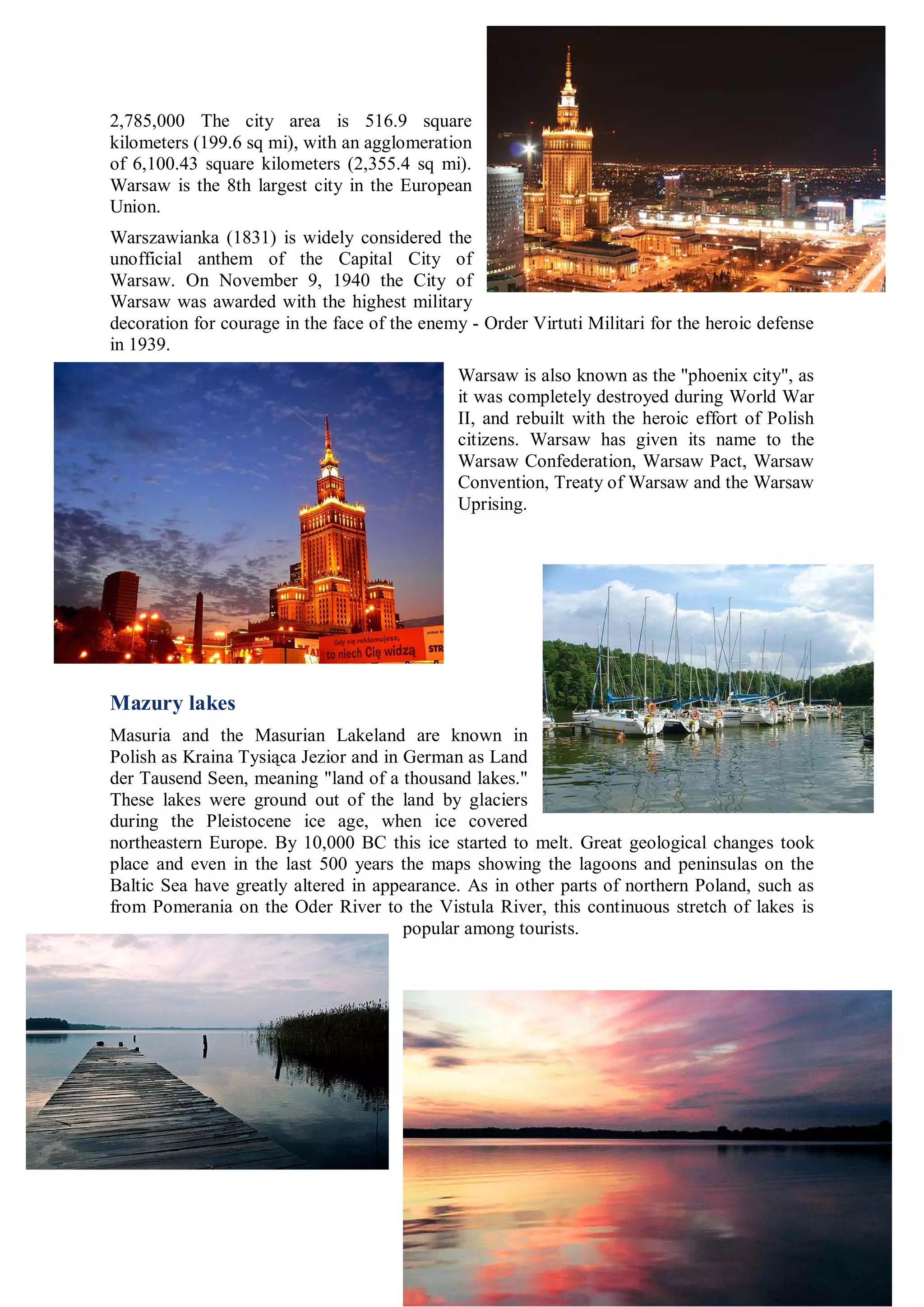 2,785,000 The city area is 516.9 square
kilometers (199.6 sq mi), with an agglomeration
of 6,100.43 square kilometers (2,355.4 sq mi).
Warsaw is the 8th largest city in the European
Union.
Warszawianka (1831) is widely considered the
unofficial anthem of the Capital City of
Warsaw. On November 9, 1940 the City of
Warsaw was awarded with the highest military
decoration for courage in the face of the enemy - Order Virtuti Militari for the heroic defense
in 1939.
                                              Warsaw is also known as the "phoenix city", as
                                              it was completely destroyed during World War
                                              II, and rebuilt with the heroic effort of Polish
                                              citizens. Warsaw has given its name to the
                                              Warsaw Confederation, Warsaw Pact, Warsaw
                                              Convention, Treaty of Warsaw and the Warsaw
                                              Uprising.




Mazury lakes
Masuria and the Masurian Lakeland are known in
Polish as Kraina Tysiąca Jezior and in German as Land
der Tausend Seen, meaning "land of a thousand lakes."
These lakes were ground out of the land by glaciers
during the Pleistocene ice age, when ice covered
northeastern Europe. By 10,000 BC this ice started to melt. Great geological changes took
place and even in the last 500 years the maps showing the lagoons and peninsulas on the
Baltic Sea have greatly altered in appearance. As in other parts of northern Poland, such as
from Pomerania on the Oder River to the Vistula River, this continuous stretch of lakes is
                                       popular among tourists.
 