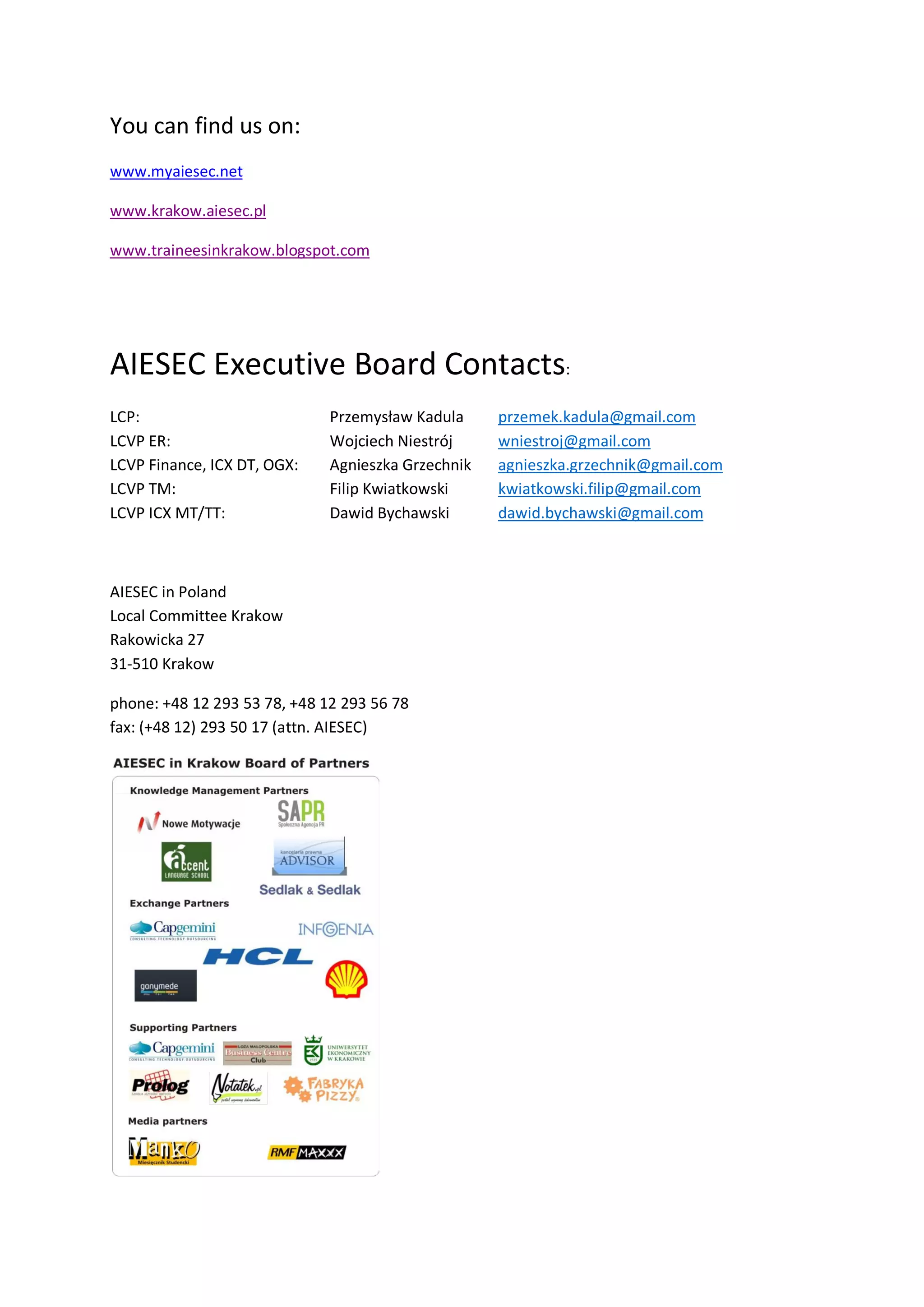 You can find us on:
www.myaiesec.net

www.krakow.aiesec.pl

www.traineesinkrakow.blogspot.com




AIESEC Executive Board Contacts:
LCP:                          Przemysław Kadula     przemek.kadula@gmail.com
LCVP ER:                      Wojciech Niestrój     wniestroj@gmail.com
LCVP Finance, ICX DT, OGX:    Agnieszka Grzechnik   agnieszka.grzechnik@gmail.com
LCVP TM:                      Filip Kwiatkowski     kwiatkowski.filip@gmail.com
LCVP ICX MT/TT:               Dawid Bychawski       dawid.bychawski@gmail.com



AIESEC in Poland
Local Committee Krakow
Rakowicka 27
31-510 Krakow

phone: +48 12 293 53 78, +48 12 293 56 78
fax: (+48 12) 293 50 17 (attn. AIESEC)
 