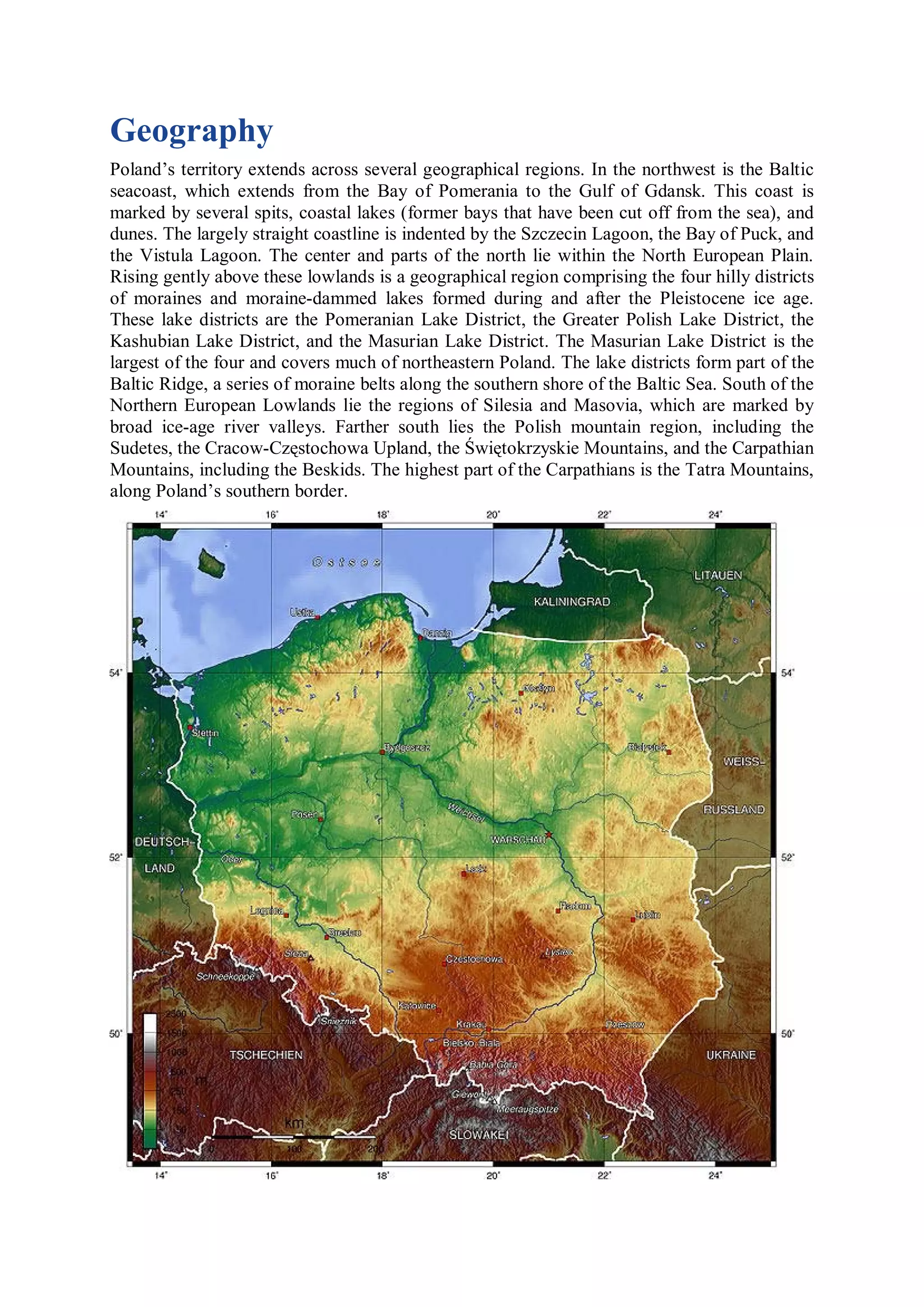 Geography
Poland’s territory extends across several geographical regions. In the northwest is the Baltic
seacoast, which extends from the Bay of Pomerania to the Gulf of Gdansk. This coast is
marked by several spits, coastal lakes (former bays that have been cut off from the sea), and
dunes. The largely straight coastline is indented by the Szczecin Lagoon, the Bay of Puck, and
the Vistula Lagoon. The center and parts of the north lie within the North European Plain.
Rising gently above these lowlands is a geographical region comprising the four hilly districts
of moraines and moraine-dammed lakes formed during and after the Pleistocene ice age.
These lake districts are the Pomeranian Lake District, the Greater Polish Lake District, the
Kashubian Lake District, and the Masurian Lake District. The Masurian Lake District is the
largest of the four and covers much of northeastern Poland. The lake districts form part of the
Baltic Ridge, a series of moraine belts along the southern shore of the Baltic Sea. South of the
Northern European Lowlands lie the regions of Silesia and Masovia, which are marked by
broad ice-age river valleys. Farther south lies the Polish mountain region, including the
Sudetes, the Cracow-Częstochowa Upland, the Świętokrzyskie Mountains, and the Carpathian
Mountains, including the Beskids. The highest part of the Carpathians is the Tatra Mountains,
along Poland’s southern border.
 