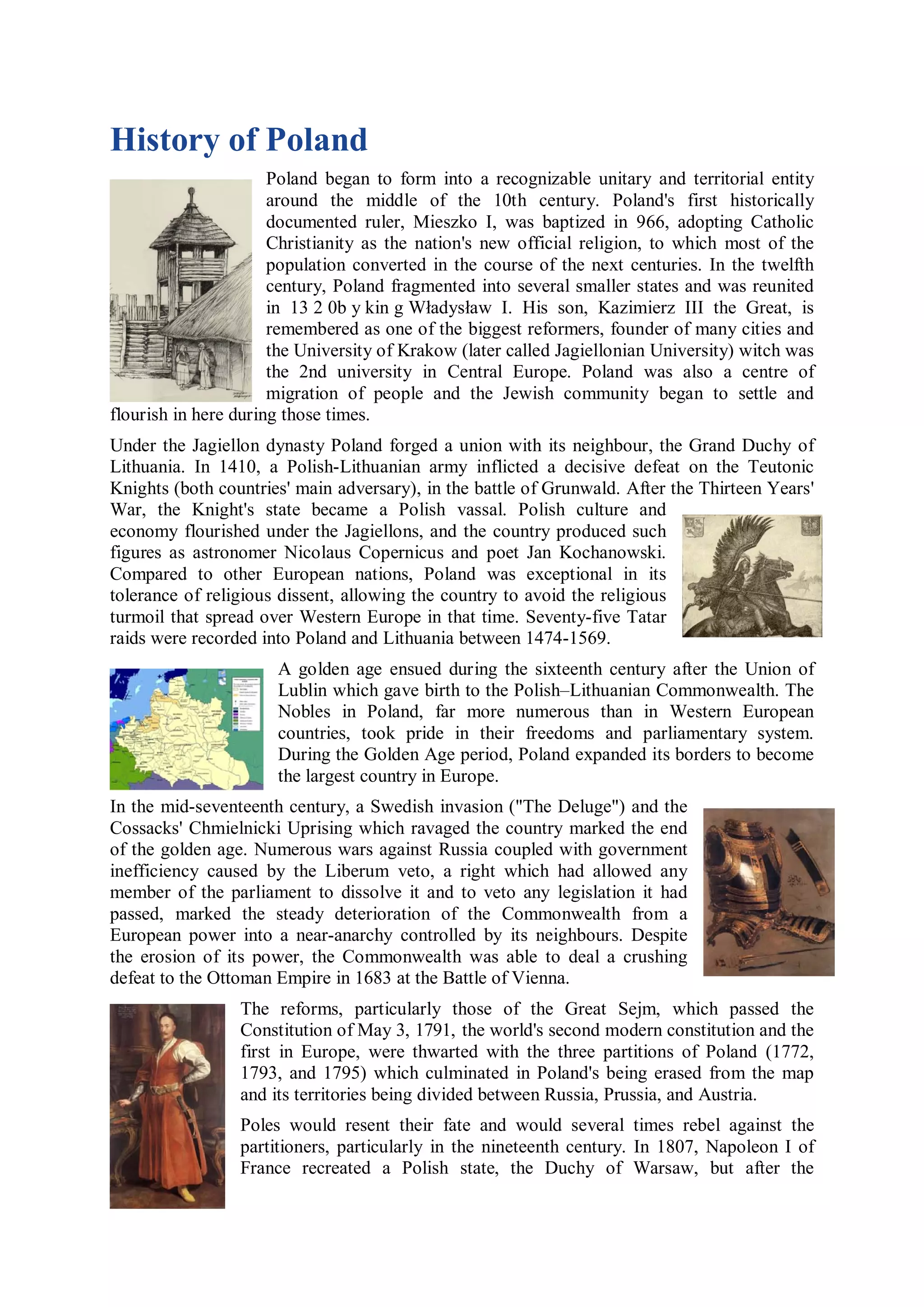 History of Poland
                      Poland began to form into a recognizable unitary and territorial entity
                      around the middle of the 10th century. Poland's first historically
                      documented ruler, Mieszko I, was baptized in 966, adopting Catholic
                      Christianity as the nation's new official religion, to which most of the
                      population converted in the course of the next centuries. In the twelfth
                      century, Poland fragmented into several smaller states and was reunited
                      in 13 2 0b y kin g Władysław I. His son, Kazimierz III the Great, is
                      remembered as one of the biggest reformers, founder of many cities and
                      the University of Krakow (later called Jagiellonian University) witch was
                      the 2nd university in Central Europe. Poland was also a centre of
                      migration of people and the Jewish community began to settle and
flourish in here during those times.
Under the Jagiellon dynasty Poland forged a union with its neighbour, the Grand Duchy of
Lithuania. In 1410, a Polish-Lithuanian army inflicted a decisive defeat on the Teutonic
Knights (both countries' main adversary), in the battle of Grunwald. After the Thirteen Years'
War, the Knight's state became a Polish vassal. Polish culture and
economy flourished under the Jagiellons, and the country produced such
figures as astronomer Nicolaus Copernicus and poet Jan Kochanowski.
Compared to other European nations, Poland was exceptional in its
tolerance of religious dissent, allowing the country to avoid the religious
turmoil that spread over Western Europe in that time. Seventy-five Tatar
raids were recorded into Poland and Lithuania between 1474-1569.
                      A golden age ensued during the sixteenth century after the Union of
                      Lublin which gave birth to the Polish–Lithuanian Commonwealth. The
                      Nobles in Poland, far more numerous than in Western European
                      countries, took pride in their freedoms and parliamentary system.
                      During the Golden Age period, Poland expanded its borders to become
                      the largest country in Europe.
In the mid-seventeenth century, a Swedish invasion ("The Deluge") and the
Cossacks' Chmielnicki Uprising which ravaged the country marked the end
of the golden age. Numerous wars against Russia coupled with government
inefficiency caused by the Liberum veto, a right which had allowed any
member of the parliament to dissolve it and to veto any legislation it had
passed, marked the steady deterioration of the Commonwealth from a
European power into a near-anarchy controlled by its neighbours. Despite
the erosion of its power, the Commonwealth was able to deal a crushing
defeat to the Ottoman Empire in 1683 at the Battle of Vienna.
                 The reforms, particularly those of the Great Sejm, which passed the
                 Constitution of May 3, 1791, the world's second modern constitution and the
                 first in Europe, were thwarted with the three partitions of Poland (1772,
                 1793, and 1795) which culminated in Poland's being erased from the map
                 and its territories being divided between Russia, Prussia, and Austria.
                 Poles would resent their fate and would several times rebel against the
                 partitioners, particularly in the nineteenth century. In 1807, Napoleon I of
                 France recreated a Polish state, the Duchy of Warsaw, but after the
 