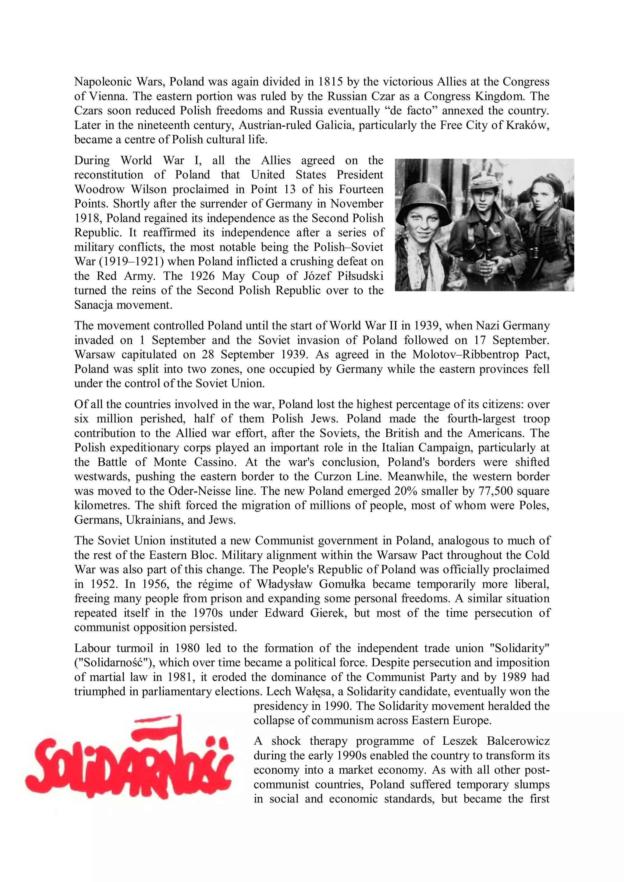 Napoleonic Wars, Poland was again divided in 1815 by the victorious Allies at the Congress
of Vienna. The eastern portion was ruled by the Russian Czar as a Congress Kingdom. The
Czars soon reduced Polish freedoms and Russia eventually “de facto” annexed the country.
Later in the nineteenth century, Austrian-ruled Galicia, particularly the Free City of Kraków,
became a centre of Polish cultural life.
During World War I, all the Allies agreed on the
reconstitution of Poland that United States President
Woodrow Wilson proclaimed in Point 13 of his Fourteen
Points. Shortly after the surrender of Germany in November
1918, Poland regained its independence as the Second Polish
Republic. It reaffirmed its independence after a series of
military conflicts, the most notable being the Polish–Soviet
War (1919–1921) when Poland inflicted a crushing defeat on
the Red Army. The 1926 May Coup of Józef Piłsudski
turned the reins of the Second Polish Republic over to the
Sanacja movement.
The movement controlled Poland until the start of World War II in 1939, when Nazi Germany
invaded on 1 September and the Soviet invasion of Poland followed on 17 September.
Warsaw capitulated on 28 September 1939. As agreed in the Molotov–Ribbentrop Pact,
Poland was split into two zones, one occupied by Germany while the eastern provinces fell
under the control of the Soviet Union.
Of all the countries involved in the war, Poland lost the highest percentage of its citizens: over
six million perished, half of them Polish Jews. Poland made the fourth-largest troop
contribution to the Allied war effort, after the Soviets, the British and the Americans. The
Polish expeditionary corps played an important role in the Italian Campaign, particularly at
the Battle of Monte Cassino. At the war's conclusion, Poland's borders were shifted
westwards, pushing the eastern border to the Curzon Line. Meanwhile, the western border
was moved to the Oder-Neisse line. The new Poland emerged 20% smaller by 77,500 square
kilometres. The shift forced the migration of millions of people, most of whom were Poles,
Germans, Ukrainians, and Jews.
The Soviet Union instituted a new Communist government in Poland, analogous to much of
the rest of the Eastern Bloc. Military alignment within the Warsaw Pact throughout the Cold
War was also part of this change. The People's Republic of Poland was officially proclaimed
in 1952. In 1956, the régime of Władysław Gomułka became temporarily more liberal,
freeing many people from prison and expanding some personal freedoms. A similar situation
repeated itself in the 1970s under Edward Gierek, but most of the time persecution of
communist opposition persisted.
Labour turmoil in 1980 led to the formation of the independent trade union "Solidarity"
("Solidarność"), which over time became a political force. Despite persecution and imposition
of martial law in 1981, it eroded the dominance of the Communist Party and by 1989 had
triumphed in parliamentary elections. Lech Wałęsa, a Solidarity candidate, eventually won the
                                   presidency in 1990. The Solidarity movement heralded the
                                   collapse of communism across Eastern Europe.
                                    A shock therapy programme of Leszek Balcerowicz
                                    during the early 1990s enabled the country to transform its
                                    economy into a market economy. As with all other post-
                                    communist countries, Poland suffered temporary slumps
                                    in social and economic standards, but became the first
 
