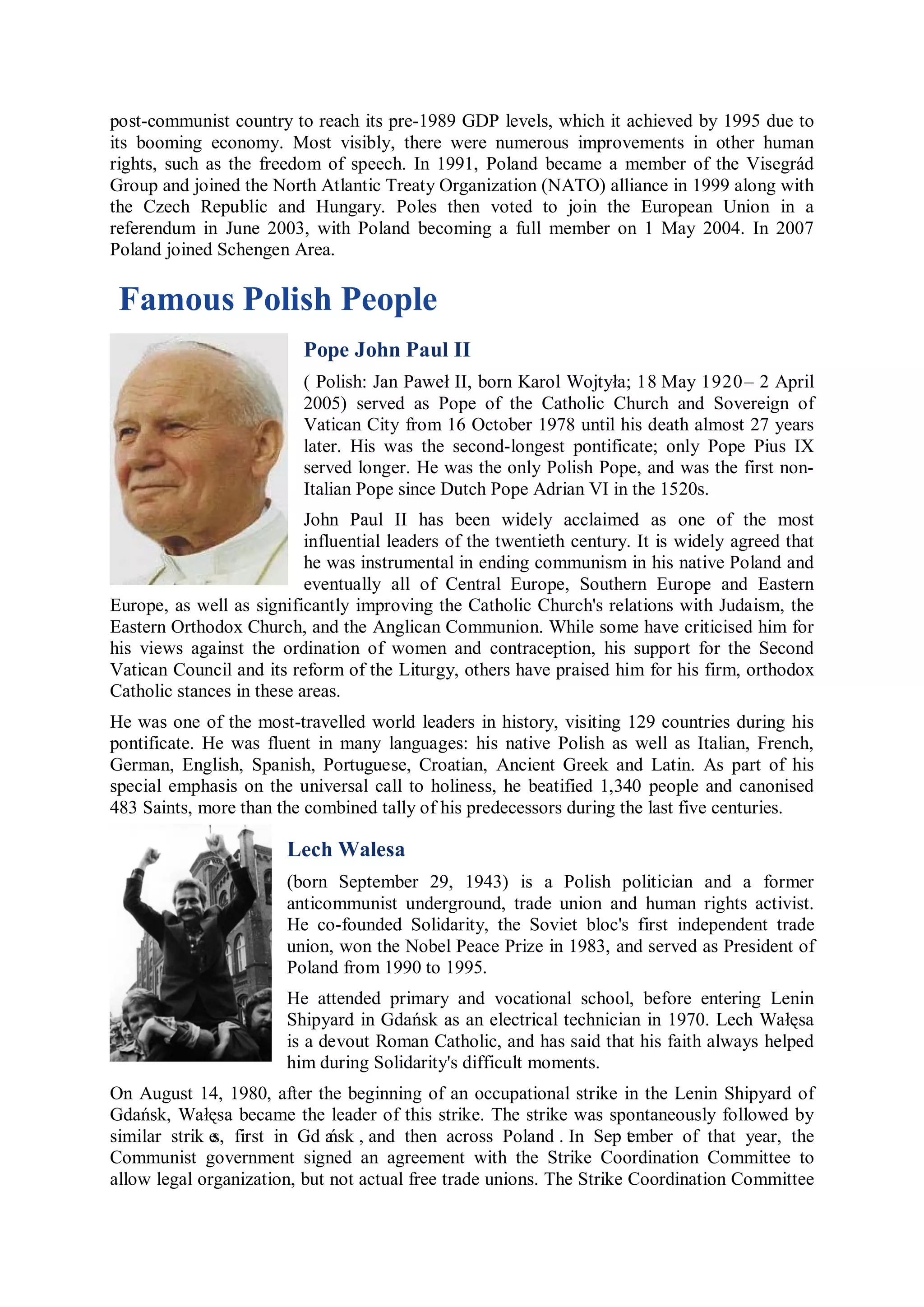 post-communist country to reach its pre-1989 GDP levels, which it achieved by 1995 due to
its booming economy. Most visibly, there were numerous improvements in other human
rights, such as the freedom of speech. In 1991, Poland became a member of the Visegrád
Group and joined the North Atlantic Treaty Organization (NATO) alliance in 1999 along with
the Czech Republic and Hungary. Poles then voted to join the European Union in a
referendum in June 2003, with Poland becoming a full member on 1 May 2004. In 2007
Poland joined Schengen Area.

 Famous Polish People
                          Pope John Paul II
                          ( Polish: Jan Paweł II, born Karol Wojtyła; 18 May 1920 – 2 April
                          2005) served as Pope of the Catholic Church and Sovereign of
                          Vatican City from 16 October 1978 until his death almost 27 years
                          later. His was the second-longest pontificate; only Pope Pius IX
                          served longer. He was the only Polish Pope, and was the first non-
                          Italian Pope since Dutch Pope Adrian VI in the 1520s.
                           John Paul II has been widely acclaimed as one of the most
                           influential leaders of the twentieth century. It is widely agreed that
                           he was instrumental in ending communism in his native Poland and
                           eventually all of Central Europe, Southern Europe and Eastern
Europe, as well as significantly improving the Catholic Church's relations with Judaism, the
Eastern Orthodox Church, and the Anglican Communion. While some have criticised him for
his views against the ordination of women and contraception, his support for the Second
Vatican Council and its reform of the Liturgy, others have praised him for his firm, orthodox
Catholic stances in these areas.
He was one of the most-travelled world leaders in history, visiting 129 countries during his
pontificate. He was fluent in many languages: his native Polish as well as Italian, French,
German, English, Spanish, Portuguese, Croatian, Ancient Greek and Latin. As part of his
special emphasis on the universal call to holiness, he beatified 1,340 people and canonised
483 Saints, more than the combined tally of his predecessors during the last five centuries.

                        Lech Walesa
                        (born September 29, 1943) is a Polish politician and a former
                        anticommunist underground, trade union and human rights activist.
                        He co-founded Solidarity, the Soviet bloc's first independent trade
                        union, won the Nobel Peace Prize in 1983, and served as President of
                        Poland from 1990 to 1995.
                        He attended primary and vocational school, before entering Lenin
                        Shipyard in Gdańsk as an electrical technician in 1970. Lech Wałęsa
                        is a devout Roman Catholic, and has said that his faith always helped
                        him during Solidarity's difficult moments.
On August 14, 1980, after the beginning of an occupational strike in the Lenin Shipyard of
Gdańsk, Wałęsa became the leader of this strike. The strike was spontaneously followed by
similar strik e first in Gd a , and then across Poland . In Sep t mber of that year, the
              s,              ńsk                                      e
Communist government signed an agreement with the Strike Coordination Committee to
allow legal organization, but not actual free trade unions. The Strike Coordination Committee
 