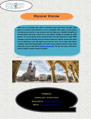 Discover Kracow
When you are travelling with others at unknown place with others the right travel
partner can either add excitement or ruin it completely. Well, when a travel partner
can add so many twists in your journey, here we bring you a detailed description of
several factors that plays crucial role in the decision making of choosing the right
partner. It is a very obvious point, one of the basic, but most important as well. While
planning a trip and choosing the travel partner make sure that the person with whom
you are planning to your trip supports you and vice verse. Try to enjoy each other's
company rather than depending for each other. If your partner wants to travel other
place fine, you can take help of Krakow travel guide. The key over here is that find a
and be a support system to enjoy the fullest.
Contact us
Company name - Discover Kracow
Business Mail id - Info@discovercracow.eu
Website – https://discovercracow.com/
 
