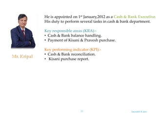 Saurabh.R.Jain11
He is appointed on 1st January,2012 as a Cash & Bank Executive.
His duty to perform several tasks in cash & bank department.
Key responsible areas (KRA):-
• Cash & Bank balance handling.
• Payment of Kisani & Pravesh purchase.
Key performing indicator (KPI):-
• Cash & Bank reconciliation.
• Kisani purchase report.
 