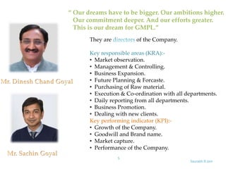 Saurabh.R.Jain
5
“ Our dreams have to be bigger. Our ambitions higher.
Our commitment deeper. And our efforts greater.
This is our dream for GMPL.”
They are of the Company.
Key responsible areas (KRA):-
• Market observation.
• Management & Controlling.
• Business Expansion.
• Future Planning & Forcaste.
• Purchasing of Raw material.
• Execution & Co-ordination with all departments.
• Daily reporting from all departments.
• Business Promotion.
• Dealing with new clients.
Key performing indicator (KPI):-
• Growth of the Company.
• Goodwill and Brand name.
• Market capture.
• Performance of the Company.
 