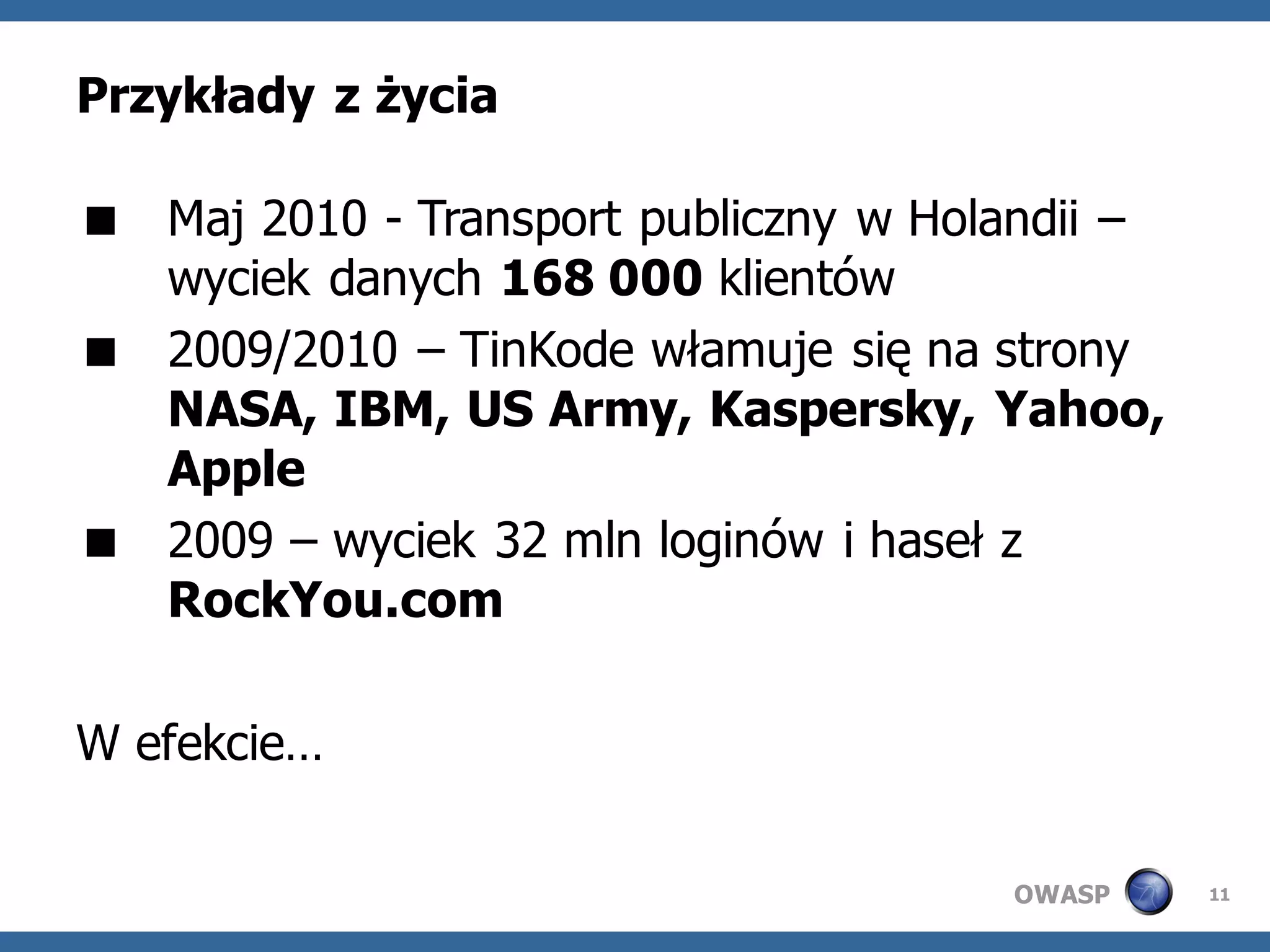 Przykłady z życia

 Maj 2010 - Transport publiczny w Holandii –
  wyciek danych 168 000 klientów
 2009/2010 – TinKode włamuje się na strony
  NASA, IBM, US Army, Kaspersky, Yahoo,
  Apple
 2009 – wyciek 32 mln loginów i haseł z
  RockYou.com

W efekcie…

                                      OWASP     11
 