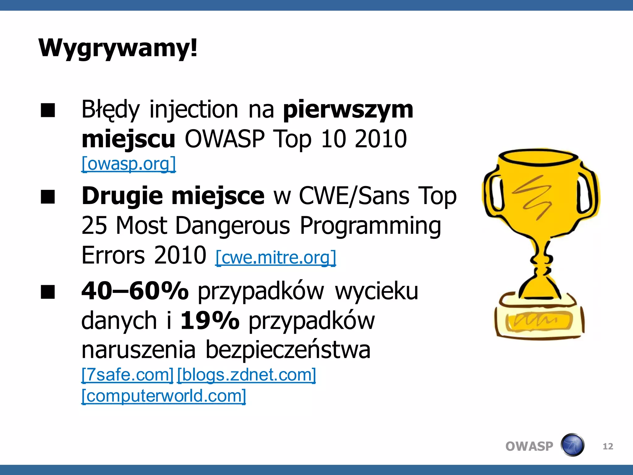 Wygrywamy!

 Błędy injection na pierwszym
  miejscu OWASP Top 10 2010
   [owasp.org]
 Drugie miejsce w CWE/Sans Top
  25 Most Dangerous Programming
  Errors 2010 [cwe.mitre.org]
 40–60% przypadków wycieku
  danych i 19% przypadków
  naruszenia bezpieczeństwa
   [7safe.com] [blogs.zdnet.com]
   [computerworld.com]

                                   OWASP   12
 