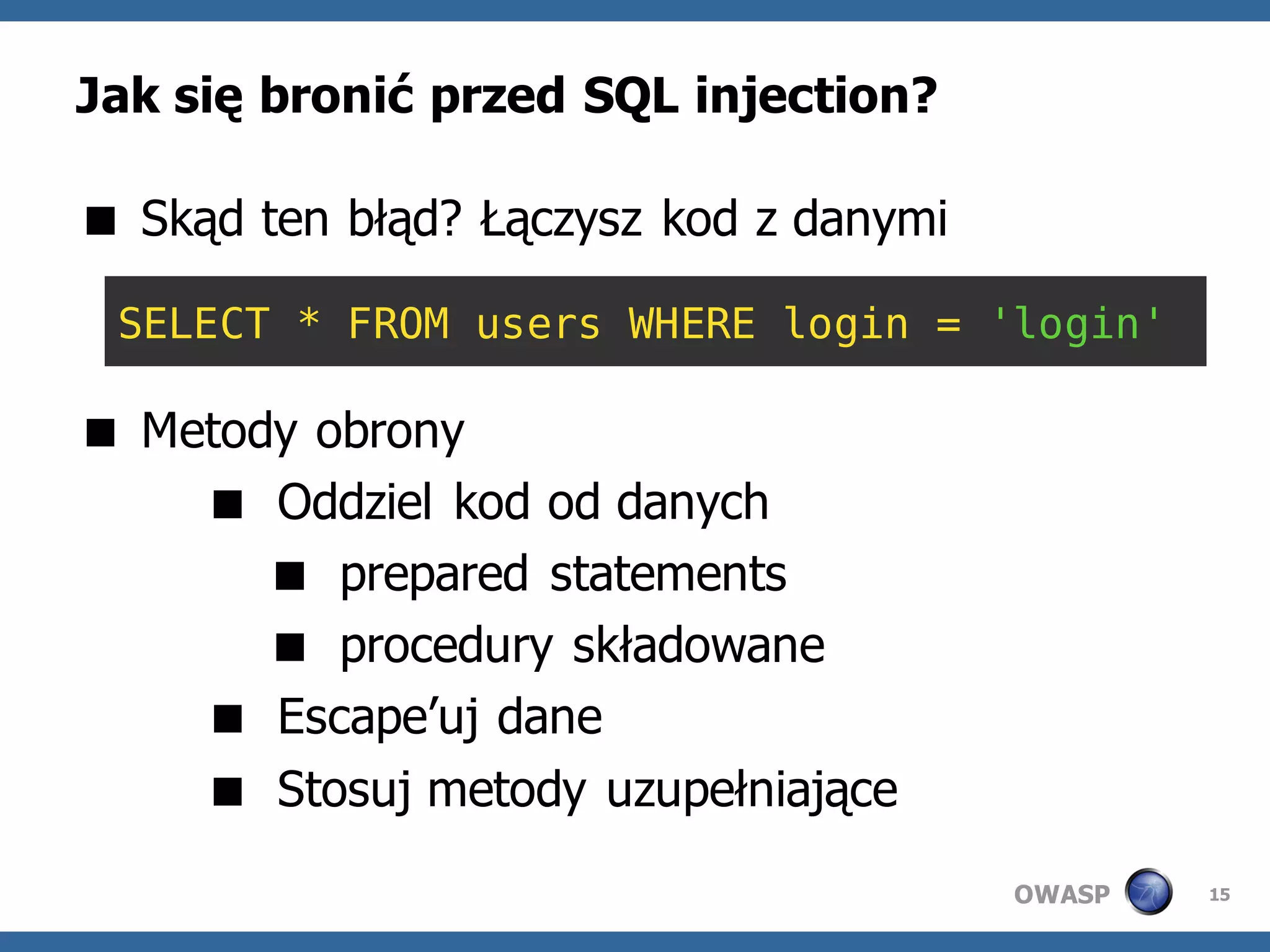 Jak się bronić przed SQL injection?

 Skąd ten błąd? Łączysz kod z danymi

 SELECT * FROM users WHERE login = 'login'

 Metody obrony
     Oddziel kod od danych
        prepared statements
        procedury składowane
     Escape’uj dane
     Stosuj metody uzupełniające
                                        OWASP   15
 