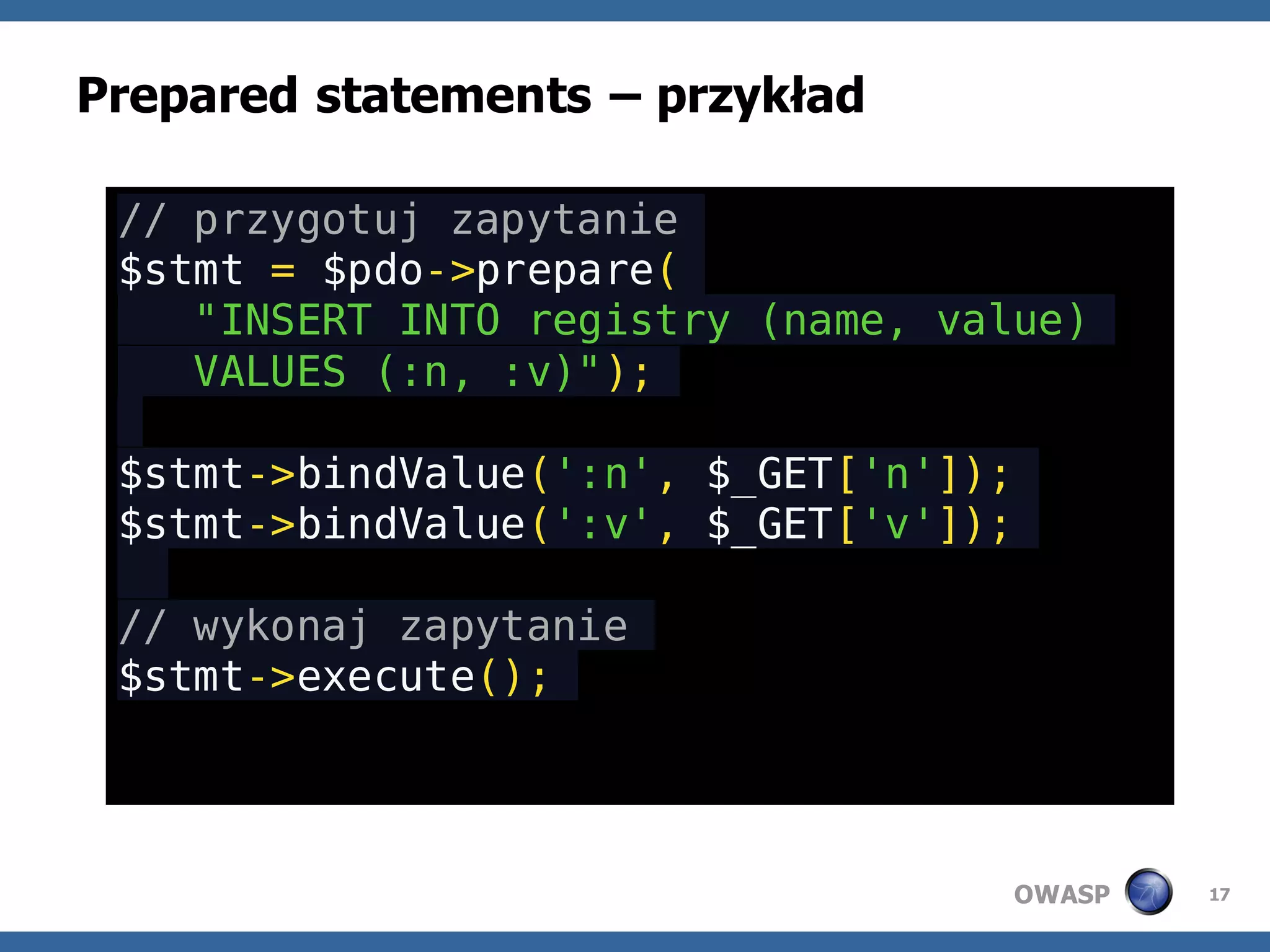 Prepared statements – przykład

 // przygotuj zapytanie
 $stmt = $pdo->prepare(
    "INSERT INTO registry (name, value)
    VALUES (:n, :v)");

 $stmt->bindValue(':n', $_GET['n']);
 $stmt->bindValue(':v', $_GET['v']);

 // wykonaj zapytanie
 $stmt->execute();




                                       OWASP   17
 