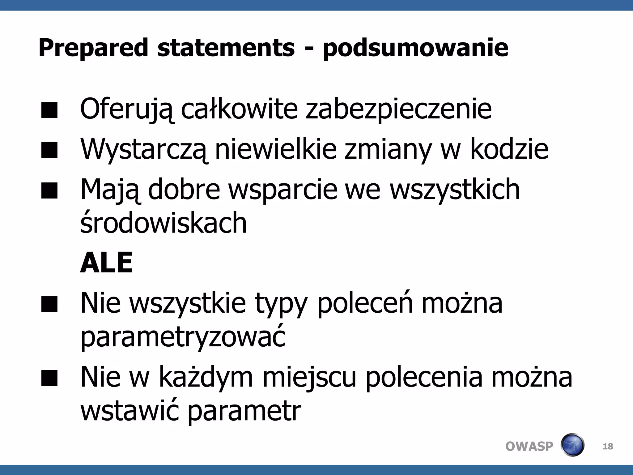 Prepared statements - podsumowanie

 Oferują całkowite zabezpieczenie
 Wystarczą niewielkie zmiany w kodzie
 Mają dobre wsparcie we wszystkich
  środowiskach
  ALE
 Nie wszystkie typy poleceń można
  parametryzować
 Nie w każdym miejscu polecenia można
  wstawić parametr
                                 OWASP   18
 