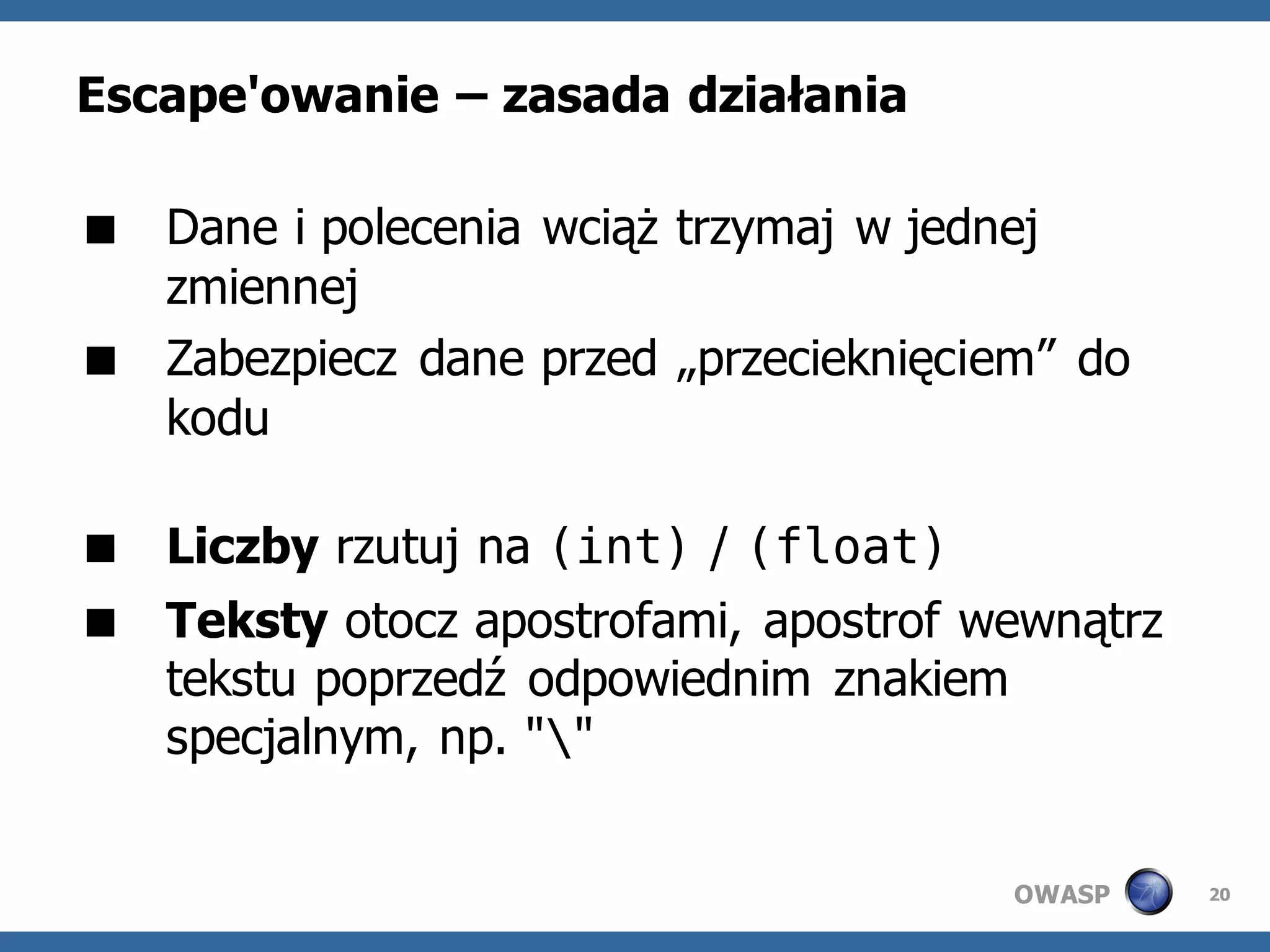 Escape'owanie – zasada działania

 Dane i polecenia wciąż trzymaj w jednej
  zmiennej
 Zabezpiecz dane przed „przecieknięciem” do
  kodu

 Liczby rzutuj na (int) / (float)
 Teksty otocz apostrofami, apostrof wewnątrz
  tekstu poprzedź odpowiednim znakiem
  specjalnym, np. ""


                                       OWASP    20
 